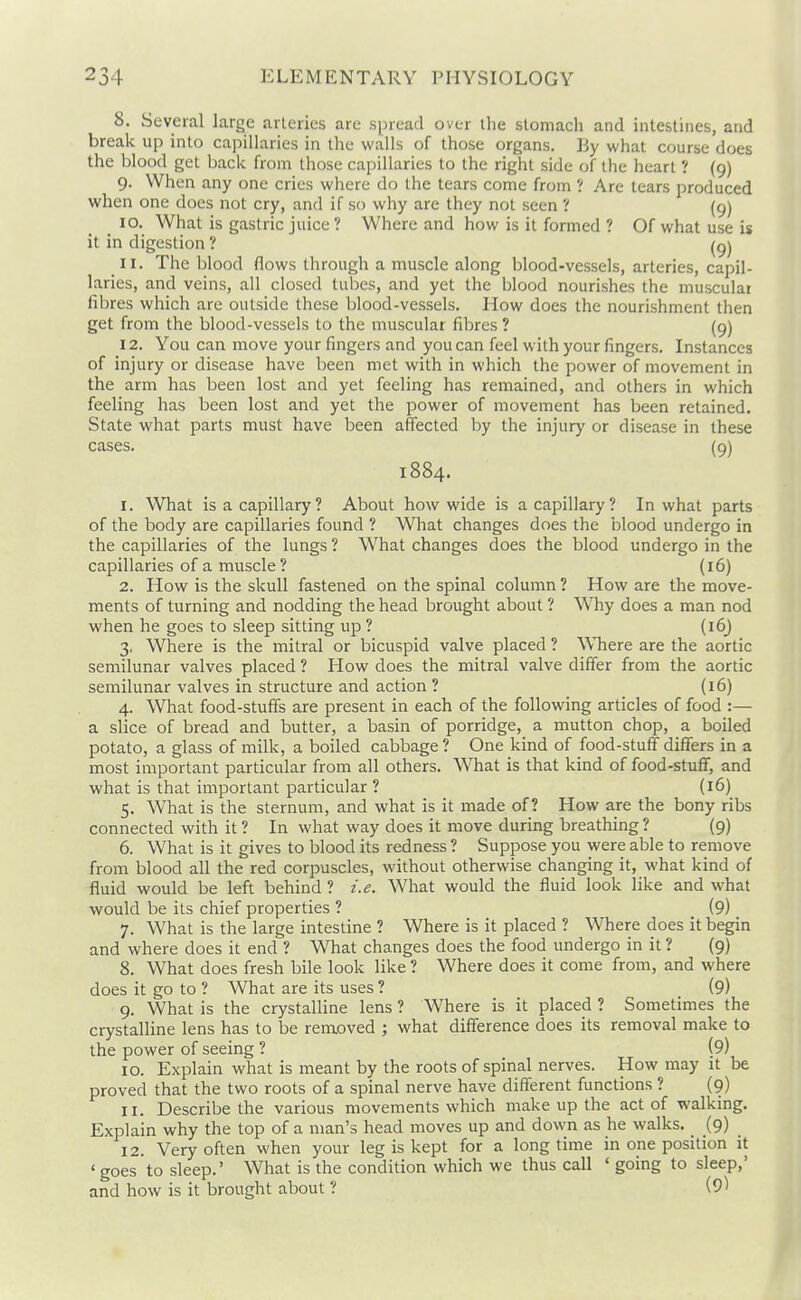 8. Several large arteries are spread over the stomach and intestines, and break up into capillaries in the walls of those organs. By what course does the blood get Ijack from those capillaries to the right side of the heart ? {9) 9. When any one cries where do the tears come from ? Are tears produced when one does not cry, and if so why are they not seen ? (9) 10. What is gastric juice ? Where and how is it formed ? Of what use is it in digestion ? 11. The blood flows through a muscle along blood-vessels, arteries, capil- laries, and veins, all closed tubes, and yet the blood nourishes the musculai fibres which are outside these blood-vessels. How does the nourishment then get from the blood-vessels to the muscular fibres ? (9) 12. You can move your fingers and you can feel with your fingers. Instances of injury or disease have been met with in which the power of movement in the arm has been lost and yet feeling has remained, and others in which feeling has been lost and yet the power of movement has been retained. State what parts must have been affected by the injury or disease in these cases. (9) 1884. 1. What is a capillary? About how wide is a capillary? In what parts of the body are capillaries found ? What changes does the blood undergo in the capillaries of the lungs ? What changes does the blood undergo in the capillaries of a muscle ? (16) 2. How is the skull fastened on the spinal column ? How are the move- ments of turning and nodding the head brought about ? Why does a man nod when he goes to sleep sitting up ? (16) 3. Where is the mitral or bicuspid valve placed ? WTiere are the aortic semilunar valves placed ? How does the mitral valve differ from the aortic semilunar valves in structure and action ? (16) 4. What food-stuffs are present in each of the following articles of food :— a slice of bread and butter, a basin of porridge, a mutton chop, a boiled potato, a glass of milk, a boiled cabbage? One kind of food-stuff differs in a most important particular from all others. What is that kind of food-stuff, and what is that important particular ? (16) 5. What is the sternum, and what is it made of? How are the bony ribs connected with it ? In what way does it move during breathing ? (9) 6. What is it gives to blood its redness ? Suppose you were able to remove from blood all the red corpuscles, without otherwise changing it, what kind of fluid would be left behind ? i.e. What would the fluid look like and what would be its chief properties ? (9) 7. What is the large intestine ? Where is it placed ? W^here does it begin and where does it end ? What changes does the food undergo in it ? (9) 8. What does fresh bile look like ? Where does it come from, and where does it go to ? What are its uses ? (9) 9. What is the crystalline lens ? Where is it placed ? Sometimes the crystalline lens has to be removed ; what difference does its removal make to the power of seeing ? (9) 10. Explain what is meant by the roots of spinal nerves. How may it be proved that the two roots of a spinal nerve have different functions ? (9) 11. Describe the various movements which make up the act of walking. Explain why the top of a man's head moves up and down as he walks, _ (9) 12. Very often when your leg is kept for a longtime in one position it ' goes to sleep.' What is the condition which we thus call ' going to sleep, and how is it brought about ? (9^