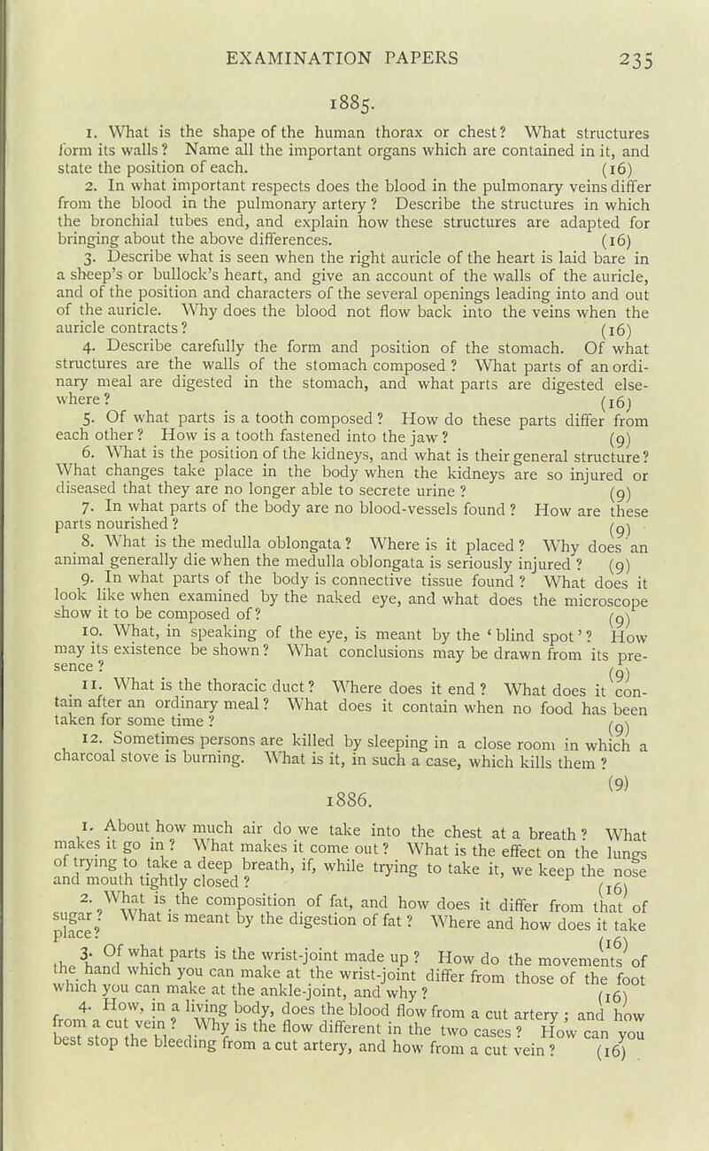 1885. 1. What is the shape of the human thorax or chest? What structures form its walls ? Name all the important organs which are contained in it, and state the position of each. (16) 2. In what important respects does the blood in the pulmonary veins differ from the blood in the pulmonary artery ? Describe the structures in which the bronchial tubes end, and explain how these structures are adapted for bringing about the above differences. (16) 3. Describe what is seen when the right auricle of the heart is laid bare in a sheep's or bullock's heart, and give an account of the walls of the auricle, and of the position and characters of the several openings leading into and out of the auricle. Why does the blood not flow back into the veins when the auricle contracts ? (16) 4. Describe carefully the form and position of the stomach. Of what structures are the walls of the stomach composed ? What parts of an ordi- nary meal are digested in the stomach, and what parts are digested else- where? (16; 5. Of what parts is a tooth composed ? How do these parts differ from each other ? How is a tooth fastened into the jaw ? (9) 6. What is the position of the kidneys, and what is their general structure? \Vhat changes take place in the body when the kidneys are so injured or diseased that they are no longer able to secrete urine ? (9) 7. In what parts of the body are no blood-vessels found ? How are these parts nourished ? (9) 8. What is the medulla oblongata ? Where is it placed? Why does an animal generally die when the medulla oblongata is seriously injured ? (9) 9. In what parts of the body is connective tissue found ? What does it look like when examined by the naked eye, and what does the microscope show it to be composed of ? ^g-^ 10. What, in speaking of the eye, is meant by the ' blind spot' ? How may its existence be shown? What conclusions may be drawn from its pre- sence ? 11. What is the thoracic duct? Where does it end ? What does it con- tain after an ordinary meal ? What does it contain when no food has been taken for some time ? 12. Sometimes persons are killed by sleeping in a close room m which a charcoal stove is burning. What is it, in such a case, which kills them ? (9) 1886. 1. About_how much air do we take into the chest at a breath' What makes it go m ? What makes it come out ? What is the effect on the lunes of trying to take a deep breath, if, while trying to take it, we keep the note and mouth tightly closed ? ^ 2. What is the composition of fat, and how does it differ from that of sugar ? What is meant by the digestion of fat ? Where and how does it take PlD.CC . / A\ h.^f what parts is the wrist-joint made up ? How do the movements of the hand which you can make at the wrist-joint differ from those of the foot which you can make at the ankle-joint, and why ? 4- How, in a living body, does the blood flow from a cut artery • and how &stoo !hTb,; 1^'^ ^^^''^^ cases? 1?o'w can you best stop the bleeding from a cut artery, and how from a cut vein ? (16) .