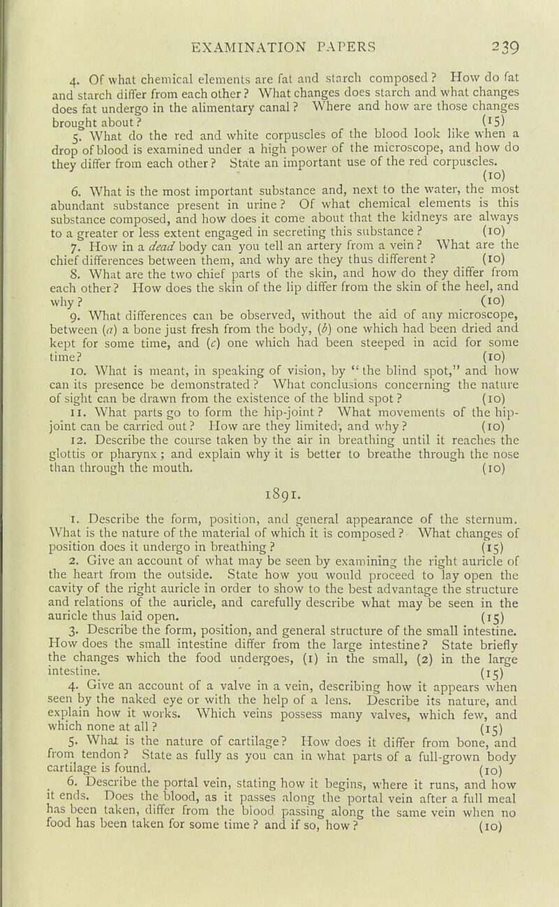 4. Of what chemical elements are fat and starch composed ? How do fat and starch differ from each other ? What changes does starch and what changes does fat undergo in the alimentary canal ? Where and how are those changes brought about ? (l5) 5. What do the red and white corpuscles of the blood look like when a drop of blood is examined under a high power of the microscope, and how do they differ from each other ? Sta:te an important use of the red corpuscles. (10) 6. What is the most important substance and, next to the water, the most abundant substance present in urine ? Of what chemical_ elements is this substance composed, and how does it come about that the kidneys are always to a greater or less extent engaged in secreting this substance ? (10) 7. How in a dead body can you tell an artery from a vein? What are the chief differences between them, and why are they thus different? _ (lo) 8. What are the two chief parts of the skin, and how do they differ from each other? How does the skin of the lip differ from the skin of the heel, and why ? (10) 9. What differences can be observed, without the aid of any microscope, between [a) a bone just fresh from the body, {b) one which had been dried and kept for some time, and (^r) one which had been steeped in acid for some time? (10) 10. What is meant, in speaking of vision, by  the blind spot, and how can its presence be demonstrated ? What conclusions concerning the nature of sight can be drawn from the existence of the blind spot ? (10) 11. What parts go to form the hip-joint? What movements of the hip- joint can be carried out? How are they limited', and why? (10) 12. Describe the course taken by the air in breathing until it reaches the glottis or pharynx; and explain why it is better to breathe through the nose than through the mouth. (10) 1891. 1. Describe the form, position, and general appearance of the sternum. What is the nature of the material of which it is composed ? What changes of position does it undergo in breathing ? (15) 2. Give an account of what may be seen by examining the right auricle of the heart from the outside. State how you would proceed to lay open the cavity of the right auricle in order to show to the best advantage the structure and relations of the auricle, and carefully describe what may be seen in the auricle thus laid open. (15) 3. Describe the form, position, and general structure of the small intestine. How does the small intestine differ from the large intestine ? State briefly the changes which the food undergoes, (i) in the small, (2) in the large intestine. '  (15) 4. Give an account of a valve in a vein, describing how it appears when seen by the naked eye or with the help of a lens. Describe its nature, and explain how it works. Which veins possess many valves, which few, and which none at all ? (15) 5. What is the nature of cartilage? How does it differ from bone, and from tendon ? State as fully as you can in what parts of a full-grown body cartilage is found. (lo) 6. Describe the portal vein, stating how it begins, where it runs, and how it ends. Does the blood, as it passes along the portal vein after a full meal has been taken, differ from the blood passing along the same vein when no food has been taken for some time ? and if so, how ? (10)