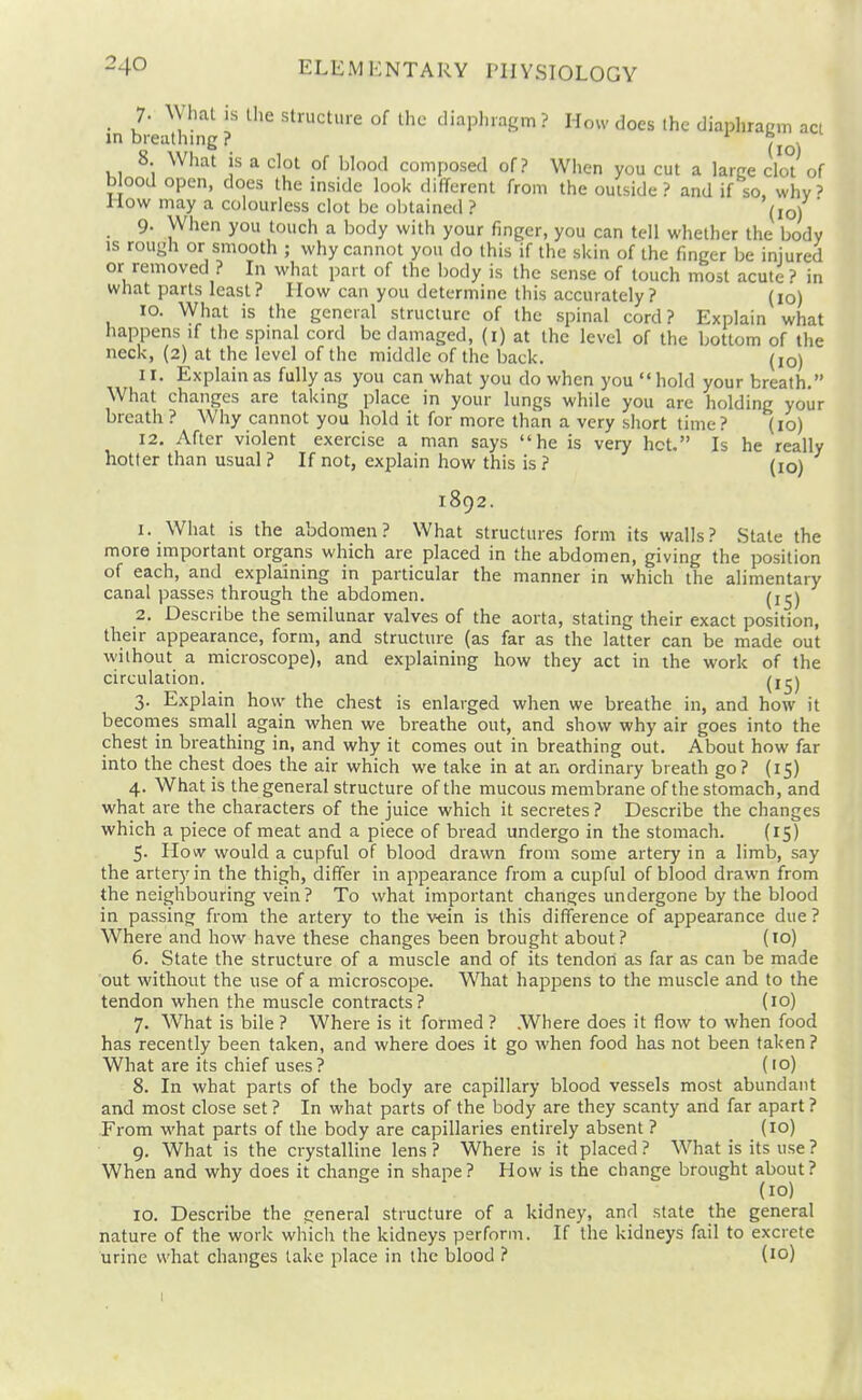 _ 7- ^yhat is the structure of the diaphragm? How does the diaphragm act in breathing ? (\ \ 8 What is a clot of blood composed of? When you cut a large cIo°t of blood open, does the msidc look different from the outside? and if so. why' How may a colourless clot be obtained ? (jo) ' 9. When you touch a body with your finger, you can tell whether the body IS rough or smooth ; why cannot you do this if the skin of the finger be injured or removed ? In what part of the body is the sense of touch most acute ? in what parts least? How can you determine this accurately? (10) 10. What is the general structure of the spinal cord? Explain what happens if the spinal cord be damaged, (i) at the level of the bottom of the neck, (2) at the level of the middle of the back. (lo) 11. Explain as fully as you can what you do when you  hold your breath. What changes are taking place in your lungs while you are holding your breath ? Why cannot you hold it for more than a very short time? (10) 12. After violent exercise a man says he is very hot. Is he really hotter than usual ? If not, explain how this is ? (lo) 1892. 1. What is the abdomen? What structures form its walls? State the more important organs which are placed in the abdomen, giving the position of each, and explaining in particular the manner in which the alimentary canal passes through the abdomen. (i^) 2. Describe the semilunar valves of the aorta, stating their exact position, their appearance, form, and structure (as far as the latter can be made out without a microscope), and explaining how they act in the work of the circulation. (i^j 3. Explain how the chest is enlarged when we breathe in, and how it becomes small^ again when we breathe out, and show why air goes into the chest in breathing in, and why it comes out in breathing out. About how far into the chest does the air which we take in at an ordinary breath go? (15) 4. What is the general structure of the mucous membrane of the stomach, and what are the characters of the juice which it secretes ? Describe the changes which a piece of meat and a piece of bread undergo in the stomach. (15) 5- How would a cupful of blood drawn from some artery in a limb, say the artery in the thigh, differ in appearance from a cupful of blood drawn from the neighbouring vein ? To what important changes undergone by the blood in passing from the artery to the v-ein is this difference of appearance due ? Where and how have these changes been brought about? (10) 6. State the structure of a muscle and of its tendon as far as can be made out without the use of a microscope. What happens to the muscle and to the tendon when the muscle contracts? (10) 7. What is bile ? Where is it formed ? .Where does it flow to when food has recently been taken, and where does it go when food has not been taken? What are its chief uses ? (10) 8. In what parts of the body are capillary blood vessels most abundant and most close set ? In what parts of the body are they scanty and far apart ? From what parts of the body are capillaries entirely absent ? (10) g. What is the crystalline lens ? Where is it placed ? What is its use ? When and why does it change in shape? How is the change brought about? (10) 10. Describe the general structure of a kidney, and state the general nature of the work which the kidneys perform. If the kidneys fail to excrete urine what changes lake place in the blood ? (10)