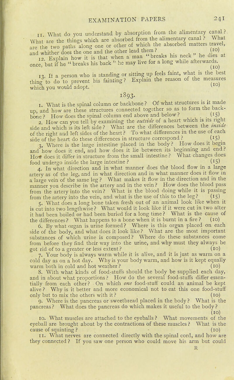 II What do you understand by absorption from the alimentary canal? What are the things which are absorbed from the alimentary canal ? What are the two paths along one or other of which the absorbed matters travel, and whither does the one and the other lead them ? (10) i'> Explain how it is that when a man breaks his neck he dies at once, but if he  breaks his back  he may live for a long while afterwards.^ n 11 a person who is standing or sitting up feels faint, what is the best thing to do to prevent his fainting? Explain the reason of the measures which you would adopt. ^ 1893. I. What is the spinal column or backbone ? Of what structures is it made up, and how are these structures connected together so as to form the back- bone ^ How does the spinal column end above and below ? (IS) 2 How can you tell by examining the outside of a heart which is its right side and which is its left side ? What are the differences between the tnside of the right and left sides of the heart ? To what differences in the use of each side of the heart do these differences in structure correspond ? _ (15). 3. Where is the large intestine placed in the body ? How does it begin and how does it end, and how does it lie between its beginning and end? How does it differ in structure from the small intestine ? What changes does food undergo inside the large intestine ? (i5) 4. In what direction and in what manner does the blood flow in a large artery as of the leg, and in what direction and in what manner does it flow in a large vein of the same leg ? What makes it flow in the direction and in the manner you describe in the artery and in the vein ? How does the blood pass from the artery into the vein? What is the blood doing while it is passing from the artery into the vein, and what is the use of this to the leg? (^S) . 5. What does a long bone taken fresh out of an animal look like when it is cut into two lengthwise ? What would it look like if it were cut in two after it had been boiled or had been buried for a long time ? What is the cause of the differences? What happens to a bone when it is burnt in a fire ? (10) 6. By what organ is urine formed ? Where is this organ placed on each side of the body, and what does it look like ? What are the most important substances of which urine is composed? Where do these substances come from before they find their way into the urine, and why must they always be got rid of to a greater or less extent ? _ (lo) 7. Your body is always warm while it is alive, and it is just as warm on a cold day as on a hot day. Why is your body warm, and how is it kept equally warm both in cold and hot weather? (10) 8. With what kinds of food-stuffs should the body be supplied each day, and in about what proportions ? How do the several food-stuffs differ essen- tially from each other? On which one food-stuff could an animal be kept alive ? Why is it better and more economical not to eat this one food-stuff only but to mix the others with it? (10) 9. Where is the pancreas or sweetbread placed in the body ? What is the pancreas ? What does the pancreas do which makes it useful to the body ? (10) ID. What muscles are attached to the eyeballs ? What movements of the eyeball are brought about by the contractions of these muscles ? What is the cause of squinting ? • (10) II. What nerves are connected directly with the spinal cord, and how are they connected ? If you saw one person who could move his arm but could R