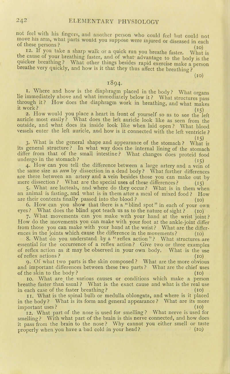 not fed with liis fingers, and another person who could feel hut could not move his arm, what parts would you suppose were injured or diseased in each 01 these persons ? ^j^j 12. If you take a sharp walk or a quick run you hreathe faster. What is the cause of your breathing faster, and of what- advantage to the body is the quicker breathing ? What other things besides rapid exercise make a person breathe very quickly, and how is it that they thus alTect the breathing? (10) 1894. 1. Where and how is the diaphragm placed in the body? What organs lie immediately above and what immediately below it ? What structures pass through it ? How does the diaphragm work in breathing, and what makes it work? (i^j 2. How would you place a heart in front of yourself so as to see the left auricle most easily ? What does the left auricle look like as seen from the outside, and what does its inside look like when laid open ? What blood vessels enter the left auricle, and how is it connected with the left ventricle ? (15) 3. What is the general shape and appearance of the stomach ? What is its general structure ? In what way does the internal lining of the stomach differ from that of the small intestine? What changes does proteid food undergo in the stomach ? (i^) 4. How can you tell the difference between a large artery and a vein of the same size as seett by dissection in a dead body ? What further differences are there between an artery and a vein besides those you can make out by mere dissection ? What are the special uses of these differences? (15) 5. What are lacteals, and where do they occur? What is in them when an animal is fasting, and what is in them alter a meal of mixed food ? How are their contents finally passed into the blood ? (10) 6. How can you show that there is a  blind spot in each of your own eyes ? What does the blind spot teach us as to the nature of sight ? (10) 7. What movements can you make with your hand at the wrist joint ? How do the movements you can make with your foot at the ankle-joint differ from those you can make with your hand at the wrist ? What are the differ- ences in the joints which cause the difference in the movements? (10) 8. What do you understand by a  reflex action  ? What structures are essential for the occurrence of a reflex action ? Give two or three examples of reflex action as it may be observed in your own body. What is the use of reflex actions ? (10) 9. Of what two parts is the skin composed? What are the more obvious and important differences between these two parts ? What are the chief uses of the skin to the body ? (10) 10. What are the various causes or conditions which make a person breathe faster than usual ? What is the exact cause and what is the real use in each case of the faster breathing? (10) 11. What is the spinal bulb or medulla oblongata, and where is it placed in the body ? What is its form and general appearance ? What are its more important uses? (10) 12. What part of the nose is used for smelling ? W^hat nerve is used for smelling? With what part of the brain is this nerve connected, and how does it pass from the brain to the nose ? Why cannot you either smell or taste properly when you have a bad cold in your head? (10^