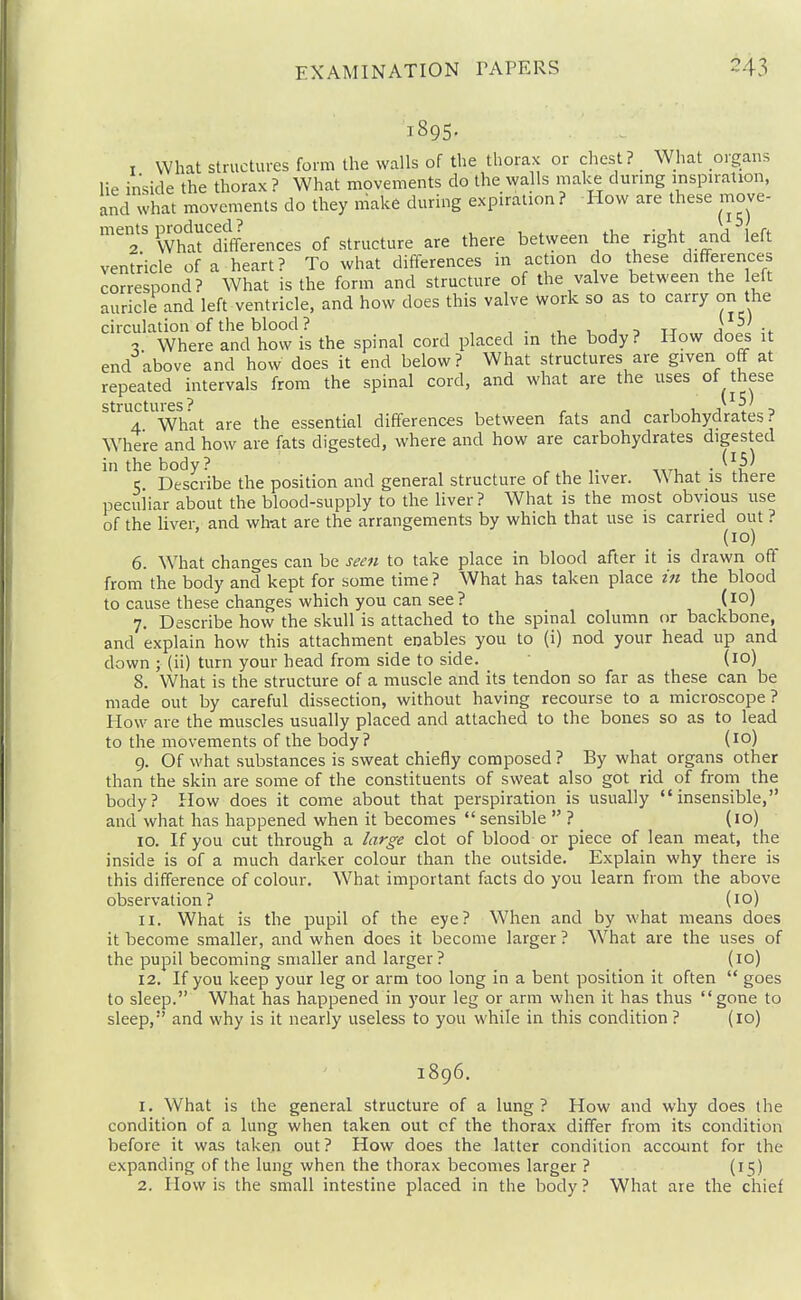 1895. I What structures form the walls of the thorax or chest? What organs lie inside the thorax ? What movements do the walls make during inspiration, and what movements do they make during expiration? How are these move- '^2' Whlrdffferences of structure are there bet\yeen the right and left ventricle of a heart? To what differences in action do these differences correspond? What is the form and structure of the valve between the left auricle and left ventricle, and how does this valve Work so as to carry on the circulation of the blood ? , . , , , tt a ■2 Where and how is the spinal cord placed in the body? How does it end above and how does it end below? What structures are given off at repeated intervals from the spinal cord, and what are the uses of these structures '* \ o' 4 What are the essential differences between fats and carbohydrates? Where and how are fats digested, where and how are carbohydrates digested in the body? ^ , ,. ^ . ^^5) 5 Describe the position and general structure of the liver. What is there peculiar about the blood-supply to the liver ? What is the most obvious use of the liver, and wlmt are the arrangements by which that use is carried out ? (10) 6. What changes can be seen to take place in blood after it is drawn off from the body and kept for some time ? What has taken place z'n the blood to cause these changes which you can see? (10) 7. Describe how the skull is attached to the spinal column or backbone, and explain how this attachment enables you to (i) nod your head up and down ; (ii) turn your head from side to side. (lo) 8. What is the structure of a muscle and its tendon so far as these can be made out by careful dissection, without having recourse to a microscope? How are the muscles usually placed and attached to the bones so as to lead to the movements of the body? (10) 9. Of what substances is sweat chiefly composed ? By what organs other than the skin are some of the constituents of sweat also got rid of from the body? How does it come about that perspiration is usually insensible, and what has happened when it becomes  sensible  ? (10) 10. If you cut through a large clot of blood or piece of lean meat, the inside is of a much darker colour than the outside. Explain why there is this difference of colour. What important facts do you learn from the above observation? (10) 11. What is the pupil of the eye? When and by what means does it become smaller, and when does it become larger ? What are the uses of the pupil becoming smaller and larger? (10) 12. If you keep your leg or arm too long in a bent position it often  goes to sleep. What has happened in your leg or arm when it has thus gone to sleep, and why is it nearly useless to you while in this condition? (10) 1896. 1. What is the general structure of a lung? How and why does the condition of a lung when taken out cf the thorax differ from its condition before it was taken out ? How does the latter condition account for the expanding of the lung when the thorax becomes larger ? (15)