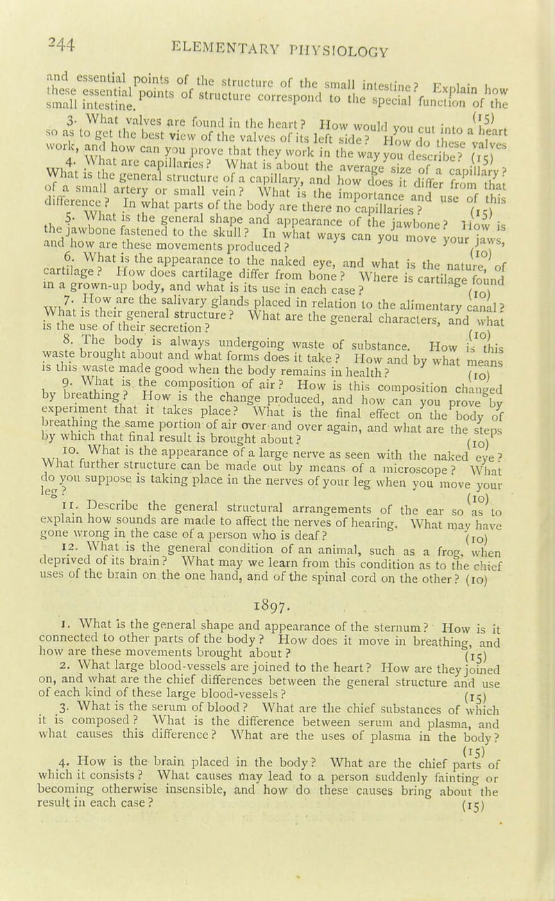 and essential points of the structure of the small intestine? Fvnl.;n . worl, and how can you prove '^^^^i^^k)^ ^^f^^.^^^ (7 ^ 4- >M .it are capillaries? What is about the average size of n .^, -m^ , What IS the general structure of a capillary, and how cfoes U differ f^^m Z ffor^? p't'^'^'' ''^^ ^'^^^ l'^^ importance anS use of this / Wl . P^^'l '^^y ^'^^'-^ no capillaries? (ic) 5- What IS the general shape and appearance of the jawbone? lloCv i<; the jawbone fastened to the skull? In what ways can yoi move your kw and how are these movements produced? 'uve your jaws, 6 What is the appearance to the naked eye, and what is the nature of cartilage ? How does cartilage differ from bon^ ? Where is carriage found in a grown-up body, and what is its use in each case ? lage lounu f'i^^-^y gl^'-ids placed in relation to the alimentary canaP What IS their general structure? What are the general characters, aJd wha't IS the use of their secretion ? ' , ' 8. The body is always undergoing waste of substance. How is'this waste brought about and what forms does it take ? How and by what means IS this waste made good when the body remains in health ? do) 9- What IS the composition of air ? How is this composition changed by breathing? How is the change produced, and how can you proJe by expenment that it takes place? What is the final effect on the body of breathing the same portion of air over-and over again, and what are the steps by which that final result is brought about ? (lo) A,n ^°'r appearance of a large nerve as seen with the naked eve ? What further structure can be made out by means of a microscope ? What do you suppose is taking place in the nerves of your leg when you move your ' (lo) 11. Describe the general structural arrangements of the ear so as to explain how sounds are made to affect the nerves of hearing. What may have gone wrong in the case of a person who is deaf? (lo) 12. What is the general condition of an animal, such as a frog, when deprived of its brain ? What may we learn from this condition as to the chief uses of the biain on the one hand, and of the spinal cord on the other? (lo) 1897. 1. What is the general shape and appearance of the sternum? How is it connected to other parts of the body ? How does it move in breathing, and how are these movements brought about ? (icj 2. What large blood-vessels are joined to the heart? How are they joined on, and what are the chief differences between the general structure and use of each kind of these large blood-vessels ? (l^) 3. What is the serum of blood ? What are the chief substances of which it is composed ? What is the difference between serum and plasma, and what causes this difference? What are the uses of plasma in the body? (15) 4. How IS the brain placed in the body ? What are the chief parts of which it consists ? What causes may lead to a person suddenly fainting or becoming otherwise insensible, and how do these causes bring about the result in each case ? (i^j