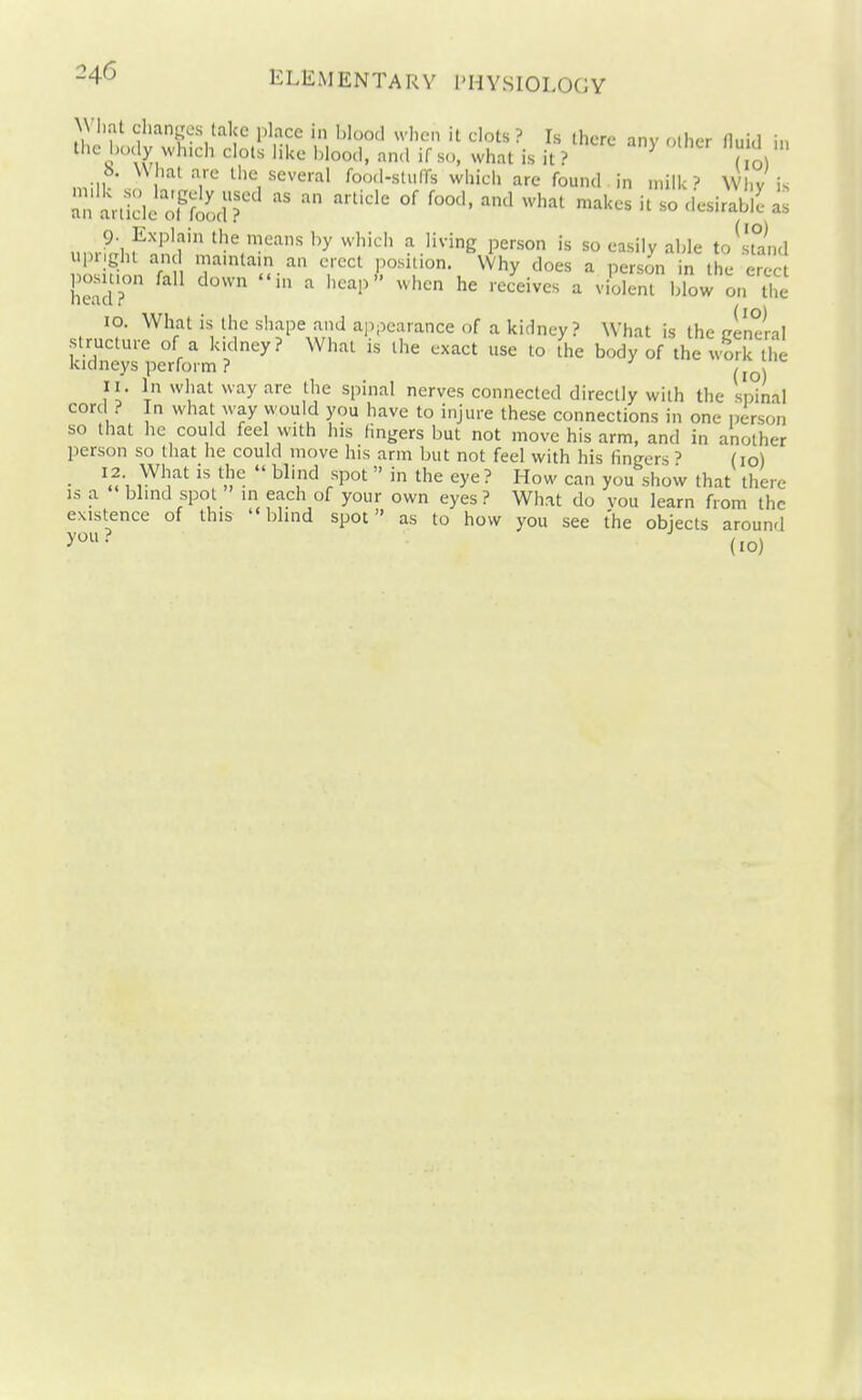 Wli.-it changes take place in blood when it clots ? Is there anv other fluid in the iKKly wh.ch clots like hlood, nn.l if so, ^vhat is it ? ^ i t o. \\ hat are Ih milk so largely iisi an article ol food ? r. Vx,,''^ '^^ I'luou, 11 so, wnai is it i* dol b What are the several foo.l-stuffs which are found in milk? Why is .mik so largely used as an article of food, and what makes it so desirable as „nrL^i I ''y^^'' ^'^2 person is so easily able to stand ui)i.ght and mamtain an erect position. Why does a person in the erect position fall down in a heap when he receives a violent blow on The 10. What is the shape and appearance of a kidney? What is the cenelal structure of a kidney? What is the exact use to the body of the worl ti e kidneys perform ? ^ 11. In what way are the spinal nerves connected directly with the spinal cord ? In what way would you have to injure these connections in one person so that he could feel with his fingers but not move his arm, and in another person so that he could move his arm but not feel with his fingers ' (10) • 1^^]'''^^ll-  ^^'l''^ 'P°^  ■ 1-1^ can you show that there IS a blind spot in each of your own eyes? What do vou learn from the existence of this blind spot as to how you see the objects around y^- (10)