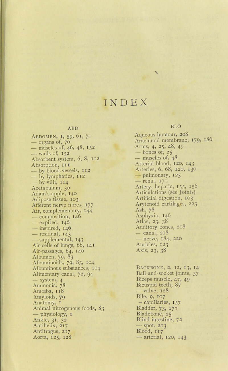 V INDEX ABD Abdomen, i, S9> 6i, 70 — organs of, 70 — muscles of, 46, 48, 152 — walls of, 152 Absorbent system, 6, 8, 112 Absorption, III — by blood-vessels, 112 — by lymphatics, 112 — by villi, 114 Acetabulum, 30 Adam's apple, 140 Adipose tissue, 103 Afferent nerve fibres, 177 Air, complementary, 144 — composition, 146 — expired, 146 — inspired, 146 — residual, 143 — supplemental, 143 Air-cells of lungs, 66, 141 Air-passages, 64, 140 Albumen, 79, 83 Albuminoids, 79, 83, 104 Albuminous substances, 104 Alimentary canal, 72, 94 — system, 4 Ammonia, 78 Amoeba, 118 Amyloids, 79 Anatomy, i Animal nitrogenous foods, 83 — physiology, i Ankle, 31, 32 Antihelix, 217 Antitragus, 217 Aorta, 125, 128 BLO Aqueous humour, 208 Arachnoid membrane, 179, 186 Arms, 4, 25, 48, 49 — bones of, 25 — muscles of, 48 Arterial blood, 120, 143 Arteries, 6, 68, 120, 130 — pulmonary, 125 — renal, 170 Artery, hepatic, 155, 156 Articulations (see Joints) Artificial digestion, 103 Arytenoid cartilages, 223 Ash, 78 Asphyxia, 146 Atlas, 23, 38 Auditory bones, 218 — canal, 218 — nerve, 184, 220 Auricles, 123 Axis, 23, 38 Backbone, 2, 12, 13, 14 Ball-and-socket joints, 37 Biceps muscle, 47, 49 Bicuspid teeth, 87 — valve, 128 Bile, 9, 107 — capillaries, 157 Bladder, 73, 17?. Bladebone, 25 Blind intestine, 72 — spot, 213 Blood, 117 — arterial, 120, 143