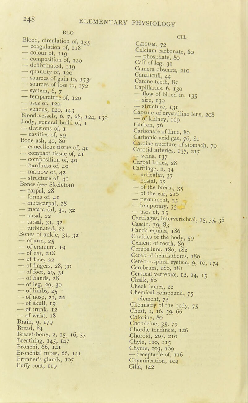 BLO Blood, circulation of, 135 — coagulation of, 118 — colour of, 119 — composition of, 120 — defibrinated, 119 — quantity of, 120 — sources of gain to, 173 — sources of loss to, 172 — system, 6, 7 — temperature of, 120 — uses of, 120 * — venous, 120, 143 Blood-vessels, 6, 7, 68, 124, 130 Body, general build of, i — divisions of, i — cavities of, 59 Bone-ash, 40, 80 — cancellous tissue of, 41 — compact tissue of, 41 — composition of, 40 — hardness of, 40 — marrow of, 42 — structure of, 41 Bones (see Skeleton) — carpal, 28 — forms of, 41 — metacarpal, 28 — metatarsal, 31, 32 — nasal, 22 — tarsal, 31, 32 — turbinated, 22 Bones of ankle, 31, 32 — of arm, 25 — of cranium, 19 — of ear, 218 — of face, 22 — of fingers, 28, 30 — of foot, 29, 31 — of hands, 28 — of leg, 29, 30 — of limbs, 25 — of nose, 21, 22 — of skull, 19 — of trunk, 12 — of wrist, 28 Brain, 9, 179 Bread, 84 Breast-bone, 2, 15, 16, 35 Breathing, 145, 147 Bronchi, 66, 141 Bronchial tubes, 66, 141 Brunner's glands, 107 Bufify coat, 119 CIL Ci^iCUM, 72 Calcium carbonate, 80 — phosphate, 80 Calf of leg, 31 Camera obscura, 210 Canaliculi, 44 Canine teeth, 87 Capillaries, 6, 130 — flow of blood in, 135 — size, 130 — structure, 131 Capsule of crystalline lens, 208 — of kidney, 169 Carbon, 76 Carbonate of lime, 80 Carbonic acid gas, 76, 81 Cardiac aperture of stomach, 70 Carotid arteries, 137, 217 — veins, 137 Carpal bones, 28 Cartilage, 2, 34 — articular, 37 — costal, 35 — of the breast, 35 — of the ear, 216 — permanent, 35 — temporary, 35 — uses of, 35 Cartilages, intervertebral, 15, 35, 38 Casein, 79, 83 Cauda equina, 186 Cavities of the body, 59 ' Cement of tooth, 89 Cerebellum, 180, 182 Cerebral hemispheres, 180 Cerebro-spinal system, 9, 10, 174 Cerebrum, 180, 181 Cervical vertebrse, 12, 14, ic Chalk, 80 Cheek bones, 22 Chemical compound, 75 — element, 75 Chemistry of the body, 75 Chest, I, 16, 59, 66 Chlorine, 80 Chondrine, 35, 79 Chordse tendinese, 126 •Choroid, 205, 210 Chyle, no, 115 Chyme, 103, 109 — receptacle of, 116 Chymification, 104 Cilia, 142