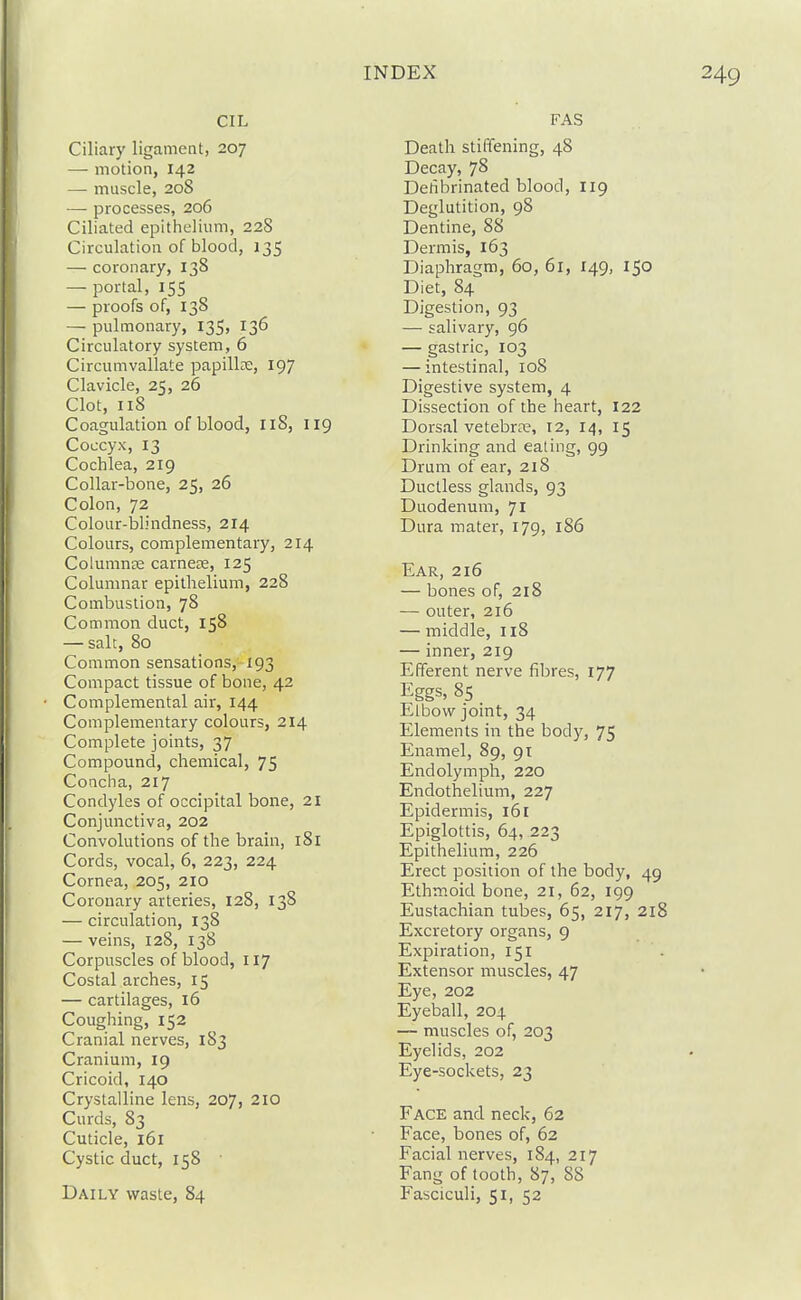 CIL Ciliary ligament, 207 — motion, 142 — muscle, 208 — processes, 206 Ciliated epithelium, 22S Circulation of blood, 135 — coronary, 138 — portal, 155 — proofs of, 138 — pulmonary, 135, 136 Circulatory system, 6 Circumvallate papilla, 197 Clavicle, 25, 26 Clot, 118 Coagulation of blood, II8, 119 Coccyx, 13 Cochlea, 219 Collar-bone, 25, 26 Colon, 72 Colour-blindness, 214 Colours, complementary, 214 Coiumnje carnete, 125 Columnar epithelium, 228 Combustion, 78 Common duct, 158 — salt, 80 Common sensations, 193 Compact tissue of bone, 42 Complemental air, 144 Complementary colours, 214 Complete joints, 37 Compound, chemical, 75 Concha, 217 Condyles of occipital bone, 21 Conjunctiva, 202 Convolutions of the brain, l8l Cords, vocal, 6, 223, 224 Cornea, 205, 210 Coronary arteries, 12S, 138 — circulation, 138 — veins, 128, 138 Corpuscles of blood, 117 Costal arches, 15 — cartilages, 16 Coughing, 152 Cranial nerves, 183 Cranium, 19 Cricoid, 140 Crystalline lens, 207, 2IO Curds, 83 Cuticle, 161 Cystic duct, 158 Daily waste, 84 FAS Death stiffening, 48 Decay, 78 Detibrinated blood, 119 Deglutition, 98 Dentine, 88 Dermis, 163 Diaphragm, 60, 61, 149, 150 Diet, 84 Digestion, 93 — salivary, 96 — gastric, 103 — intestinal, 108 Digestive system, 4 Dissection of the heart, 122 Dorsal vetebrje, 12, 14, 15 Drinking and eating, 99 Drum of ear, 218 Ductless glands, 93 Duodenum, 71 Dura mater, 179, 186 Ear, 216 — bones of, 2l8 — outer, 216 — middle, 118 — inner, 219 Efferent nerve fibres, 177 Eggs, 85 Elbow joint, 34 Elements in the body, 75 Enamel, 89, 91 Endolymph, 220 Endothelium, 227 Epidermis, 161 Epiglottis, 64, 223 Epithelium, 226 Erect position of the body, 49 Ethmoid bone, 21, 62, 199 Eustachian tubes, 65, 217, 218 Excretory organs, 9 Expiration, 151 Extensor muscles, 47 Eye, 202 Eyeball, 204 — muscles of, 203 Eyelids, 202 Eye-sockets, 23 Face and neck, 62 Face, bones of, 62 Facial nerves, 184, 217 Fang of tooth, 87, 88 Fasciculi, 51, 52