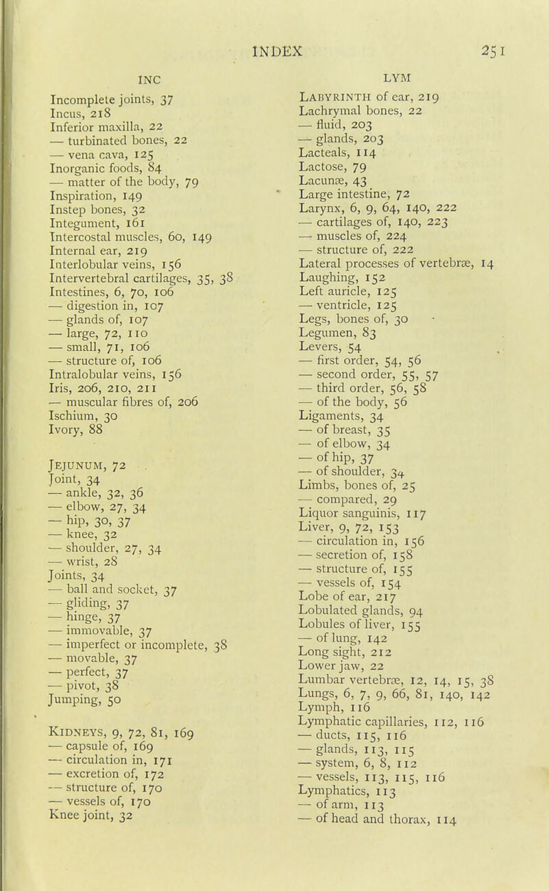 INC Incomplete joints, 37 Incus, 218 Inferior maxilla, 22 — turbinated bones, 22 — vena cava, 125 Inorganic foods, 84 — matter of the body, 79 Inspiration, 149 Instep bones, 32 Integument, l6l Intercostal muscles, 60, 149 Internal ear, 219 Interlobular veins, 156 Intervertebral cartilages, 35, 38 Intestines, 6, 70, 106 — digestion in, 107 — glands of, 107 — large, 72, 110 — small, 71, 106 — structure of, 106 Intralobular veins, 156 Iris, 206, 210, 211 — muscular fibres of, 206 Ischium, 30 Ivory, 88 Jejunum, 72 Joint, 34 — ankle, 32, 36 — elbow, 27, 34 — hip, 30, 37 — knee, 32 ■— shoulder, 27, 34 — wrist, 28 Joints, 34 — ball and socket, 37 — gliding, 37 — hinge, 37 — immovable, 37 — imperfect or incomplete, 38 — movable, 37 — perfect, 37 — pivot, 38 Jumping, 50 Kidneys, 9, 72, 81, 169 — capsule of, 169 — circulation in, 171 — excretion of, 172 — structure of, 170 — vessels of, 170 Knee joint, 32 LYM Labyrinth of ear, 219 Lachrymal bones, 22 — fluid, 203 — glands, 203 Lacteals, 114 Lactose, 79 Lacunae, 43 Large intestine, 72 Larynx, 6, 9, 64, 140, 222 — cartilages of, 140, 223 — muscles of, 224 — structure of, 222 Lateral processes of vertebrse, 14 Laughing, 152 Left auricle, 125 — ventricle, 125 Legs, bones of, 30 Legumen, 83 Levers, 54 — first order, 54, 56 — second order, 55, 57 — third order, 56, 58 — of the body, 56 Ligaments, 34 — of breast, 35 — of elbow, 34 — of hip, 37 — of shoulder, 3^ Limbs, bones of, 25 — compared, 29 Liquor sanguinis, 117 Liver, 9, 72, 153 — circulation in, 156 — secretion of, 158 — structure of, 155 — vessels of, 154 Lobe of ear, 217 Lobulated glands, 94 Lobules of liver, 155 — of lung, 142 Long sight, 212 Lower jaw, 22 Lumbar vertebrce, 12, 14, 15, 38 Lungs, 6, 7, 9, 66, 81, 140, 142 Lymph, 116 Lymphatic capillaries, 112, 116 — ducts, 115, 116 — glands, 113, 115 — system, 6, 8, 112 — vessels, 113, 115, 116 Lymphatics, 113 — of arm, 113 — of head and thorax, 114