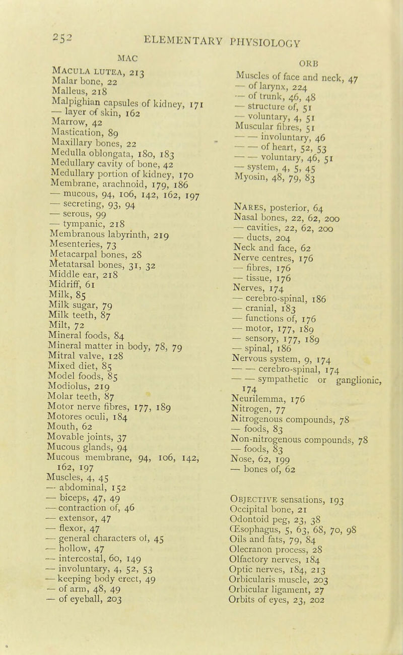 MAC Macula lutea, 213 Malar bone, 22 Malleus, 218 Malpighian capsules of kidney, 171 — layer of skin, 162 Marrow, 42 Mastication, 89 Maxillary bones, 22 Medulla oblongata, 180, 183 Medullary cavity of bone, 42 Medullary portion of kidney, 170 Membrane, arachnoid, 179, 186 — mucous, 94, 106, 142, 162, 197 — secreting, 93, 94 — serous, 99 — tympanic, 218 Membranous labyrinth, 219 Mesenteries, 73 Metacarpal bones, 28 Metatarsal bones, 31, 32 Middle ear, 218 Midriff, 61 Milk, 85 Milk sugar, 79 Milk teeth, 87 Milt, 72 Mineral foods, 84 Mineral matter in body, 78, 79 Mitral valve, 128 Mixed diet, 85 Model foods, 85 Modiolus, 219 Molar teeth, 87 Motor nerve fibres, 177, 189 Motores oculi, 184 Mouth, 62 Movable joints, 37 Mucous glands, 94 Mucous membrane, 94, 106, 142, 162, 197 Muscles, 4, 45 — abdominal, 152 — biceps, 47, 49 — contraction of, 46 — extensor, 47 — flexor, 47 — general characters of, 45 — hollow, 47 — intercostal, 60, 149 — involuntary, 4, 52, 53 — keeping body erect, 49 — of arm, 48, 49 — of eyeball, 203 0RJ3 Muscles of face and neck, 47 — of larynx, 224 — of trunk, 46, 48 — structure of, 51 — voluntary, 4, 51 Muscular fibres, 51 involuntary, 46 of heart, 52, 53 voluntary, 46, 51 — system, 4, 5, 45 Myosm, 48, 79, 83 Nares, posterior, 64 Nasal bones, 22, 62, 200 — cavities, 22, 62, 200 — ducts, 204 Neck and face, 62 Nerve centres, 176 — fibres, 176 — tissue, 176 Nerves, 174 — cerebro-spinal, 186 — cranial, 183 — functions of, 176 — motor, 177, 189 — sensory, 177, 189 — spinal, 186 Nervous system, 9, 174 cerebro-spinal, 174 sympathetic or ganglionic, 174 Neurilemma, 176 Nitrogen, 77 Nitrogenous compounds, 78 — foods, 83 Non-nitrogenous compounds, 78 — foods, 83 Nose, 62, 199 — bones of, 62 Objective sensations, 193 Occipital bone, 21 Odontoid peg, 23, 38 GEsoi^hagus, 5, 63, 68, 70, 98 Oils and fats, 79, 84 Olecranon process, 28 Olfactory nerves, 184 Optic nerves, 184, 213 Orbicularis muscle, 203 Orbicular ligament, 27 Orbits of eyes, 23, 202