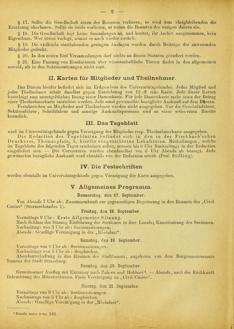 § 17. Sollte die Gesellschaft einen der Beamten verlieren, so wird dem übrigbleibenden die Ersetzung überlassen. Sollte sie beide verlieren, so treten die Beamten des vorigen Jahres ein. § 18. Die Gesellschaft legt keine Sammlungen an, und besitzt, ihr Archiv ausgenommen, kein Eigenthum. Wer etAvas vorlegt, nimmt es auch wieder zurück. § 19. Die vielleicht statthabenden geringen Auslagen werden durch Beiträge der anwesenden Mitglieder gedeckt. § 20. In den ersten fünf Versammlungen darf nichts an diesen Statuten geändert wei'den. § 21. Eine Fassung von Resolutionen über wissenschaftliche Thesen findet in den allgemeinen sowohl, als in den Sektionssitzungen nicht statt. II. Karten für Mitglieder und Theilnehmer. Das Büreau hierfür befindet sich im Erdgeschoss des Universitätsgebäudes. Jedes Mitglied und jeder Theilnehmer erhält daselbst gegen Entrichtung von 12 eine Karte. Jede dieser Karten berechtigt zum unentgeltlichen Bezug einer Damenkarte. Für jede Damenkarte mehr muss der Betrag einer Theilnehmerkarte entrichtet werden. Jede sonst gewünschte bezügliche Auskunft auf dem Btireau. Festabzeichen an Mitglieder und Theilnelimer Averden nicht ausgegeben. Nur die Geschäftsführer, Sektionsführer, Schriftführer und sonstige Auskunftspersonen sind an einer weiss-roten Rosette kenntlich. III. Das Tageblatt wird im Universitätsgebäude gegen Vorzeigung der Mitglieder resp. Theilnehmerkarte ausgegeben. Die Redaction des Tageblattes befindet sich in den in der Fischbach'schen Druckerei, Thomasplatz, 3, hierfür e ingerichteten Lokalitäten. Mittlieilungen , welche im Tageblatte des folgenden Tages erscheinen sollen, müssen bis G Uhr Nachmittags in der Redaction eingeliefert sein. — Die Correcturen werden ebendaselbst von 6 Uhr Abends ab besorgt. Jede gewünschte bezügliche Auskunft wird ebenfalls von der Redaction erteilt (Prof. Stilling). IV. Die Festschriften werden ebenfalls im Universitätsgebäude gegen Vorzeigung der Karte ausgegeben. V. Allgemeines Programm. Donnerstag, den 17. September. Von Abends 7 Uhr ab: Zusammenkunft zur gegenseitigen Begrüssung in den Räumen des „Civil- Casino (Sturmeckstaden 1). Freitag, den 18. September. Vormittags 9 Uhr : Erste Allgemeine Sitzung. Nach Schluss der Sitzung Einführung der Sectionen in ihre Locale^ Konstituirung der Sectionen. Nachmittags von 3 Uhr ab : Sectionssitzungen. Abends : Gesellige Vereinigung in der „Rlieinlust. Samstag, den 19. September. Vormittags von 9 Uhr ab : Sectionssitzungen. Nachmittags von 3 Uhr ab : desgleichen. Abenduntcrhaltung in den Räumen des Stadtliauses, angeboten von dein Bürgermeisteramte Namens der Stadt Strassburg. Sonntag, den 20. September. Gemeinsamer Ausflug mit Extrazug nach Zabern und Hohbarr— Abends, nacli der Rückkunft Beleuchtung des Münsterthurms. Freie Vereinigung im. „Civil-Casino. Montag, den 21. September. Vormittags von 9 Uhr ab : Sectionssit/.ungen. Nachmittags von 3 Uhr ab : desgleiclicn. Abends: Gesellige Vereinigung in der „Rheinlust. Details unten unter. XIII. /