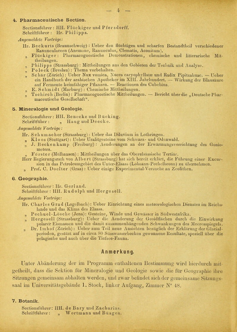 4. Pharmaceutische Section. Sectionsfülirer : HH. Flückiger und Pfersdorff, Sclu'iftfülirer : Hr. Philipps. Angemeldete Vorträge: Hr. Beckurts (Braunschweig) : Ueber den flüchtigen und scharfen Bestandtheil verschiedener Kanunculaceen (Anemone, Ranunculus, Clematis, Aconitum). „ Flückiger: Pharmacognostische Demonstrationen, chemische und litterarische Mit- theilungen. „ Philipps (Strassburg): Mittheilungen aus den Gebieten der Technik und Analyse. „ Poleck (Breslau): Thema vorbehalten. „ Schär (Zürich): Ueber Nux vomica, Nuces caryophyllatai und Radix Pipitzahuac. — Ueber ein Handbuch der arabischen Apotheker im XIH. Jalu-hundei't. — Wirkung der Blausäure auf Fermente keimfähiger Pflanzen. — Reactionen des Cubebins. „ E. Schmidt (Marburg) : Chemische Mittheilungen. „ Tschirch (Berlin) : Pharmacognostische Mittheilungen. — Bericht über die „Deutsche Phar- maceutische Gesellschaft. 5. Mineralogie und Geologie. Sectionsführer: HH. Be necke und Bücking. Schriftfüber : „ H a u g und D e e c k e. Angemeldete Vortrüge: Hr. Schumacher (Strassburg): Ueber das Diluvium in Lothringen. „ Kloos (Stuttgart): Ueber Uralitgesteine vom Schwarz- und Odenwald. „ J. Beckenkamp (Freiburg) : Aenderungen an der Erwärmungsvorrichtung des Gonio- meters. „ Förster (Mülhausen): Mittheilungen über das Oberelsässische Tertiär. Herr Regierungsrath von Albert (Strassburg) hat sich bereit erklärt, die Führung einer Excur- sion in das Pctroleumgebiet des Unter-Elsass (Lobsann-Pechelbronn) zu übernehmen. „ Prof. C. Doelter (Gi'az): Ueber einige Experimental-Versuche an Zcolithen. 6. Geographie. Sectionsführer: Hr. Gerland. Schriftführer : HH. Rudolph und Hergesell. Angemeldete Vorträge: Hr. Charles Grad (Logelbach): Ueber Einrichtung eines meteorologischen Dienstes im Reiclis- lande und das Klima des Elsass. „ Pecliuel-Lösche (Jena): Gesteine, Winde und Gewässer in Südwestafrika. „ Hergesell (Strassburg): Ueber die Aenderung der Geoidflächen durch die Einwirkung polarer Eismassen und die damit zusammenhängenden Schwankungen des Meeresspiegels. „ Dr. Imhof (Zürich): Ueber zum Teil neue Ansichten bezüglich der Erklärung der Glacial- perioden, gestüzt auf in circa 80 Süsswasserbecken gewonnene Resultate, speziell über die pelagische und auch über die Tiefsee-Fauna. Anmerkung. Unter Abänderung der im Programm enthaltenen Bestimmung wird hierdurch mit- getheilt, dass die Sektion für Mineralogie und Geologie sowie die für Geographie ihre Sitzungen gemeinsam abhalten werden, und zwar befindet sich der gemeinsame Sitzungs- saal im Universitätsgebäude 1. Stock, linlier Aufgang, Zimmer N° 48. 7. Botanik. Sectionsführer: HH. de Bary und Zacharias. Schriftführer: „ Wortraann und Büsgen.