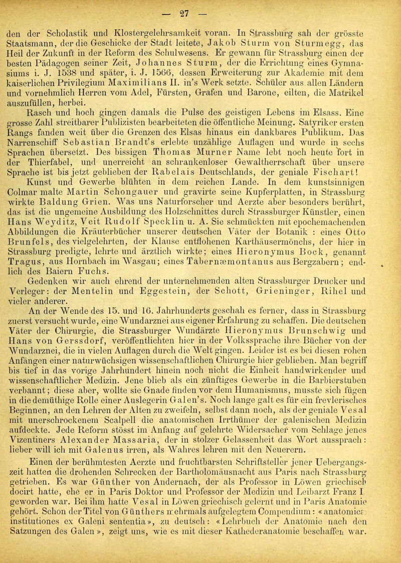 den der Scholastik und Klostergelehrsamkeit voran. In Strassburg sah der grösste Staatsmann, der die Geschicke der Stadt leitete, Jakob Sturm von Sturmegg, das Heil der Zukunft in der Reform des Schulwesens. Er gewann für Strassburg einen der besten Pädagogen seiner Zeit, Johannes Sturm, der die Errichtung eines Gymna- siums i. J. 1538 und später, i. J. 1566, dessen Erweiterung zur Akademie mit dem kaiserlichen Privilegium Maximilians II. in's Werk setzte. Schüler aus allen Ländern und vornehmlich Herren vom Adel, Fürsten, Grafen und Barone, eilten, die Matrikel auszufüllen, herbei. Rasch und hoch gingen damals die Pulse des geistigen Lebens im Elsass. Eine grosse Zahl streitbarer Publizisten bearbeiteten die öffentliche Meinung. Satyriker ersten Rangs fanden weit über die Grenzen des Elsas hinaus ein dankbares Publikum. Das Narrenschiff Sebastian Brandt's erlebte unzählige Auflagen und wurde in sechs Sprachen übersetzt. Des bissigen Thomas Murner Name lebt noch heute Yort in der Thierfabel, und unerreicht an schrankenloser Gewaltherrschaft über unsere Sprache ist bis jetzt geblieben der Rabelais Deutschlands, der geniale Fischart! Kunst und Gewerbe blühten in dem reichen Lande. In dem kunstsinnigen Colmar malte Martin Schongauer und gravirte seine Kupferplatten, in Strassburg wirkte Baidung Grien. Was uns Naturforscher und Aerzte aber besonders berührt, das ist die ungemeine Ausbildung des Holzschnittes durch Strassburger Künstler, einen Hans Weyditz, Veit Rudolf Specklin u. A. Sie schmückten mit epochemachenden Abbildungen die Kräuterbücher unserer deutschen Väter der Botanik : eines Otto Brunfels, des vielgelehrten, der Klause entflohenen Karthäusermönchs, der hier in Strassburg predigte, lehrte und ärztlich wirkte; eines Hieronymus Bock, genannt Tragus, aus Hornbach im Wasgau; eines Taberucemontanus aus Bergzabern; end- lich des Baiern Fuchs. Gedenken wir auch ehrend der unternehmenden alten Strassburger Drucker und Verleger: der Mentelin und Eggestein, der Schott, Grieninger, Rihel und vieler anderer. An der Wende des 15. und 16. Jahrhunderts geschah es ferner, dass in Strassburg zuerst versucht wurde, eine Wundarznei aus eigener Erfaln^ung zu schaffen. Die deutschen Väter der Chirurgie, die Strassburger Wundärzte Hieronymus Brunschwig und Hans von Gerssdorf, veröffentlichten hier in der Volkssprache ihre Bücher von der Wundarznei, die in vielen Auflagen durch die Welt gingen. Leider ist es bei diesen rohen Anfängen einer naturwüchsigen wissenschaftlichen Chirurgie hier geblieben. Man begriff' bis tief in das vorige Jahrhundert hinein noch nicht die Einheit handwirkender und wissenschaftlicher Medizin. Jene blieb als ein zünftiges Gewerbe in die Barbierstuben verbannt; diese aber, wollte sie Gnade finden vor dem Humanismus, musste sich fügen in diedemüthige Rolle einer Auslegerin Galen's. Noch lange galt es für ein frevlerisches Beginnen, an den Lehren der Alten zu zweifeln, selbst dann noch, als der geniale Vesal mit unerschrockenem Scalpell die anatomischen Irrthümer der galenischen Medizin aufdeckte. Jede Reform stösst im Anfang auf gelehrte Widersacher vom Schlage jenes Vizentiners Alexander Massaria, der in stolzer Gelassenheit das Wort aussprach: lieber will ich mit Galenus irren, als Wahres lehren mit den Neuerern. Einen der berühmtesten Aerzte und fruchtbarsten Schriftsteller jener Uebergangs- zeit hatten die drohenden Schrecken der Bartholomäusnacht aus Paris nach Strassburg getrieben. Es war Günther von Andernach, der als Professor in Löwen griechisch docirt hatte, ehe er in Paris Doktor und Professor der Medizin und Leibarzt Franz I geworden war. Bei ihm hatte Vesal in Löwen griechisch gelernt und in Paris Anatomie gehört. Schon der Titel von Günthers mehrmals aufgelegtem Compendium: « anatomics; institutiones ex Galeni sententia», zu deutsch: «Lehrbuch der Anatomie nach den Satzungen des Galen », zeigt uns, wie es mit dieser Kafchederanafcomie beschaffeii War.
