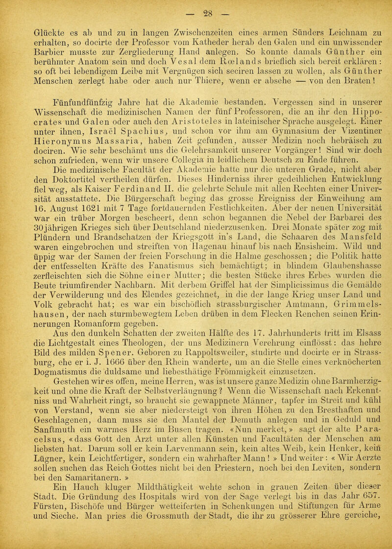 Glückte es ab und zu in langen Zwischenzeiten eines armen Sünders Leichnam zu erhalten, so docirte der Professor vom Katheder herab den Galen und ein unwissender Barbier musste zur Zergliederung Hand anlegen. So konnte damals Günther ein berühmter Anatom sein und doch Vesal dem Roelands brieflich sich bereit erklären: so oft bei lebendigem Leibe mit Vergnügen sich seciren lassen zu wollen, als Günther Menschen zerlegt habe oder auch nur Thiere, wenn er absehe — von den Braten! Fünfundfünfzig Jahre hat die Akademie bestanden. Vergessen sind in unserer Wissenschaft die medizinischen Namen der fünf Professoren, die an ihr den Hippo- crates und Galen oder auch den Aristoteles in lateinischer Sprache ausgelegt. Einer unter ihnen, Israel Spachius^ und schon vor ihm am Gymnasium der Vizentiner Hieronymus Massaria, haben Zeit gefunden, ausser Medizin noch hebräisch zu dociren. Wie sehr beschämt uns die Gelehrsamkeit unserer Vorgänger! Sind wir doch schon zufrieden, wenn wir unsere Collegia in leidlichem Deutsch zu Ende führen. Die medizinische Facultät der Akademie hatte nur die unteren Grade, nicht aber den Doktortitel vertheilen dürfen. Dieses Hinderniss ihrer gedeihlichen Entwicklung fiel weg, als Kaiser Ferdinand II. die gelehrte Schule mit allen Rechten einer Univer- sität ausstattete. Die Bürgerschaft beging das grosse Ereigniss der Einweihung am 16. August 1621 mit 7 Tage fortdauernden Festlichkeiten. Aber der neuen Universität war ein trüber Morgen bescheert, denn schon begannen die Nebel der Barbarei des 30 jährigen Krieges sich über Deutschland niederzusenken. Drei Monate später zog mit Plündern und Brandschatzen der Kriegsgott in's Land, die Schaaren des Mansfeld waren eingebrochen und streiften von Hagenau hinauf bis nach Ensisheim. Wild und üppig war der Samen der freien Forschung in die Halme geschossen; die Politik hatte der entfesselten Kräfte des Fanatismus sich bemächtigt; in blindem Glaubenshasse zerfleischten sich die Söhne einer Mutter; die besten Stücke ihres Erbes wurden die Beute triumfirender Nachbarn. Mit derbem Grifl'el hat der Simplicissimus die Gemälde der Verwilderung und des Elendes gezeichnet, in die der lange Krieg unser Land und Volk gebracht hat; es war ein bischöflich strassburgischer Amtmann, Grimmels- hausen, der nach sturmbewegtem Leben drüben in dem Flecken Renchen seinen Erin- nerungen Romanform gegeben. Aus den dunkeln Schatten der zweiten Hälfte des 17. Jahrhunderts tritt im Elsass die Lichtgestalt eines Theologen, der uns Medizinern Verehrung einflösst: das hehre Bild des milden Spener. Geboren zu Rappoltsweiler, studirte und docirte er in Strass- burg, ehe er i. J. 1666 über den Rhein wanderte, um an die Stelle eines verknöcherten Dogmatismus die duldsame und liebesthätige Frömmigkeit einzusetzen. Gestehen wir es offen, meine Herren, was ist unsere ganze Medizin ohne Barmherzig- keit und ohne die Kraft der Selbstverläugnung ? Wenn die Wissenschaft nach Brkennt- niss und Wahrheit ringt, so braucht sie gewappnete Männer, tapfer im Streit und kühl von Verstand, wenn sie aber niedersteigt von ihren Höhen zu den Bresthaften und Geschlagenen, dann muss sie den Mantel der Demuth anlegen und in Geduld und Sanftmuth ein warmes Herz im Busen tragen. «Nun merket,» sagt der alte Para- celsus, «dass Gott den Arzt unter allen Künsten und Facultäten der Menschen am liebsten hat. Darum soll er kein Larvenmann sein, kein altes Weib, kein Henker, kein Lügner, kein Leichtfertiger, sondern ein wahrhafter Mann ! » Und weiter: « Wir Aerzte sollen suchen das Reich Gottes nicht bei den Priestern, noch bei den Leviten, sondern bei den Samaritanern. » Ein Hauch kluger Mildthätigkeit wehte schon in grauen Zeiten über dieser Stadt. Die Gründung des Hospitals wird von der Sage verlegt bis in das Jahr 657. Fürsten, Bischöfe und Bürger wetteiferten in Schenkungen und Stiftungen für Arme und Sieche. Man pries die Grossmuth der Stadt, die ihr zu grösserer Ehre gereiche,