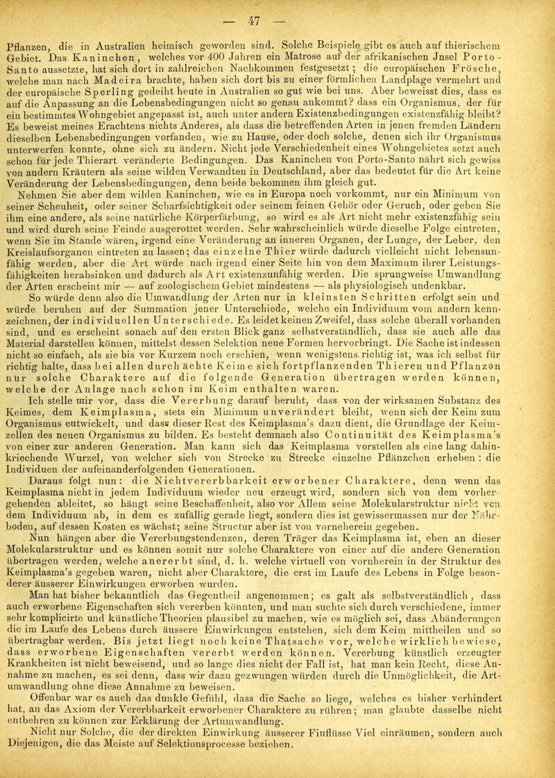 Pflanzen, die in Australien heimisch geworden sind. Solche Beispiele gibt es auch auf thierischem Gebiet. Das Kaninchen, welches vor 400 Jahren ein Matrose auf der afrikanischen Jnsel Porto- Santo aussetzte, hat sich dort in zahlreichen Nachkommen festgesetzt; die europäischen Frösche, welche man nach Madeira brachte, haben sich dort bis zu einer förmlichen Landplage vermehrt und der europäische Sperling gedeiht heute in Australien so gut wie bei uns. Aber beweisst dies, dass es auf die Anpassung an die Lebensbedingungen nicht so genau ankommt? dass ein Organismus, der für ein bestimmtes Wohngebiet angepasst ist, auch unter andern Existenzbedingungen existenzfähig bleibt? Es beweist meines Erachtens nichts Anderes, als dass die betreffenden Arten in jenen fremden Ländern dieselben Lebensbedingungen vorfanden, wie zu Hause, oder doch solche, denen sich ihr Organismus unterwerfen konnte, ohne sich zu ändern. Nicht jede Verschiedenheit eines Wohngebietes setzt auch schon für jede Thierart veränderte Bedingungen. Das Kaninchen von Porto-Santo nährt sich gewiss von andern Kräutern als seine wilden Vei'wandten in Deutschland, aber das bedeutet für die Art keine Veränderung der Lebensbedingungen, denn beide bekommen ihm gleich gut. Nehmen Sie aber dem wilden Kaninchen, wie es in Europa noch vorkommt, nur ein Minimum von seiner Scheuheit, oder seiner Scharfsichtigkeit oder seinem feinen Gehör oder Geruch, oder geben Sie ihm eine andere, als seine natürliche Körperfärbung, so wird es als Art nicht mehr existenzfähig sein und wird durch seine Feinde ausgerottet werden. Sehr wahrscheinlich würde dieselbe Folge eintreten, wenn Sie im Standewären, irgend eine Veränderung an inneren Organen, der Lunge, der Leber, den Kreislaufsorganen eintreten zulassen; das einzelne Thier würde dadurch vielleicht nicht lebensun- fähig werden, aber die Art würde nach irgend einer Seite hin von dem Maximum ihrer Leistungs- fähigkeiten herabsinken und dadurch als Art existenzunfähig werden. Die sprungweise Umwandlung der Arten erscheint mir — auf zoologischem Gebiet mindestens — als physiologisch undenkbar. So würde denn also die Umwandlung der Arten nur in kleinsten Schritten erfolgt sein und würde beruhen auf der Summation jener Unterschiede, welche ein Individuum vom andern kenn- zeichnen, der indi viduel len Unterschi ede. Es leidet keinen Zweifel, dass solche überall vorhanden sind, und es erscheint sonach auf den ersten Blick ganz selbstverständlich, dass sie auch alle das Material darstellen können, mittelst dessen Selektion neue Formen hervorbringt. Die Sache ist indessen nicht so einfach, als sie bis vor Kurzem noch erschien, wenn wenigstens richtig ist, was ich selbst für richtig halte, dass bei allen durch ächte Keim e sich fortpflanzenden Th ieren und Pflanzon nur solche Charaktere auf die folgende Generation übertragen werden können, welche der Anlage nach schon im Keim enthalten waren. Ich stelle uiir vor, dass die Vererbung darauf beruht, dass von der wirksamen Substanz des Keimes, dem Keimplasma, stets ein Minimum unverändert bleibt, wenn sich der Keim zum Organismus entwickelt, und dass dieser Rest des Keimplasma's dazu dient, die Grundlage der Keim- zellen des neuen Organismus zu bilden. Es besteht demnach also Continuität des Keimplasma's von einer zur anderen Generation. Man kann sich das Keimplasma vorstellen als eine lang dahin- kriechende Wurzel, von welcher sich von Strecke zu Strecke einzelne Pflänzchen erheben : die Individuen der aufeinanderfolgenden Genei-ationen. Daraus folgt nun: die Nichtvererbbarkeit erworbener Charaktere, denn wenn das Keimplasma nicht in jedem Individuum wieder neu erzeugt wird, sondern sich von dem vorher- gehenden ableitet, so hängt seine Beschaffenheit, also vor Allem seine Molekularstruktur niclrt von dem Individuum ab, in dem es zufällig gerade liegt, sondern dies ist gewissermassen nur der Nillir- boden, auf dessen Kosten es wächst; seine Structur aber ist von vorneherein gegeben. Nun hängen aber die Vererbungstendenzen, deren Träger das Keimplasma ist, eben an dieser Molekularstruktur und es können somit nur solche Charaktere von einer auf die andere Generation übertragen werden, welche anererbt sind, d. h. welche virtuell von vornherein in der Struktur des Keimplasma's gegeljen waren, nicht aber Charaktere, die erst im Laufe des Lebens in Folge beson- derer äusserer Einwirkungen erworben wurden. Man hat bisher bekanntlich das Gegentheil angenommen; es galt als selbstverständlich, dass auch erworbene Eigenschaften sich vererben könnten, und man suchte sich durch verschiedene, immer sehr komplicirte und künstliche Theorien plausibel zu machen, wie es möglich sei, dass Abänderungen die im Laufe des Lebens durch äussere Einwirkungen entstehen, sich dem Keim mittheilen und so übertragbar werden. Bis jetzt liegt noch keine Thatsache vor, welche wirklich bewiese, dass erworbene Eigenschaften vererbt Averden können. Vererbung künstlich erzeugter Krankheiten ist nicht beweisend, und so lange dies nicht der Fall ist, hat man kein Recht, diese An- nahme zu machen, es sei denn, dass wir dazu gezwungen würden durch die Unmöglichkeit, die Art- umwandlung ohne diese Annahme zu beweisen. Offenbar war es auch das dunkle Gefühl, dass die Sache so liege, welches es bisher verhindert hat, an das Axiom der Vererbbarkeit erworbener Charaktere zu rühren; man glaubte dasselbe nicht entbehren zu können zur Erklärung der Artumwandlung. Nicht nur Solche, die der direkten Einwirkung äusserer Einflüsse Viel einräumen, sondern auch Diejenigen, die das Meiste auf Selektionsprocesse beziehen.