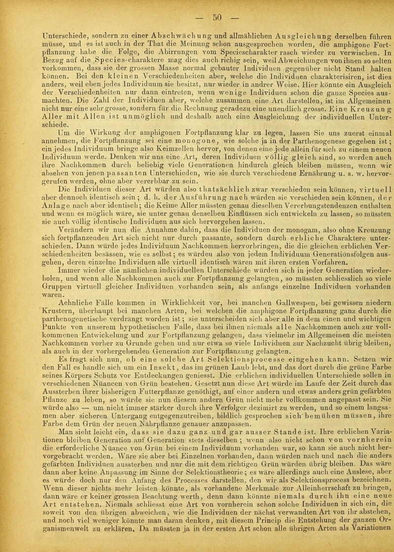 Unterschiede, sondern zu einer Abschwächung und allmählichen Ausgleichung derselben führen müsse, und es ist auch in der That die Meinung schon ausgesprochen worden, die amphigone Fort- pflanzung habe die Folge, die Abirrungen vom Speciescharakter rasch wieder zu verwischen. In Bezug auf die ^Species-charaktere mag dies auch richig sein, weil Abweichungen von ihnen so selten vorkommen, dass sie der grossen Masse normal gebauter Individuen gegenüber nicht Stand kalten können. Bei den kleinen Verschiedenheiten aber, welche die Individuen charakterisiren, ist dies anders, weil eben jedes Individuum sie besitzt, nur wieder in andrer Weise. Hier könnte ein Ausgleich der Verschiedenheiten nur dann eintreten, wenn wenige Individuen schon die ganze Speeles aus- machten. Die Zahl der Individuen aber, welche zusammen eine Art darstellen, ist im Allgemeinen nicht nur eine sehr grosse, sondern für die Rechnung geradezu eine unendlich grosse. Eine Kreuz un g Aller mit Allen ist unmöglich und deshalb auch eine Ausgleichung der individuellen Unter- schiede. Um die Wirkung der amphigonen Fortpflanzung klar zu legen, lassen Sie uns zuerst einmal annehmen, die Fortpflanzung sei eine monogene, wie solche ja in der Parthenogenese gegeben ist; ein jedes Individuum bringe also Keimzellen hervor, von denen eine jede allein für sich zu einem neuen Individuum werde. Denken wir uns eine Art, deren Individuen völlig gleich sind, so werden auch ihre Nachkommen durch beliebig viele Generationen hindurch gleich bleiben müssen, Avenn wir absehen von jenen passanten Unterschieden, wie sie durch verschiedene Ernährung u. s. w. hervor- gerufen werden, ohne aber vererbbar zu sein. Die Individuen dieser Art würden also thatsächlich zwar verschieden sein können, virtuell aber dennoch identisch sein ; d. h. der Ausführung nach würden sie verschieden sein können, der Anlage nach aber identisch; die Keime Aller müssten genau dieselben Vererbungstendenzen enthalten und wenn es möglich wäre, sie unter genau denselben Einflüssen sich entwickeln zu lassen, so müssten sie auch völlig identische Individuen aus sich hervorgehen lassen. Verändern wir nun die Annahme dahin, dass die Individuen der monogam, also ohne Kreuzung sich fortpflanzenden Art sich nicht nur durch passante, sondern durch erbliche Charaktere unter- schieden. Dann würde jedes Individuum Nachkommen hervorbringen, die die gleichen erblichen Ver- schiedenheiten besässen, wie es selbst; es würdeu also von jedem Individuum Generationsfolgen aus- gehen, deren einzelne Individuen alle vii'tuell identisch wären mit ihren ersten Vorfahren. Immer wieder die nämlichen individuellen Unterschiede würden sich in jeder Generation wieder- holen, und wenn alle Nachkommen auch zur Fortpflanzung gelangten, so müssten schliesslich so viele Gruppen virtuell gleicher Individuen vorhanden sein, als anfangs einzelne Individuen vorhanden waren. Aehnliche Fälle kommen in Wirklichkeit vor, bei manchen Gallwespen, bei gewissen niedern 'Krustern, überliaupt bei manchen Arten, bei welchen die amphigone Fortpflanzung ganz durch die parthenogenetische verdrängt worden ist; sie unterscheiden sich aber alle in dem einen und wichtigen Punkte von unserem hypothetischen Falle, dass bei ihnen niemals alle Nachkommen auch zur voll- kommenen Entwickelung und zur Fortpflanzung gelangen, dass vielmehr im Allgemeinen die meisten Nachkommen vorher zu Grunde gehen und nur etwa so viele Individuen zur Nachzucht übrigbleiben, als auch in der vorhergehenden Generation zur Fortpflanzung gelangten. Es fragt sich nun, ob eine solche Art Selektionsprocesse eingehen kann. Setzen wir den Fall es handle sich um ein Insekt, das im grünen Laub lebt, und das dort durch die grüne Farbe seines Körpers Schutz vor Entdeckungen geniesst. Die erblichen individuellen Unterschiede sollen in verschiedenen Nüancen von Grün bestehen. Gesetzt nun diese Art würde im Laufe der Zeit durch das Aussterben ihrer bisherigen Futterpflanze genöthigt, auf einer andern und etwas anders grün gefäi'bten Pflanze zu leben, so würde sie nun diesem andern Grün nicht mehr vollkommen angepasst sein. Sie würde also — um nicht immer stärker durch ihi-e Verfolger dezimirt zu werden, und so einem langsa- men aber sicheren Untergang entgegenzutreiben, bildlich gesprochen sich'bemühen müssen, ihre Farbe dem Grün der neuen Nährpflanze genauer anzupassen. Man sieht leicht ein, dass sie dazu ganz und gar ausser Stande ist. Ihre erblichen Varia- tionen bleiben Generation auf Generation stets dieselben; wenn also nicht schon von vornherein die erforderliche Nüance von Grün bei einem Individuum vorhanden war, so kann sie auch nicht her- vorgebracht werden. Wäre sie aber bei Einzelnen vorhanden, dann würden nach und nach die anders gefärbten Individuen aussterben und nur die mit dem richtigen Grün würden übrig bleiben. Das wäre dann aber keine Anpassung im Sinne der Selektionstheorie; es wäre allerdings auch eine Auslese, aber es würde doch nur den Anfang des Processes darstellen, den wir als Selektionsprocess bezeichnen. Wenn dieser nichts mehr leisten könnte, als vorhandene Merkmale zur Alleinherrschaft zu bringen, dann wäre er keiner grossen Beachtung Werth, denn dann könnte niemals durch ihn eine neue Art entstehen. Niemals schliesst eine Art von vornherein schon solche Individuen in sich ein, die soweit von den übrigen abweichen, wie die Individuen der nächst verwandten Art von ihr abstehen, und noch viel weniger könnte man dai-an denken, mit diesem Princip die Entstehung der ganzen Or- ganisTpenwelt zu erklären. Da müssten ja in der ersten Art schon alle übrigen Arten als Variationen