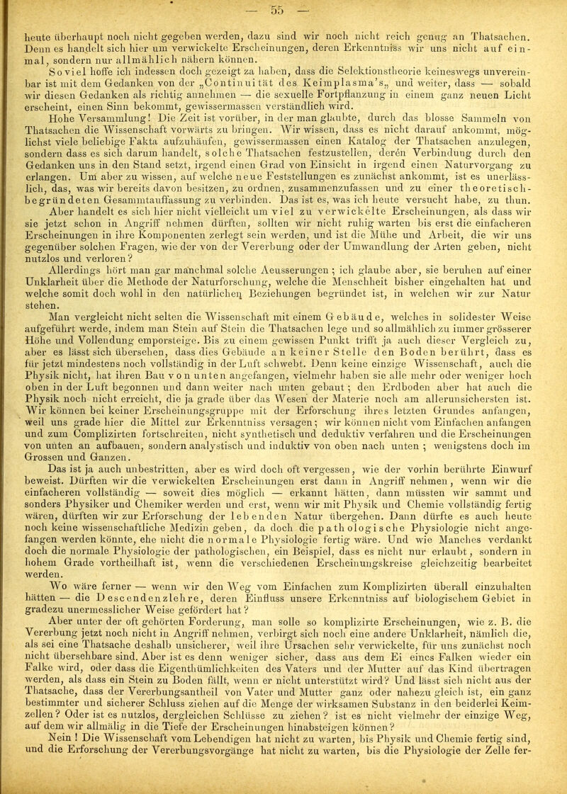 heute überhaupt noch nicht gegeben werden, dazu sind wir noch nicht reich gemig- an Thatsachen. Denn es handelt sich hier um verwickelte Erscheinungen, deren Erkenntniss wir uns nicht auf ein- mal, sondern nur allmählich nähern können. Soviel hoffe ich indessen doch gezeigt za haben, dass die Selektionstheorie keineswegs unverein- bar ist mit dem Gedanken von der „Continuität des Keimplasma's,, und weiter, dass — sobald wir diesen Gedanken als richtig annehmen — die sexuelle Fortpflanzung in einem ganz neuen Licht erscheint, einen Sinn bekommt, gewissermassen verständlich wird. Hohe Versammlung! Die Zeit ist vorüber, in der man glaubte, durch das blosse Sammeln von Thatsachen die Wissenschaft vorwärts zu bringen. Wir wissen, dass es nicht darauf ankommt, mög- lichst viele beliebige Fakta aufzuhäufen, gewissermassen einen Katalog der Thatsachen anzulegen, sondern dass es sich darum handelt, solche Thatsachen festzustellen, deren Verbindung durch den Gedanken uns in den Stand setzt, irgend einen Grad von Einsicht in irgend einen Naturvorgang zu erlangen. Um aber zu wissen, auf welche neue Feststellungen es zunächst ankommt, ist es unerläss- lich, das, was wir bereits davon besitzen, zu ordnen, zusammenzufassen und zu einer theoretisch- begründeten Gesammtauffassung zu verbinden. Das ist es, was ich heute versucht habe, zu thun. Aber handelt es sich hier nicht vielleicht um viel zu verwickelte Erscheinungen, als dass wir sie jetzt schon in Angriff nehmen dürften, sollten wir nicht ruhig warten bis erst die einfacheren Erscheinungen in ihre Komponenten zerlegt sein werden, und ist die Mühe und Arbeit, die wir uns gegenüber solchen Fragen, wie der von der Vererbung oder der Umwandlung der Arten geben, nicht nutzlos und verloren? Allerdings hört man gar manchmal solche Aeusserungen ; ich glaube aber, sie beruhen auf einer Unklarheit über die Methode der Naturforschung, welche die Menschheit bisher eingehalten hat und welche somit doch wohl in den natürlicheii Beziehungen begründet ist, in welchen wir zur Natur stehen. Man vergleicht nicht selten die Wissenschaft mit einem Gebäude, welches in solidester Weise aufgeführt werde, indem man Stein auf Stein die Thatsachen lege und so allmählich zu immer grösserer Höhe und Vollendung emporsteige. Bis zu einem gewissen Punkt trifft ja auch dieser Vergleich zu, aber es lässt sich übersehen, dass dies Gebäude an keiner Stelle den Boden berührt, dass es für jetzt mindestens noch vollständig in der Luft schwebt. Denn keine einzige Wissenschaft, auch die Physik nicht, hat ihren Bau von unten angefangen, vielmehr haben sie alle mehr oder Aveniger hoch oben in der Luft begonnen und dann weiter nach unten gebaut ; den Erdboden aber hat auch die Physik noch nicht erreicht, die ja grade über das Wesen der Materie noch am allerunsichersten ist. Wir können bei keiner Erscheinungsgruppe mit der Erforschung ihres letzten Grundes anfangen, weil uns grade hier die Mittel zur Erkenntniss versagen; wir können nicht vom Einfachen anfangen und zum Complizirten fortschreiten, nicht synthetisch und deduktiv verfahren und die Erscheinungen von unten an aufbauen, sondern analystisch und induktiv von oben nach unten ; wenigstens doch im Grossen und Ganzen. Das ist ja auch unbestritten, aber es wird doch oft vergessen, wie der vorhin berührte Einwurf beweist. Dürften wir die verwickelten Erscheinungen erst dann in Angriff nehmen, wenn wir die einfacheren vollständig — soweit dies möglich — erkannt hätten, dann müssten wir samnit und sonders Physiker und Chemiker werden und erst, wenn wir mit Physik und Chemie vollständig fertig wären, dürften wir zur Erforschung der lebenden Natur übergehen. Dann dürfte es auch heute noch keine wissenschaftliche Medizin geben, da doch die p ath ologi s che Physiologie nicht ange- fangen werden könnte, ehe nicht die n orma 1 e Physiologie fertig wäre. Und wie Manches verdankt doch die normale Physiologie der pathologischen, ein Beispiel, dass es nicht nur erlaubt, sondern in hohem Grade vortheilhaft ist, wenn die verschiedenen Erscheiuungskreise gleichzeitig bearbeitet werden. Wo wäre ferner — wenn wir den Weg vom Einfachen zum Komplizirten überall einzuhalten hätten— die D escendenzlehre, deren Einfluss unsere Erkenntniss auf biologischem Gebiet in gradezu unermesslicher Weise gefördert hat ? Aber unter der oft gehörten Forderung, man solle so komplizirte Erscheinungen, wie z. B. die Vererbung jetzt noch nicht in Angriff nehmen, verbirgt sich nocli eine andere Unklarheit, nämlich die, als sei eine Thatsache deshalb unsicherer, weil ihre Ursachen selir verwickelte, für uns zunächst noch nicht übersehbare sind. Aber ist es denn weniger sicher, dass aus dem Ei eines Falken wieder ein Falke wird, oder dass die Eigenthümlichkeiten des Vaters und der Mutter auf das Kind übertragen werden, als dass ein Stein zu Boden fällt, wenn er nicht unterstützt wird? Und lässt sich nicht aus der Thatsache, dass der Vererbungsantheil von Vater und Mutter ganz oder nahezu gleich ist, ein ganz bestimmter und sicherer Schluss ziehen auf die Menge der wix-ksamen Substanz in den beiderlei Keim- zellen? Oder ist es nutzlos, dergleichen Schlüsse zu ziehen? ist es nicht vielmehr der einzige Weg, auf dem wir allmälig in die Tiefe der Erscheinungen hinabsteigen können? Nein ! Die Wissenschaft vom Lebendigen hat nicht zu warten, bis Physik und Chemie fertig sind, und die Erforschung der Vererbungsvorgänge hat nicht zu warten, bis die Physiologie der Zelle fer-