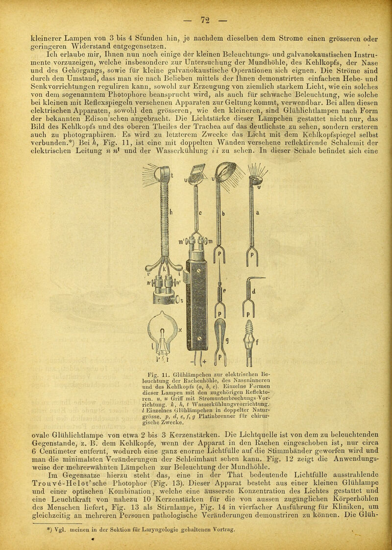 geringeren Widerstand entgegensetzen. Ich erlaube mir, Ihnen nun noch einige der kleinen Beleuchtungs- und galvanokaustischen Instru- mente vorzuzeigen, welche insbesondere zur Untersuchung der Mundhöhle, des Kehlkopfs, der Nase und des Gehörgangs, sowie für kleine galvanokaustische Operationen sich eignen. Die Ströme sind durch den Umstand, dass man sie nach Belieben mittels der Ihnen demonstrirten einfachen Hebe- und Senkvorrichtungen reguliren kann, sowohl zur Erzeugung von ziemlich starkem Licht, wie ein solches von dem sogenanntem Photophore beansprucht wird, als auch für schwache Beleuchtung, wie solche bei kleinen mit Reflexspiegeln versehenen Apparaten zur Geltung kommt, verwendbar. Bei allen diesen elektrischen Apparaten, sowohl den grösseren, wie den kleineren, sind Glühlichtlampen nach Form der bekannten Edison'schen angebracht. Die Lichtstärke dieser Lämpchen gestattet nicht nur, das Bild des Kehlkopfs und des oberen Theiles der Trachea auf das deutlichste zu sehen, sondern ersteren auch zu photographiren. Es wird zu letzterem Zwecke das Licht mit dem Kehlkopfspiegel selbst verbunden.*) Bei/i, Fig. 11, ist eine mit doppelten Wänden versehene reflektirende Schalemit der elektrischen Leitung n und der Wasserkühlung ii zu sehen. In dieser Schale befindet sich eine Fig. 11. Glühlämpclien zur elektrisclien Be- leuchtung der Eachenliölile, des Naseniuneren und des Kehlkopfs {a, b, c). Einzelne Formen dieser Lampen mit den zugehörigen Reflekto- ren, u, u Griff mit Stromunterbrechungs-Vor- richtung, k, h, t Wasserkühlungsvorrichtung. l Einzelnes Glühlämpchen in doppelter Natur- grösse. p, d, e, f, g Platinhrenner für chirur- gische Zwecke. ovale Glühlichtlampe von etwa 2 bis 3 Kerzenstärken. Die Lichtquelle ist von dem zu beleuchtenden Gegenstande, z. B. dem Kehlkopfe, wenn der Apparat in den Rachen eingeschoben ist, nur circa 6 Centimeter entfernt, wodurch eine ganz enorme Lichtfülle auf die Stimmbänder geworfen wird und man die minimalsten Veränderungen der Schleimhaut sehen kann. Fig. 12 zeigt die Anwendungs- weise der mehrerwähnten Lämpchen zur Beleuchtung der Mundhöhle. Im Gegensatze hierzu steht das, eine in der That bedeutende Lichtfülle ausstrahlende Trouve-Helot'sehe Photophor (Fig. 13). Dieser Apparat besteht aus einer kleinen Glühlampe und einer optischen Kombination, welche eine äusserste Konzentration des Lichtes gestattet und eine Leuchtkraft von nahezu 10 Kerzenstärken für die von aussen zugänglichen Körperhöhlen des Menschen liefert, Fig. 13 als Stirnlampe, Fig. 14 in vierfacher Ausführung für Kliniken, um gleichzeitig an mehreren Personen pathologische Veränderungen demonstriren zu können. Die Glüh- *) Vgl. meinen in der Sektion für Laryngologie gehaltenen Vortrag.
