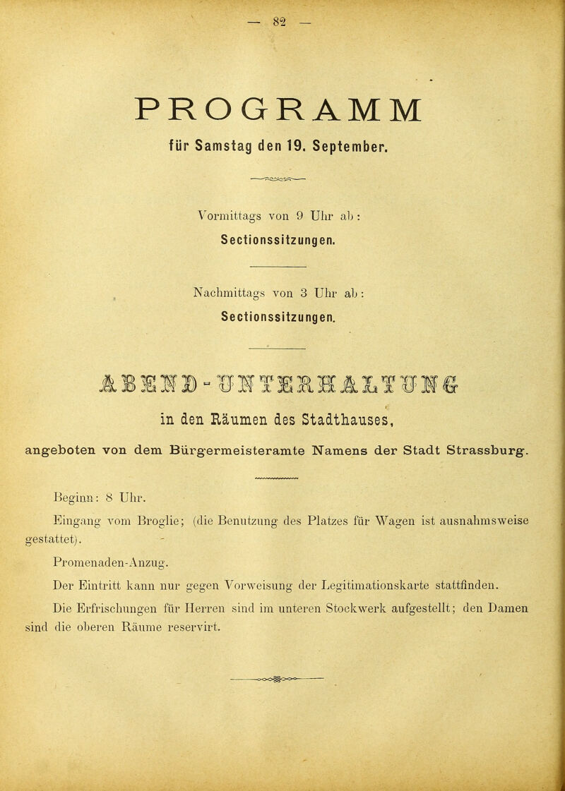 PROGRAMM für Samstag den 19, September. Vormittags von 9 Uhr ab : Sectionssitzungen. Nachmittags von 3 Uhr ab: Sectionssitzungen. in den Räumen des Stadthauses, angeboten von dem Bürgermeisteramte Namens der Stadt Strassburg. Beginn: 8 Uhr. Eingang vom Brogiie; (die Benutzung des Platzes für Wagen ist ausnahmsweise gestattet). Promenaden-Anzug. Der Eintritt kann nur gegen Vorweisung der Legitimationskarte stattfinden. Die Erfrischungen für Herren sind im unteren Stockwerk aufgestellt; den Damen sind die oberen Räume reservirt.