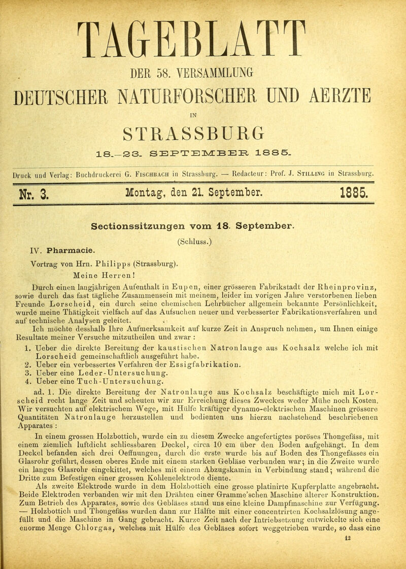 TAGEBLATT DER 58. VERSAMMLUNG DEUTSCHER NATURFORSCHER UND AERZTE IN STRASSBURG 18_—S3- SEP»TEIs/^:BEI?, 1S85. Druck und Verlas Buchdruckcrei G. Fischbach in Strassbarg. — Redacteur: Prof. J. Stilling in Strassburg. Nr. 3. Montag, den 21. SeptemlDer. 1885. Sectionssitzungen vom 18. September. (Schluss.) IV. Pharmacie. Vortrag von Hrn. Philipps (Strassburg). Meine Herren! Durcb einen langjährigen Aufenthalt in Eupen, einer grösseren Fabrikstadt der Rheinprovinz, sowie durch das fast tägliche Zusammensein mit meinem, leider im vorigen Jahre verstorbenen lieben Freunde Lorscheid, ein durch seine chemischen Lehrbücher allgemein bekannte Persönlichkeit, wurde meine Thätigkeit vielfach auf das Aufsuchen neuer und verbesserter Fabrikationsverfahren und auf technische Analysen geleitet. Ich möchte desshalb Ihre Aufmerksamkeit auf kurze Zeit in Anspruch nehmen, um Ihnen einige Resultate meiner Versuche mitzutheilen und zwar : 1. Ueber die direkte Bereitung der kaustischen Natronlauge aus Kochsalz welche ich mit Lorscheid gemeinschaftlich ausgeführt habe. 2. Ueber ein verbessertes Verfahren der Essigfabrikation. 3. Ueber eine Leder-Untersuchung. 4. Ueber eine Tuch-Untersuchung. ad. 1. Die direkte Bereitung der Natronlauge aus Kochsalz beschäftigte mich mit Lor- scheid recht lange Zeit und scheuten wir zur Erreichung dieses Zweckes weder Mühe noch Kosten. Wir versuchten auf elektrischem Wege, mit Hülfe kräftiger dynamo-elektrischen Maschinen grössere Quantitäten Natronlauge herzustellen und bedienten uns hierzu nachstehend beschriebenen Apparates : In einem grossen Holzbottich, wurde ein zu diesem Zwecke angefertigtes poröses Thongefäss, mit einem ziemlich luftdicht schliessbaren Deckel, circa 10 cm über den Boden aufgehängt. In dem Deckel befanden sich drei Oeffnungen, durch die erste wurde bis auf Boden des Thongefässes ein Glasrohr geführt, dessen oberes Ende mit einem starken Grebläse verbunden war; in die Zweite wurde ein langes Glasrohr eingekittet, welches mit einem Abzugskamin in Verbindung stand 5 während die Dritte zum Befestigen einer grossen Kohlenelektrode diente. Als zweite Elektrode wurde in dem Holzbottich eine grosse platinirte Kupferplatte angebracht. Beide Elektroden verbanden wir mit den Drähten einer Gramme'schen Maschine älterer Konstruktion. Zum Betrieb des Apparates, sowie des Gebläses stand uns eine kleine Dampfmaschine zur Verfügung. — Holzbottich und Thongefäss wurden dann zur Hälfte mit einer concentrirten Kochsalzlösung ange- füllt und die Maschine in Gang gebracht. Kurze Zeit nach der Intriebsetzung entwickelte sich eine enorme Menge Chlorgas, welches mit Hülfe des Gebläses sofort weggetrieben wurde, so dass eine 12