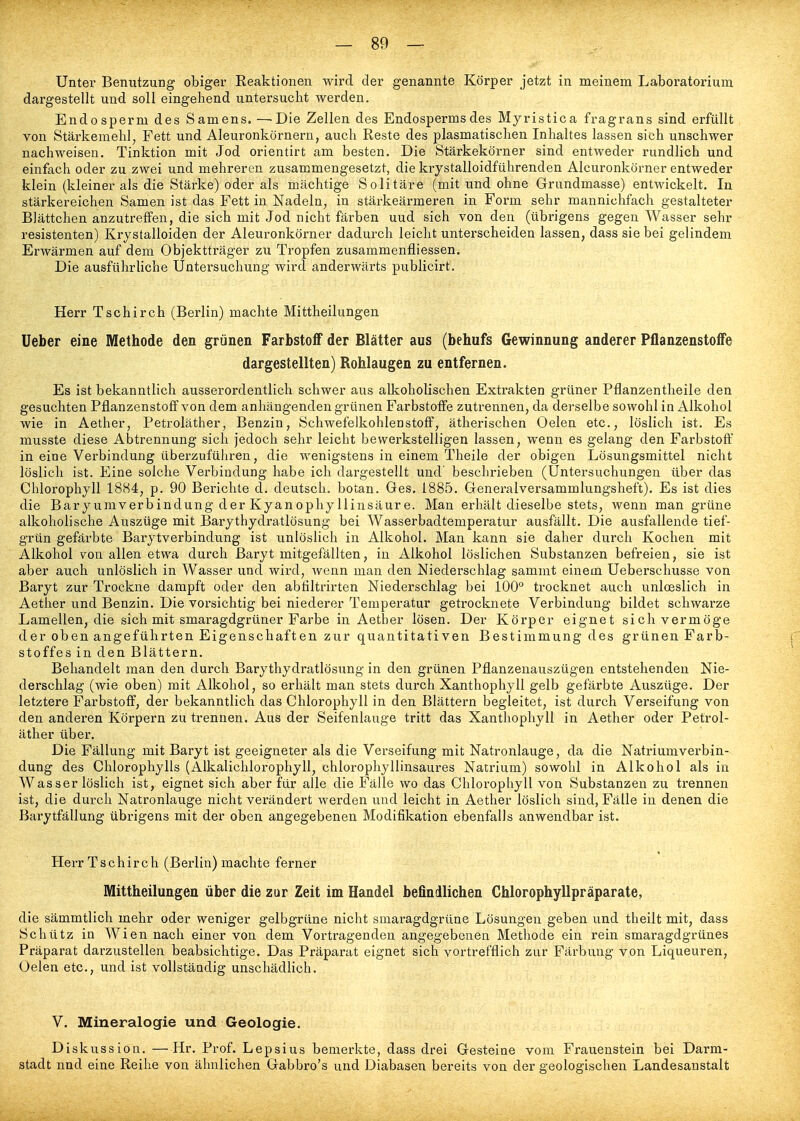 Unter Benutzung obiger Reaktionen wird der genannte Körper jetzt in meinem Laboratorium dargestellt und soll eingehend untersucht werden. Endosperm des Samens. —Die Zellen des Endosperms des Myristica fragrans sind erfüllt von Stärkemehl, Fett und Aleuronkörnern, auch Reste des plasmatischen Inhaltes lassen sich unschwer nachweisen. Tinktion mit Jod orientirt am besten. Die Stärkekörner sind entweder rundlich und einfach oder zu zwei und mehreren zusammengesetzt, die krystalloidführenden Alcuronkörner entweder klein (kleiner als die Stärke) oder als mächtige Solitäre (mit und ohne Grundmasse) entwickelt. In stärkereichen Samen ist das Fett in Nadeln, in stärkeärmeren in Form sehr mannichfach gestalteter Biättchen anzutreffen, die sich mit Jod nicht färben uud sich von den (übrigens gegen Wasser sehr resistenten) Krjstalloiden der Alcuronkörner dadurch leicht unterscheiden lassen, dass sie bei gelindem Erwärmen auf dem Objektträger zu Tropfen zusammenfliessen. Die ausführliche Untersuchung wird anderwärts publicirt. Herr Tschirch (Berlin) machte Mittheilungen Ueber eine Methode den grünen Farbstoff der Blätter aus (behufs Gewinnung anderer Pflanzenstoffe dargestellten) Rohlaugen zu entfernen. Es ist bekanntlich ausserordentlich schwer aus alkoholischen Extrakten grüner Pflanzentheile den gesuchten Pflanzenstoff von dem anhängenden grünen Farbstoffe zutrennen, da derselbe sowohl in Alkohol wie in Aether, Petroläther, Benzin, Schwefelkohlenstoff, ätherischen Oelen etc., löslich ist. Es musste diese Abtrennung sich jedoch sehr leicht bewerkstelligen lassen, wenn es gelang den Farbstoff in eine Verbindung überzuführen, die wenigstens in einem Theile der obigen Lösungsmittel nicht löslich ist. Eine solche Verbindung habe ich dargestellt und' beschrieben (Untersuchungen über das Chlorophyll 1884, p. 90 Berichte d. deutsch, botan. Ges. 1885. Generalversammlungsheft). Es ist dies die Baryumverbindung der Kyanophy llinsäur e. Man erhält dieselbe stets, wenn man grüne alkoholische Auszüge mit Barythydratlösung bei Wasserbadtemperatur ausfällt. Die ausfallende tief- grün gefärbte Barytverbindung ist unlöslich in Alkohol. Man kann sie daher durch Kochen mit Alkohol von allen etwa durch Baryt mitgefällten, in Alkohol löslichen Substanzen befreien, sie ist aber auch unlöslich in Wasser und wird, wenn man den Niederschlag sammt einem Ueberschusse von Baryt zur Trockne dampft oder den abfiltrirten Niederschlag bei 100° trocknet auch unloeslich in Aether und Benzin. Die vorsichtig bei niederer Temperatur getrocknete Verbindung bildet schwarze Lamellen, die sich mit smaragdgrüner Farbe in Aether lösen. Der Körper eignet sich vermöge der oben angeführten Eigenschaften zur quantitativen Bestimmung des grünen Farb- stoffes in den Blättern. Behandelt man den durch Barythydratlösung in den grünen Pflanzenauszügen entstehenden Nie- derschlag (wie oben) mit Alkohol, so erhält man stets durch Xanthophyll gelb gefärbte Auszüge. Der letztere Farbstoff, der bekanntlich das Chlorophyll in den Blättern begleitet, ist durch Verseifung von den anderen Körpern zu trennen. Aus der Seifenlauge tritt das Xanthophyll in Aether oder Petrol- äther über. Die Fällung mit Baryt ist geeigneter als die Verseifung mit Natronlauge, da die Natriumverbin- dung des Chlorophylls (Alkalichlorophyll, chlorophyllinsaures Natrium) sowohl in Alkohol als in Wasserlöslich ist, eignet sich aber für alle die Fälle wo das Chlorophyll von Substanzen zu trennen ist, die durch Natronlauge nicht verändert werden uud leicht in Aether löslich sind, Fälle in denen die Barytfällung übrigens mit der oben angegebenen Modifikation ebenfalls anwendbar ist. Herr Tschirch (Berlin) machte ferner Mittheilungen über die zur Zeit im Handel befindlichen Chlorophyllpräparate, die sämmtlich mehr oder weniger gelbgrüne nicht smaragdgrüne Lösungen geben und theilt mit, dass Schütz in Wien nach einer von dem Vortragenden angegebenen Methode ein rein smaragdgrünes Präparat darzustellen beabsichtige. Das Präparat eignet sich vortrefflich zur Färbung von Liqueuren, Uelen etc., und ist vollständig unschädlich. V. Mineralogie und Geologie. Diskussion. —Hr. Prof. Lepsius bemerkte, dass drei Gesteine vom Frauenstein bei Darm- stadt nnd eine Reihe von ähnlichen Gabbro's und Diabasen bereits von der geologischen Landesanstalt