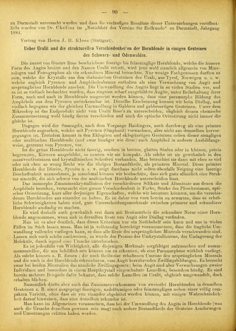 zu Darmstadt untersucht wurden und dass die vorläufigen Resultate dieser Untersuchungen veröffent- licht wurden von Dr. Chelius im „Notizblatt des Vereins für Erdkunde zu Darmstadt, Jahrgang 1884. Vortrag von Herrn J. H. Kloos (Stuttgart). lieber Uralit und die strukturellen Verschiedenheiten der Hornblende in einigen Gesteinen des Schwarz- und Odenwaldes. Die zuerst von Gustav Rose beschriebene faserige bis feinstänglige Hornblende, welche die äussere Form des Augits besitzt und den Namen Uralit erhielt, wird jetzt wohl ziemlich allgemein von Mine- ralogen und Petrographen als ein sekundäres Mineral betrachtet. Nur wenige Fachgenossen durften es sein, welche die Krystalle aus den diabasischen Gesteinen des Urals, aus Tyrol, Norwegen u. s. w. welche zugleich Pyroxen- und Amphibolsubstanz enthalten als eine Verwachsung von Augit und ursprünglicher Hornblende ansehen. Die Umwandlung des Augits liegt in so vielen Stadien vor, und es ist so vielfach beobachtet worden, dass ringsum scharf ausgebildete Augite, unter Beibehaltung ihrer Form, nach und nach in Hornblende umgesetzt werden können, dass eine paramorphe Bildung des Amphibols aus dem Pyroxen unverkennbar ist. Dieselbe Erscheinung kennen wir beim Diallag, und vielfach begegnen wir der gleichen Umwandlung in Gabbros und gabbroartigen Gesteinen. Unter dem Mikroskop ist das Endprodukt nicht vom Uralit Rose's zu unterscheiden, obgleich dessen chemische Zusammensetzung wohl häufig davon verschieden und auch die optische Orientirung nicht immer die gleiche ist. Dagegen wird der Smaragdit, nach dem Vorgange Haidingers, noch durchweg als eine primäre Hornblende angesehen, welche mit Pyroxen (Omphacit) verwachsen, aber nicht aus demselben hervor- gegangen ist. Trotzdem kommt in den Eklogiten und eklogitartigen Gesteinen neben dieser stengligen oder uralitischen Hornblende (und zwar häufiger wie diese) auch Amphibol in anderer Ausbildungs- weise, getrennt vom Pyroxen, vor. Ist die grüne Hornblende nicht faserig, sondern in breiten, glatten Säulen oder in kleinen, präcis begrenzten, Körnern ausgebildet, so nennen wir sie kompakt. Als solche ist sie gewöhnlich in den massivenGesteinen und krystallinischen Schiefern vorhanden. Man betrachtet sie dann mit eben so viel oder mit eben so wenig Recht wie die übrigen Bestandtheile, als primäres Mineral. Diese primäre Hornblende der Diorite, Syenite u. s. w. zeigt durchaus nicht selten'ebenfalls Neigung eine faserige Beschaffenheit anzunehmen, ja manchmal können wir beobachien, dass sich ganz allmälich eine Struk- tur einstellt, die sich schwer von der uralitischen Hornblende unterscheiden lässt. Das isomorphe Zusammenkrystallisiren der verschiedenen Silikate und Aluminate aus denen die Amphibole bestehen, verursacht eine grosse Verschiedenheit in Farbe, Stärke des Pleochroismus, opti- scher Orientirung, kurz aller derjenigen Eigenschaften, welche wir benutzen könnten, um die verschie- denen Hornblenden aus einander zu halten. Es ist daher von vorn herein zu erwarten, dass es erheb- liche Schwierigkeiten haben wird, gute Unterscheidungsmerkmale zwischen primärer und sekundärer Hornblende ausfindig zu machen. Es wird deshalb auch gewöhnlich erst dann mit Bestimmtheit die sekundäre Natur einer Horn- blende angenommen, wenn sich in derselben Reste von Augit oder Diallag vorfinden. Nun ist es aber deutlich, dass dieses Kriterium nur ein Nothbehelf sein kann und uns in vielen Fällen im Stich lassen muss. Man ist ja vollständig berechtigt vorauszusetzen, dass die fragliche Um- wandlung vollendet vorliegen kann, so dass alle Reste des ursprünglichen Minerals verschwunden sind. Lassen sich noch solche nachweisen, so wurde der Prozess des Umkrystallisirens, der Umlagerung der Moleküle, durch irgend eine Ursache unterbrochen. Es ist jedenfalls von Wichtigkeit, alle diejenigen Merkmale sorgfältigst aufzusuchen und zusam- menzustellen, die uns behilflich sein können um zu erkennen, ob eine Paramorphose wirklich vorliegt. Als solche können z. B. dienen : die noch theilweise erhaltenen Umrisse des ursprünglichen Minerals und die noch in der Hornblende erkennbaren, vom Augit herrührenden Zwillingsbildungen. Es herrscht zwar bei beiden Mineralien das nämliche Zwillingsgesetz; beim Augit sind aber Verwachsungen zweier Individuen und besonders in einem Hauptkrystall eingeschaltete Lamellen, besonders häufig. Es sind bereits mehrere Beispiele dafür bekannt, dass solche Lamellen im Uralit, obgleich umgewandelt, doch erhalten blieben. Namentlich dürfte aber auch das Zusammenvorkommen von zweierlei Hornblenden in denselben Gesteinen z. B. einer ausgeprägt faserigen, nadeiförmigen oder feinstengligen neben einer völlig com- pakten Varietät, ohne dass sie von einander abgeleitet werden können, mit einiger Wahrscheinlich- keit daraufhinweisen, dass eine derselben sekundär ist. Man kann im Allgemeinen voraussetzen, dass bei der Umwandlung des Augits in Hornblende (was auch die Ursache derselben gewesen sein mag) noch andere Bestandtheile der Gesteine Aenderungen und Umsetzungen erlitten haben werden.