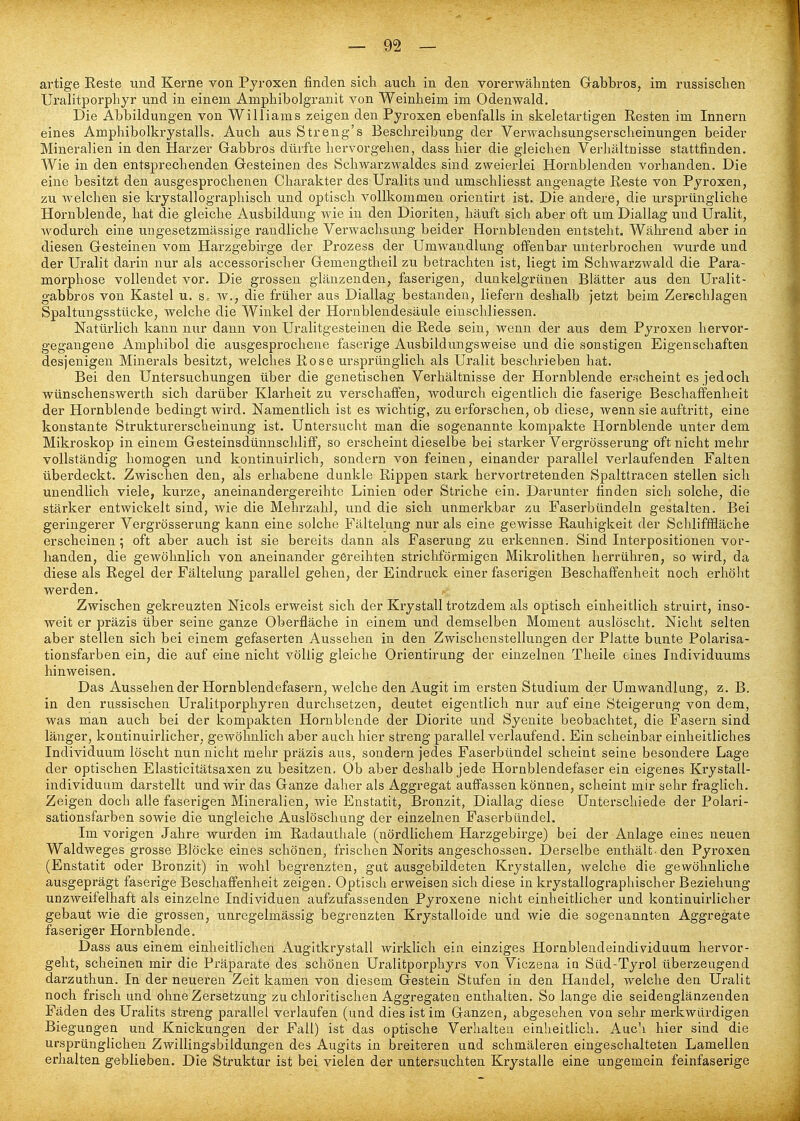 artige Reste und Kerne von Pyroxen finden sich auch in den vorerwähnten Gabbros, im russischen Uralitporphyr und in einem Amphibolgranit von Weinheim im Odenwald. Die Abbildungen von Williams zeigen den Pyroxen ebenfalls in skeletartigen Resten im Innern eines Amphibolkrystalls. Auch aus Streng's Beschreibung der Verwachsungserscheinungen beider Mineralien in den Harzer Gabbros dürfte hervorgehen, dass hier die gleichen Verhältnisse stattfinden. Wie in den entsprechenden Gesteinen des Schwarzwaldes sind zweierlei Hornblenden vorhanden. Die eine besitzt den ausgesprochenen Charakter des Uralits und umschliesst angenagte Reste von Pyroxen, zu welchen sie krystallographisch und optisch vollkommen orientirt ist. Die andere, die ursprüngliche Hornblende, hat die gleiche Ausbildung wie in den Dioriteu, häuft sich aber oft um Diallag und Uralit, wodurch eine xingesetzmässige raudliche Verwachsung beider Hornblenden entsteht. Während aber in diesen Gesteinen vom Harzgebirge der Prozess der Umwandlung offenbar unterbrochen wurde und der Uralit darin nur als accessorischer Gemengtheil zu betrachten ist, liegt im Schwarzwald die Para- mörphose vollendet vor. Die grossen glänzenden, faserigen, dunkelgrünen Blätter aus den Uralit- gabbros von Kastel u. s. w., die früher aus Diallag bestanden, liefern deshalb jetzt beim Zerschlagen Spaltungsstücke, welche die Winkel der Hornblendesäule einschliessen. Natürlich kann nur dann von Uralitgesteinen die Rede sein, wenn der aus dem Pyroxen hervor- gegangene Amphibol die ausgesprochene faserige Ausbildungsweise und die sonstigen Eigenschaften desjenigen Minerals besitzt, welches Rose ursprünglich als Uralit beschrieben hat. Bei den Untersuchungen über die genetischen Verhältnisse der Hornblende er-scheint es jedoch wünschenswerth sich darüber Klarheit zu verschaffen, wodurch eigentlich die faserige Beschaffenheit der Hornblende bedingt wird. Namentlich ist es wichtig, zu erforschen, ob diese, wenn sie auftritt, eine konstante Strukturerscheinung ist. Untersucht man die sogenannte kompakte Hornblende unter dem Mikroskop in einem Gesteinsdünnschliff, so erscheint dieselbe bei starker Vergrösserung oft nicht mehr vollständig homogen und kontinuirlich, sondern von feineu, einander parallel verlaufenden Falten überdeckt. Zwischen den, als erhabene dunkle Rippen stark hervortretenden Spalttracen stellen sich unendlich viele, kurze, aneinandergereihte Linien oder Striche ein. Darunter finden sich solche, die stärker entwickelt sind, wie die Mehrzahl, und die sich unmerkbar zu Faserbündeln gestalten. Bei geringerer Vergrösserung kann eine solche Fältelung nur als eine gewisse Rauhigkeit der Schlifffläche erscheinen; oft aber auch ist sie bereits dann als Faserung zu erkennen. Sind Interpositionen vor- handen, die gewöhnlich von aneinander gereihten strichförmigen Mikrolithen herrühren, so wird, da diese als Regel der Fältelung parallel gehen, der Eindruck einer faserigen Beschaffenheit noch erhöht werden. Zwischen gekreuzten Nicols erweist sich der Krystall trotzdem als optisch einheitlich struirt, inso- weit er präzis über seine ganze Oberfläche in einem und demselben Moment auslöscht. Nicht selten aber stellen sich bei einem gefaserten Aussehen in den Zwischenstellungen der Platte bunte Polarisa- tionsfarben ein, die auf eine nicht völlig gleiche Orientirung der einzelnen Theile eines Individuums hinweisen. Das Aussehender Hornblendefasern, welche den Augit im ersten Studium der Umwandlung, z. B. in den russischen Uralitporphyren durchsetzen, deutet eigentlich nur auf eine Steigerung von dem, was man auch bei der kompakten Hornblende der Diorite und Syenite beobachtet, die Fasern sind länger, kontinuirlicher, gewöhnlich aber auch hier streng parallel verlaufend. Ein scheinbar einheitliches Individuum löscht nun nicht mehr präzis aus, sondern jedes Faserbündel scheint seine besondere Lage der optischen Elasticitätsaxen zu besitzen. Ob aber deshalb jede Hornblendefaser ein eigenes Krystall- individuum darstellt und wir das Ganze daher als Aggregat auffassen können, scheint mir sehr fraglich. Zeigen doch alle faserigen Mineralien, wie Enstatit, Bronzit, Diallag diese Unterschiede der Polari- sationsfarben sowie die ungleiche Auslöschung der einzelnen Faserbündel. Im vorigen Jahre wurden im Radauthale (nördlichem Harzgebirge) bei der Anlage eines neuen Waldweges grosse Blöcke eines schönen, frischen Norits angeschossen. Derselbe enthält-den Pyroxen (Enstatit oder Bronzit) in wohl begrenzten, gut ausgebildeten Krystallen, welche die gewöhnliche ausgeprägt faserige Beschaffenheit zeigen. Optisch erweisen sich diese in krystallographischer Beziehung unzweifelhaft als einzelne Individuen aufzufassenden Pyroxene nicht einheitlicher und kontinuirlicher gebaut wie die grossen, unregelmässig begrenzten Krystalloide und wie die sogenannten Aggregate faseriger Hornblende. Dass aus einem einheitlichen Augitkrystall wirklich ein einziges Hornblendeindividuum hervor- geht, scheinen mir die Präparate des schönen Uralitporphyrs von Viczena ia Sild-Tyrol überzeugend darzuthun. In der neueren Zeit kamen von diesem Gestein Stufen in den Handel, welche den Uralit noch frisch und ohne Zersetzung zu chloritischen Aggregaten enthalten. So lange die seidenglänzenden Fäden des Uralits streng parallel verlaufen (und dies ist im Ganzen, abgesehen von sehr merkwürdigen Biegungen und Knickungen der Fall) ist das optische Verhalten einheitlich. Auch hier sind die ursprünglichen Zwillingsbildungen des Augits in breiteren und schmäleren eingeschalteten Lamellen erhalten geblieben. Die Struktur ist bei vielen der untersuchten Krystalle eine ungemein feinfaserige