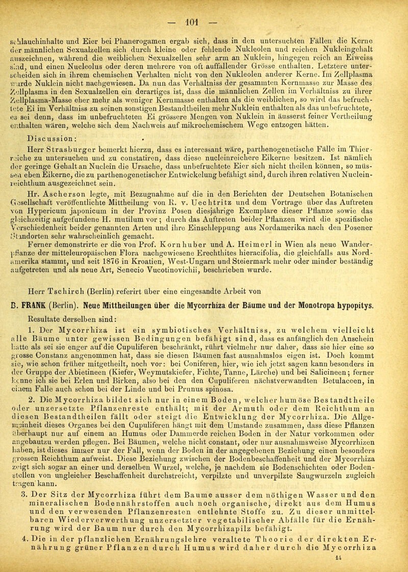 Schlauchinhalte und Eier bei Phanerogamen ergab sich, dass in den untersuchten Fällen die Kerne der männlichen Sexualzellen sich durch kleine oder fehlende Nukleolen und reichen Nukleingehalt Tiuszeichnen, während die weiblichen Sexualzellen sehr arm an Nuklein, hingegen reich an Eiweiss slad, und einen Nucleolus oder deren mehrere von oft auffallender Grösse enthalten. Letztere unter- scheiden sich in ihrem chemischen Verhalten nicht von den Nukleolen anderer Kerne. Im Zellplasma wurde Nuklein nicht nachgewiesen. Da nun das Verhältniss der gesammten Kernmasse zur Masse des Zellplasma in den Sexualzellen ein derartiges ist, dass die männlichen Zellen im Verhältniss zu ihrer Zullplasma-Masse eher mehr als weniger Kernmasse enthalten als die weiblichen, so wird das befruch- tete Ei im Verhältniss zu seinen sonstigen Bestandtheilen mehr Nuklein enthalten als das unbefruchtete, es sei denn, dass im unbefruchteten Ei grössere Mengen von Nuklein in äusserst feiner Vertheiiung ei^thalten wären, welche sich dem Nachweis auf mikrochemischem Wege entzogen hätten. Discussion: Herr Strasburger bemerkt hierzu, dass es interessant wäre, parthenogenetische Fälle im Thier- r:/iche zu untersuchen und zu constatiren, dass diese nucleinreichere Eikerne besitzen. Ist nämlich der geringe G-ehalt an Nuclein die Ursache, dass unbefruchtete Eier sich nicht theilen können, so müs- sen eben Eikerne, die zu parthenogenetischer Entwickelung befähigt sind, durch ihren relativen Nuclein- reichthum ausgezeichnet sein. Hr. Ascherson legte, mit Bezugnahme auf die in den Berichten der Deutschen Botanischen Gesellschaft veröffentlichte Mittheilung von K. v. Uechtritz und dem Vortrage über das Auftreten von Hypericum japonicum in der Provinz Posen diesjährige Exemplare dieser Pflanze sowie das gleichzeitig aufgefundene H. mutilum vor; durch das Auftreten beider Pflanzen wird die spezifische Verschiedenheit beider genannten Arten und ihre Einschleppung aus Nordamerika nach den Posener otandorten sehr wahrscheinlich gemacht. Ferner demonstrirte er die von Prof. Korn huber und A. Heimerl in Wien als neue Wander- ];f!anze der mitteleuropäischen Flora nachgewiesene Erechthites hieracifolia, die gleichfalls aus Nord- amerika stammt, und seit 1876 in Kroatien, West-Ungarn und Steiermark mehr oder minder beständig aufgetreten und als neue Art, Senecio Vucotinovichii, beschrieben wurde. Herr Tschirch (Berlin) referlrt über eine eingesandte Arbeit von B. FR^NK (Berlin). Neue Mittheilungen über die Mycorrhiza der Bäume und der Monotropa hypopitys. Resultate derselben sind: 1. Der Mycorrhiza ist ein symbiotisches Verhältniss, zu Avelcheni vielleicht alle Bäume unter gewissen Bedingungen befähigt sind, dass es anfänglich den Anschein hatte als sei sie enger auf die Cupuliferen beschränkt, rührt vielmehr nur daher, dass sie hier eine so grosse Constanz angenommen hat, dass sie diesen Bäumen fast ausnahmslos eigen ist. Doch kommt sie, wie schon früher mitgetheilt, noch vor: bei Coniferen, hier, wie ich jetzt sagen kann besonders in der Gruppe der Abietineen (Kiefer, Weymutskiefer, Fichte, Tanne, Lärche) und bei Salicineen; ferner kenne ich sie bei Erlen und Birken, also bei den den Cupuliferen nächstverwandten Betulaceen, in einem Falle auch schon bei der Linde und bei Prunus spinosa. 2. Die Mycorrhiza bildet sich nur in einem Boden, Avelcher humöse Bes tandt heile oder unzersetzte Pflanzenreste enthält; mit der Armuth oder dem Reichthum an diesen Bestandtheilen fällt oder steigt die Entwicklung der Mycorrhiza. Die Allge- meinheit dieses Organes bei den Cupuliferen hängt mit dem Umstände zusammen, dass diese Pflanzen überhaupt nur auf einem an Humus oder Dammerde reichen Boden in der Natur vorkommen oder angebautzu werden pflegen. Bei Bäumen, welche nicht constant, oder nur ausnahmsweise Mycorrhizen haben, ist dieses immer nur der Fall, wenn der Boden in der angegebenen Beziehung einen besonders grossen Reichthum aufweist. Diese Beziehung zwischen der Bodenbeschaffenheit und der Mycorrhiza zeigt sich sogar an einer und derselben Wurzel, welche, je nachdem sie Bodenschichten oder Boden- stellen von ungleicher Beschaffenheit durchstreicht, verpilzte und unverpilzte Saugwm-zeln zugleich trugen kann. 3. Der Sitz der Mycorrhiza führt dem Baume ausser dem nöthigen Wasser und den mineralischen Bodennährstoffen auch noch organische, direkt aus dem Humus und den verwesenden Pflanzenresten entlehnte Stoffe zu. Zu dieser unmittel- baren Wiederverwerthung unzersetzter vegetabilischer Abfälle für die Ernäh- rung wird der Baum nur durch den Mycorrhizapilz befähigt. 4. Die in der pflanzlichen Ernährungslehre veraltete Theorie d e r d i r e k t e n E r- nährung grüner Pflanzen durch Humus wird daher durch die Mycorrhiza 14