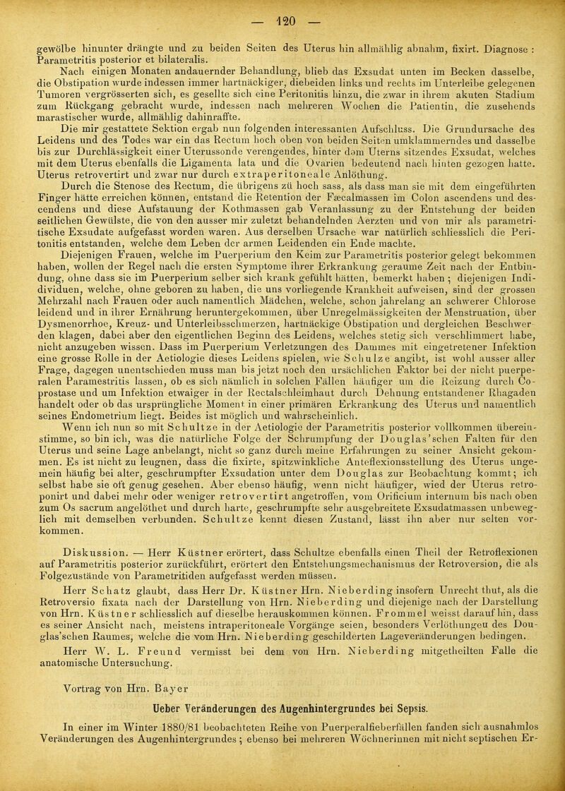gewölbe hinunter drängte und zu beiden Seiten des Uterus hin allmählig abnahm, fixirt. Diagnose : Parametritis posterior et bilateralis. Nach einigen Monaten andauernder Behandlung, blieb das Exsudat unten im Becken dasselbe, die Obstipation wurde indessen immer hartnäckiger, diebeiden links und rechts im Unterleibe gelegenen Tumoren vergrösserten sich, es gesellte sich eine Peritonitis hinzu, die zwar in ihrem akuten Stadium zum Kückgang gebracht wurde, indessen nach mehreren Wochen die Patientin, die zusehends marastischer wurde, allmählig dahinraffte. Die mir gestattete Sektion ergab nun folgenden interessanten Aufschluss. Die Grundursache des Leidens und des Todes war ein das Rectum hoch oben von beiden Seiten umklammerndes und dasselbe bis zur Durchlässigkeit einer Uterussonde verengendes, hinter dam Uterns sitzendes Exsudat, welches mit dem Uterus ebenfalls die Ligamenta lata und die Ovarien bedeutend nach hinten gezogen hatte, Uterus retrovertirt und zwar nur durch extraperitoneale Anlöthung. Durch die Stenose des Rectum, die übrigens zü hoch sass, als dass man sie mit dem eingeführten Finger hätte erreichen können, entstand die Retention der Fsecalmassen im Colon ascendens und des- cendens und diese Aufstauung der Kothmassen gab Veranlassung zu der Entstehung der beiden seitlichen Gewülste, die von den ausser mir zuletzt behandelnden Aerzten und von mir als parametri- tische Exsudate aufgefasst worden waren. Aus derselben Ursache war natürlich schliesslich die Peri- tonitis entstanden, welche dem Leben der armen Leidenden ein Ende machte. Diejenigen Frauen, welche im Puerperium den Keim zur Parametritis posterior gelegt bekommen haben, wollen der Regel nach die ersten Symptome ihrer Erkrankung geraume Zeit nach der Entbin- dung, ohne dass sie im Puerperium selber sich krank gefühlt hätten, bemerkt haben ; diejenigen Indi- dividuen, welche, ohne geboren zu haben, die uns vorliegende Krankheit aufweisen, sind der grossen Mehrzahl nach Frauen oder auch namentlich Mädchen, welche, schon jahrelang an schwerer Chlorose leidend und in ihrer Ernährung heruntergekommen, über Unregelmässigkeiten der Menstruation, über Dysmenorrhoe, Kreuz- und Unterleibsschmerzen, hartnäckige Obstipation und dergleichen Beschwer- den klagen, dabei aber den eigentlichen Beginn des Leidens, welches stetig sich verschlimmert habe, nicht anzugeben wissen. Dass im Puerperium Verletzungen des Dammes mit eingetretener Infektion eine grosse Rolle in der Aetiologie dieses Leidens spielen, wie Schulze angibt, ist wohl ausser aller Frage, dagegen unentschieden muss man bis jetzt noch den ursächlichen Faktor bei der nicht puerpe- ralen Paramestritis lassen, ob es sich nämlich in solchen Fällen häufiger um die Reizung durch Co- prostase und um Infektion etwaiger in der Rectalschleimhaut durch Dehnung entstandener Rhagaden handelt oder ob das ursprüngliche Moment in einer primären Erkrankung des Uterus und namentlich seines Endometrium liegt. Beides ist möglich und wahrscheinlich. Wenn ich nun so mit Schultze in der Aetiologie der Parametritis posterior vollkommen überein- stimme, so bin ich, was die natürliche Folge der Schrumpfung der Douglas'sehen Falten für den Uterus und seine Lage anbelangt, nicht so ganz durch meine Erfahrungen zu seiner Ansicht gekom- men. Es ist nicht zu leugnen, dass die fixirte, spitzwinkliche Anteflexionsstellung des Uterus unge- mein häufig bei alter, geschrumpfter Exsudation unter dem Douglas zur Beobachtung kommt; ich selbst habe sie oft genug gesehen. Aber ebenso häufig, wenn nicht häufiger, wied der Uterus retro- ponirt und dabei mehr oder weniger retrovertirt angetroffen, vom Orificium internum bis nacli oben zum Os sacrum angelöthet und durch harte, geschrumpfte sehr ausgebreitete Exsudatmassen unbeweg- lich mit demselben verbunden. Schultze kennt diesen Zustand, lässt ihn aber nur selten vor- kommen. Diskussion. — Herr Küstner erörtert, dass Schultze ebenfalls einen Theil der Retroflexionen auf Parametritis posterior zurückführt, erörtert den Entstehungsmechanismus der Retroversion, die als Folgezustände von Parametritiden aufgefasst werden müssen. Herr Schatz glaubt, dass Herr Dr. Küstner Hrn. Nieberding insofern Unrecht thut, als die Retroversio fixata nach der Darstellung von Hrn. Nieberding und diejenige nach der Darstellung von Hrn. Küstner schliessHch auf dieselbe herauskommen können. Frommel weisst daraufhin, dass es seiner Ansicht nach, meistens intraperitoneale Vorgänge seien, besonders Verlöthungeu des Dou- glas'schen Raumes, welche die vom Hrn. Nieberding geschilderten Lageveränderungen bedingen. Herr W. L. Freund vermisst bei dem von Hrn. Nieberding mitgetheilten Falle die anatomische Untersuchung. Vortrag von Hrn. Bayer Ueber Veränderungen des Augenhintergrundes bei Sepsis. In einer im Winter 1880/81 beobachteten Reihe von Puerperalfieberfällen fanden sich ausnahmlos Veränderungen des Augenhintergrundes ; ebenso bei mehreren Wöchnerinnen mit nicht septischen Er-