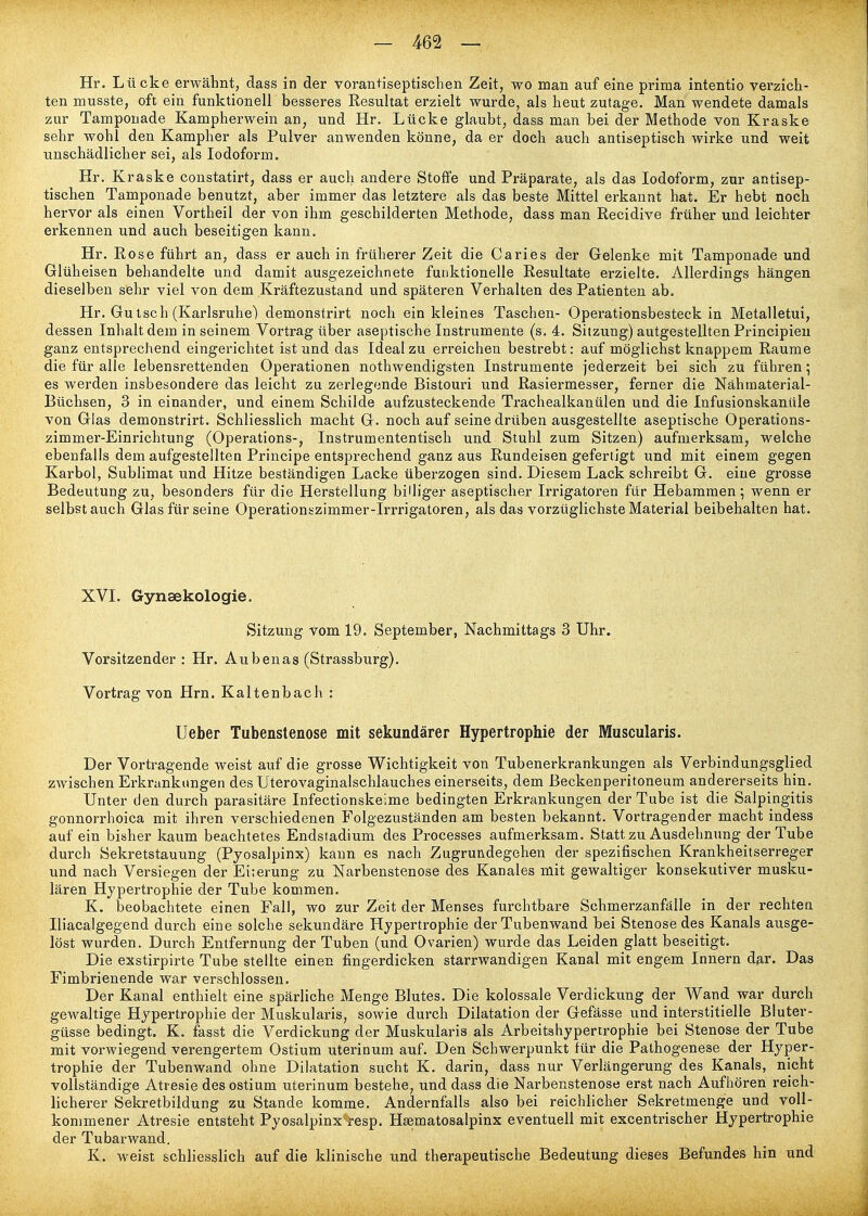 Hr. Lücke erwähnt, dass in der vorantiseptischen Zeit, wo man auf eine prima intentio verzich- ten musste, oft ein funktionell besseres Resultat erzielt wurde, als heut zutage. Man wendete damals zur Tamponade Kampherwein an, und Hr. Lücke glaubt, dass man bei der Methode von Kraske sehr wohl den Kampher als Pulver anwenden könne, da er doch auch antiseptisch wirke und weit unschädlicher sei, als lodoform. Hr. Kraske constatirt, dass er auch andere Stoffe und Präparate, als das lodoform, zur antisep- tischen Tamponade benutzt, aber immer das letztere als das beste Mittel erkannt hat. Er hebt noch hervor als einen Vortheil der von ihm geschilderten Methode, dass man Recidive früher und leichter erkennen und auch beseitigen kann. Hr. Rose führt an, dass er auch in früherer Zeit die Caries der Gelenke mit Tamponade und Glüheisen behandelte und damit ausgezeichnete funktionelle Resultate erzielte. Allerdings hängen dieselben sehr viel von dem Kräftezustand und späteren Verhalten des Patienten ab. Hr. Gu tsch (Karlsruhe) demonstrirt noch ein kleines Taschen- Operationsbesteck in Metalletui, dessen Inhalt dem in seinem Vortrag über aseptische Instrumente (s. 4. Sitzung) autgestellten Principieu ganz entsprechend eingerichtet ist und das Ideal zu erreichen bestrebt: auf möglichst knappem Räume die für alle lebensrettenden Operationen nothwendigsten Instrumente jederzeit bei sich zu führen *, es werden insbesondere das leicht zu zerlegende Bistouri und Rasiermesser, ferner die Nähmaterial- Büchsen, 3 in einander, und einem Schilde aufzusteckende Trachealkanülen und die Infusionskanüle von Glas demonstrirt. Schliesslich macht G. noch auf seine drüben ausgestellte aseptische Operations- zimmer-Einrichtung (Operations-, Instrumententisch und Stuhl zum Sitzen) aufmerksam, welche ebenfalls dem aufgestellten Principe entsprechend ganz aus Rundeisen gefertigt und mit einem gegen Karbol, Sublimat und Hitze beständigen Lacke überzogen sind. Diesem Lack schreibt G. eine grosse Bedeutung zu, besonders für die Herstellung billiger aseptischer Irrigatoren für Hebammen; wenn er selbst auch Glas für seine Operationszimmer-Irrrigatoren, als das vorzüglichste Material beibehalten hat. XVI. Gynaekologie. Sitzung vom 19. September, Nachmittags 3 Uhr. Vorsitzender : Hr. Aubenas (Strassburg). Vortrag von Hrn. Kaltenbach : Ueber Tubenstenose mit sekundärer Hypertrophie der Muscularis. Der Vortragende weist auf die grosse Wichtigkeit von Tubenerkrankungen als Verbindungsglied zwischen Erkrankungen des Uterovaginalschlauches einerseits, dem ßeckenperitoneum andererseits hin. Unter den durch parasitäre Infectionskeime bedingten Erkrankungen der Tube ist die Salpingitis gonnorrhoica mit ihren verschiedenen Folgezuständen am besten bekannt. Vortragender macht indess auf ein bisher kaum beachtetes Endstadium des Processes aufmerksam. Statt zu Ausdehnung der Tube durch Sekretstauung (Pyosalpinx) kann es nach Zugrundegehen der spezifischen Krankheitserreger und nach Versiegen der Eiterung zu Narbenstenose des Kanales mit gewaltiger konsekutiver musku- lären Hypertrophie der Tube kommen. K. beobachtete einen Fall, wo zur Zeit der Menses furchtbare Schmerzanfälle in der rechten Iliacalgegend durch eine solche sekundäre Hypertrophie der Tubenwand bei Stenose des Kanals ausge- löst wurden. Durch Entfernung der Tuben (und Ovarien) wurde das Leiden glatt beseitigt. Die exstirpirte Tube stellte einen fingerdicken starrwandigen Kanal mit engem Innern dar. Das Fimbrienende war verschlossen. Der Kanal enthielt eine spärliche Menge Blutes. Die kolossale Verdickung der Wand war durch gewaltige Hypertrophie der Muskularis, sowie durch Dilatation der Gefässe und interstitielle Bluter- güsse bedingt. K. fasst die Verdickung der Muskularis als Arbeitshyperirophie bei Stenose der Tube mit vorwiegend verengertem Ostium uterinum auf. Den Schwerpunkt für die Pathogenese der Hyper- trophie der Tubenwand ohne Dilatation sucht K. darin, dass nur Verlängerung des Kanals, nicht vollständige Atresie des ostium uterinum bestehe, und dass die Narbenstenose erst nach Aufhören reich- licherer Sekretbildung zu Stande komme. Andernfalls also bei reichlicher Sekretmenge und voll- kommener Atresie entsteht Pyosalpinx-^esp. Hsematosalpinx eventuell mit excentrischer Hypertrophie der Tubarwand. K. weist schliesslich auf die klinische und therapeutische Bedeutung dieses Befundes hin und