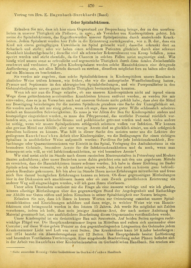 Vortrag von Hrn. E. Hagenbach-Burckhardt (Basel) lieber Spitalinfektionen. Erlauben Sie mir, dass icli hier einen Gegenstand zur Besprechung bringe, der zu den unerfreu- lichen in unserer Thätigkeit als Pädiater, in sjTec., als Vorsteher von Kinderspitälern gehört. Ich meine die Spitalinfektionen, das Ergriffenwerden unserer Spitalpatienten durch ansteckende Krank- heiten. Jedem Spitalarzt werden hier Fälle in die Erinnerung zurückgerufen, wie z. B. der, dass ein Kind mit einem geringfügigen Unwohlsein ins Spital gebracht wird ; dasselbe erkrankt dort an Scharlach und stirbt; oder wir haben einen schlimmen Patienten glücklich durch eine schwere Krankheit hiudurchgebi-acht; derselbe vird als schwacher Rekonvalescent von Kroup befallen, muss operirt werden und stirbt ebenfalls, da die Chancen in solchen Fällen meist ungünstige sind. Wie häufig wird unsere sonst so erfreuliche und segensreiche Thätigkeit durch diese fatalen Zwischenfälle erschwert und verdüstert. Für jeden Kinderspitalarzt werden solche Hausinfektionen eine dringende Aufforderung sein, mit allen Mitteln darnach zu streben, dieselben möglichst fern zu halten oder doch auf ein Minimum zu beschränken. Sie werden mir zugeben, dass solche Spitalinfektionen in Kinderspitälern unsere Resultate in ähnlicher Weise trüben können, wie früher, ehe wir die antiseptische Wundbehandlung hatten, Pyaemie und Septicsemie im den chirurgischen Spitalabtheilungen, und wie Puerperalfieber in den Gebärabtheilungen unsere ganze ärztliche Thätigkeit beeinträchtigen konnten. Wenn ich mir nun die Frage erlaube, ob aus unseren Kinderspitälern nicht auf irgend einem Wege diese gefürchtetsten accidentellen Krankheiten können entfernt werden, so werden Sie mir eimvenden, dass es ja an Versuchen auch auf unserem Gebiete nicht gefehlt habe, dass aber die Mittel zur Beseitigung beizubringen für die meisten Spitalärzte geradezu eine Sache der Unmöglichkeit sei. Sie werden auch da mit mir einig gehen , wenn ich sage, dass unser guter Wille schliesslich scheitere einfach an finanziellen Schwierigkeiten. Es muss ja vor Allem der Bau für Kinderspitäler anders und kostspieliger eingerichtet werden, es muss das Pflegpersonal, das ärztliche Personal reichlich vor- handen sein, es müssen klinische Räume und poliklinische getrennt werden und noch vieles andere ist nöthig, wenn wir unsere Spitalpatienten erfolgreich schützen wollen vor Infektion. Wir kennen also gewisse Mittel zur Abhilfe, aber nur wenige Aerzte sind so glücklich situirt, um sich erfolgreich derselben bedienen zu können. Was hilft in dieser Sache den meisten unter uns die Lektüre der gediegenen Rauchf USs'chen Arbeit über Kinderspitäler, wo die Bedingungen für einen richtigen Spitalbau in ausführlicher Weise aufgestellt werden: Pavillons für jede Infektionskrankheit, Beo- bachtungs- oder Quarantänestationen vor Eintritt in das Spital, Verlegung des Ambulatoriums in ein besonderes Gebäude, besondere Aerzte für die Infektionskrankheiten und da noch, wenn man konsequent sein Avill, so viel Infektionskrankheiten, so viel besondere Aerzte*. Wir sind meist nicht im Stande nach diesen russischen Musteranstalten in Petersburg und Moskau Bauten aufzuführen ; aber unser Bestreben muss dahin gerichtet sein mit den uns gegebenen Mitteln zu erreichen, dass die Hausinfektionen immer seltener werden. Ich habe in dieser Richtung im Basler Spitale schon vieles versucht, wie ich nachher zeigen werde, bin aber noch zu keinem ganz befriedi- genden Resultate gekommen. Ich bin aber im Stande Ihnen meine Erfahrungen mitzutheilen und fi-eue mich Ihre darauf bezüglichen Erfahrungen kennen zu lernen. Ob diese gegenseitigen Mittheilungen hier in der Diskussion sich anschliessen lassen oder ob zum Zweck gründlicheren Erörterung ein anderer Weg soll eingeschlagen werden, will ich ganz Ihnen überlassen. Unter allen Umständen erscheint mir die Frage als eine äusserst wichtige und wie ich glaube, können allseitige Mittheilungen über den gegenwärtigen Stand der Angelegenheit und Rathschläge zur Abhilfe nur Gutes stiften und jedem Einzelnen in seiner Spitalthätigkeit nur Nutzen bringen. Erlauben Sie mir, dass ich Ihnen in kurzen Worten zur Orientirung zunächst unsere Spital- räumlichkeiten und Einrichtungen schildere und dann zeige, in welcher Weise wir von Hausin- fektionen sind heimgesucht worden in den letzten 15 Jahren. Jch werde Sie möglichst mit Zahlen verschonen, indem ich hoffe, dass mein jetziger Assistenz-Arzt, der nach meiner Anleitung das Material gesammelt hat, eine ausführlichere Bearbeitung dieses Gegenstandes veröffentlichen werde. Unser Kinderspital ist ein dreistöckiger Bau mit Souterrain. Auf beiden Seiten springen recht- winklige Flügel vor. Die Hauptkrankenzimmer liegen im Mittelbau und reihen sich aneinander ohne Corridor; auf diese Weise geben Fenster an den gegenüberliegenden Längsseiten des Gebäudes jedem Krankenzimmer Licht und Luft von zwei Seiten. Das Krankenhaus kann 50 Kinder beherbergen: seit 1874 besteht ein Absonderungshaus mit 12 Betten. Das Hauptgebäude besitzt Luftheizung und besondere Ventilations-Vorrichtungen. Eine eingehende Beschreibung nebst Plänen befindet sich in der Arbeit von Rauchfuss über Kiuderheilanstalten im Gerhardt'schen Handbuch. Sie ersehen aus V Siehe ausserdem Hennig: Ueber Isolierhäuser im Grerhar d t'sehen Handbuch.