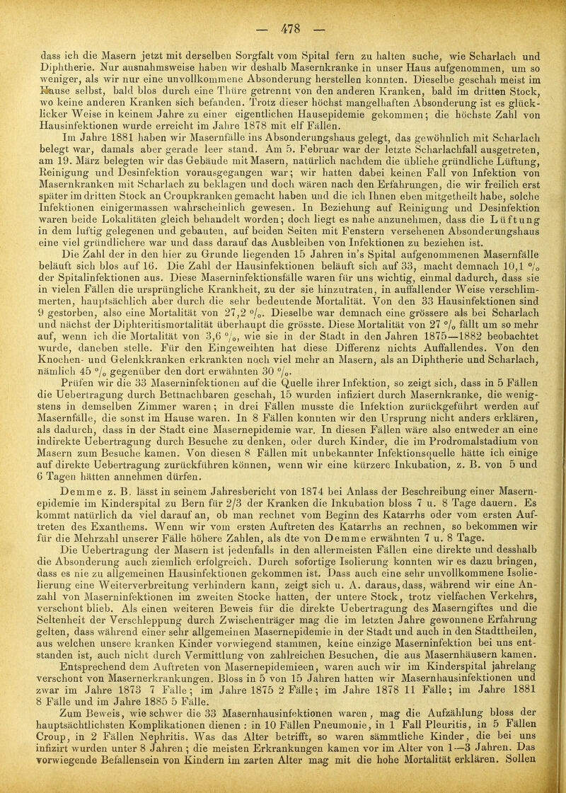dass ich die Masern jetzt mit derselben Sorgfalt vom Spital fern zu halten suche, wie Scharlach und Diphtherie. Nur ausnahmsweise haben wir deshalb Masernkranke in unser Haus aufgenommen, um so weniger, als wir nur eine unvollkommene Absonderung herstellen konnten. Dieselbe geschah meist im Sause selbst, bald blos durch eine Tliüre getrennt von den anderen Kranken, bald im dritten Stock, wo keine anderen Kranken sich befanden. Trotz dieser höchst mangelhaften Absonderung ist es glück- licker Weise in keinem Jahre zu einer eigentlichen Hausepidemie gekommen 5 die höchste Zahl von Hausinfektionen wurde erreicht im Jahre 1878 mit elf Fällen. Im Jahre 1881 haben wir Masernfälle ins Absonderungshaus gelegt, das gewöhnlich mit Scharlach belegt war, damals aber gerade leer stand. Am 5. Februar war der letzte Scharlachfall ausgetreten, am 19. März belegten wir das Gebäude mit Masern, natürlich nachdem die übliche gründliche Lüftung, Reinigung und Desinfektion vorausgegangen war*, wir hatten dabei keinen Fall von Infektion von Masernkranken mit Scharlach zu beklagen und doch wären nach den Erfahrungen, die wir freilich erst später im dritten Stock an Croupkranken gemacht haben und die ich Ihnen eben mitgetheilt habe, solche Infektionen einigermassen wahrscheinlich gewesen. In Beziehung auf Reinigung und Desinfektion waren beide Lokalitäten gleich behandelt worden; doch liegt es nahe anzunehmen, dass die Lüftung in dem luftig gelegenen und gebauten, auf beiden Seiten mit Fenstern versehenen Absonderungshaus eine viel gründlichere war und dass darauf das Ausbleiben von Infektionen zu beziehen ist. Die Zahl der in den hier zu Grrunde liegenden 15 Jahren in's Spital aufgenommenen Masernfälle beläuft sich blos auf 16, Die Zahl der Hausinfektionen beläuft sich auf 33, macht demnach 10,1 °jo der Spitalinfektionen aus. Diese Maserninfektionsfälle waren für uns wichtig, einmal dadurch, dass sie in vielen Fällen die ursprüngliche Krankheit, zu der sie hinzutraten, in auffallender Weise verschlim- merten, hauptsächlich aber durch die sehr bedeutende Mortalität. Von den 33 Hausinfektionen sind 9 gestorben, also eine Mortalität von 27,2 0/0. Dieselbe war demnach eine grössere als bei Scharlach und nächst der Diphteritismortalität überhaupt die grösste. Diese Mortalität von 27 °/o fällt um so mehr auf, wenn ich die Mortalität von 3,6 °/o&gt; wie sie in der Stadt in den Jahren 1875—1882 beobachtet wurde, daneben stelle. Für den Eingeweihten hat diese Differenz nichts Auffallendes. Von den Knochen- und Gelenkkranken erkrankten noch viel mehr an Masern, als an Diphtherie und Scharlach, nämlich 45 % gegenüber den dort erwähnten 30 °/o. Prüfen wir die 33 Maserninfektionen auf die Quelle ihrer Infektion, so zeigt sich, dass in 5 Fällen die Uebertragung durch Bettnachbaren geschah, 15 wurden infiziert durch Masernkranke, die wenig- stens in demselben Zimmer waren; in drei Fällen musste die Infektion zurückgeführt werden auf Masernfälle, die sonst im Hause waren. In 8 Fällen konnten wir den Ursprung nicht anders erklären, als dadurch, dass in der Stadt eine Masernepidemie war. In diesen Fällen wäre also entweder an eine indirekte Uebertragung durch Besuche zu denken, oder durch Kinder, die im Prodromalstadium von Masern zum Besuche kamen. Von diesen 8 Fällen mit unbekannter Infektionsquelle hätte ich einige auf direkte Uebertragung zurückführen können, wenn wir eine kürzere Inkubation, z. B. von 5 und 6 Tagen hätten annehmen dürfen. Demme z. B, lässt in seinem Jahresbericht von 1874 bei Anlass der Beschreibung einer Masern- epidemie im Kinderspital zu Bern für 2/3 der Kranken die Inkubation bloss 7 u. 8 Tage dauern. Es kommt natürlich da viel darauf an, ob man rechnet vom Beginn des Katarrhs oder vom ersten Auf- treten des Exanthems. Wenn wir vom ersten Auftreten des Katarrhs an rechnen, so bekommen wir für die Mehrzahl unserer Fälle höhere Zahlen, als dte von Demme erwähnten 7 u. 8 Tage. Die Uebertragung der Masern ist jedenfalls in den allermeisten Fällen eine direkte und desshalb die Absonderung auch ziemlich erfolgreich. Durch sofortige Isolierung konnten wir es dazu bringen, dass es nie zu allgemeinen Hausinfektionen gekommen ist. Dass auch eine sehr unvollkommene Isolie- lierung eine Weiterverbreitung verhindern kann, zeigt sich u. A. daraus, dass, während wir eine An- zahl von Maserninfektionen im zweiten Stocke hatten, der untere Stock, trotz vielfachen Verkehrs, verschont blieb. Als einen weiteren Beweis für die direkte Uebertragung des Maserngiftes und die Seltenheit der Verschleppung durch Zwischenträger mag die im letzten Jahre gewonnene Erfahrung gelten, dass während einer sehr allgemeinen Masernepidemie in der Stadt und auch in den Stadttheilen, aus welchen unsere kranken Kinder vorwiegend stammen, keine einzige Maserninfektion bei uns ent- standen ist, auch nicht durch Vermittlung von zahlreichen Besuchen, die aus Masernhäusern kamen. Entsprechend dem Auftreten von Masernepidemieen, waren auch wir im Kinderspital jahrelang verschont von Masernerkrankungen. Bloss in 5 von 15 Jahren hatten wir Masernhausinfektionen und zwar im Jahre 1873 7 Fälle; im Jahre 1875 2 Fälle; im Jahre 1878 11 Fälle; im Jahre 1881 8 Fälle und im Jahre 1885 5 Fälle. Zum Beweis, wie schwer die 33 Masernhausinfektionen waren, mag die Aufzählung bloss der hauptsächtlichsten Komplikationen dienen : in 10 Fällen Pneumonie, in 1 Fall Pleuritis, in 5 Fällen Croup, in 2 Fällen Nephritis. Was das Alter betrifft, so waren sämmtliche Kinder, die bei uns infizirt wurden unter 8 Jahren ; die meisten Erkrankungen kamen vor im Alter von 1—3 Jahren. Das vorwiegende Befallensein von Kindern im zarten Alter mag mit die hohe Mortalität erklären. Sollen