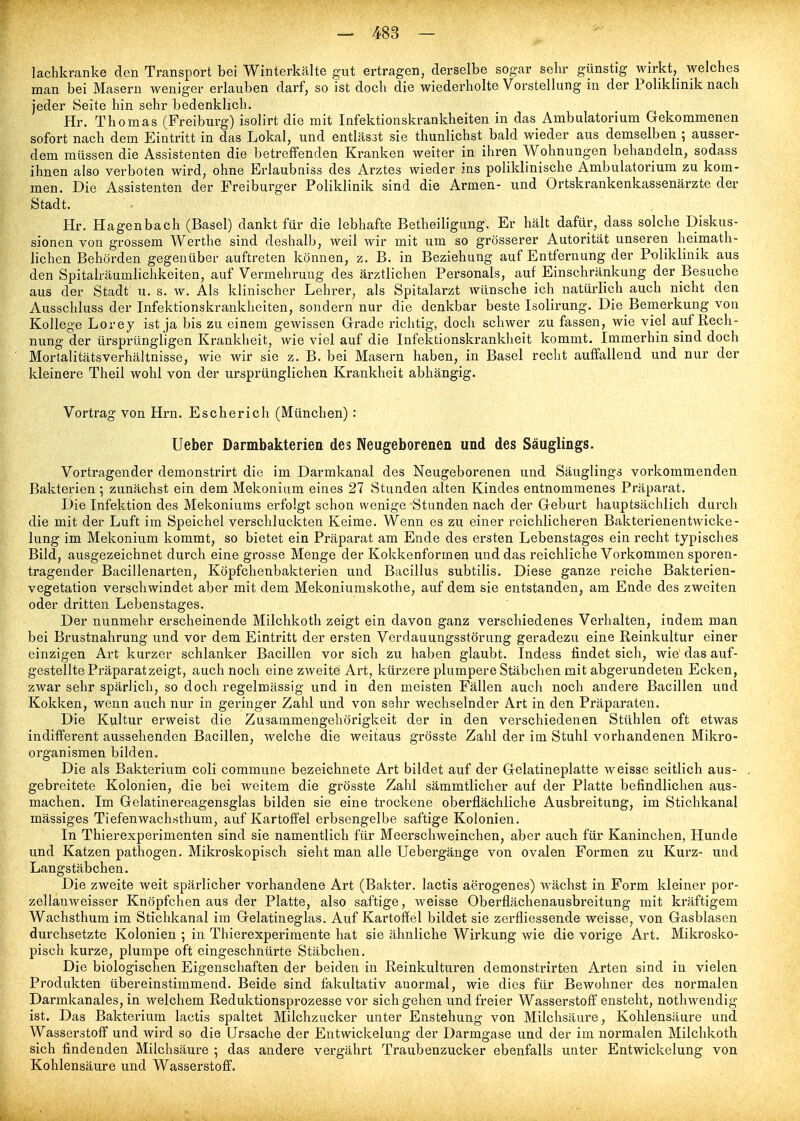 lachkranke den Transport bei Winterkälte gut ertragen, derselbe sogar sehr günstig wirkt, welches man bei Masern weniger erlauben darf, so ist doch die wiederholte Vorstellung in der Poliklinik nach jeder Seite hin sehr bedenklich, Hr. Thomas (Freiburg) isolirt die mit Infektionskrankheiten in das Ambulatorium Gekommenen sofort nach dem Eintritt in das Lokal, und entlässt sie thunlichst bald wieder aus demselben ; ausser- dem müssen die Assistenten die betreffenden Kranken weiter in ihren Wohnungen behandeln, sodass ihnen also verboten wird, ohne Erlaubniss des Arztes wieder ins poliklinische Ambulatorium zu kom- men. Die Assistenten der Freiburger Poliklinik sind die Armen- und Ortskrankenkassenärzte der Stadt. Hr. Hagenbach (Basel) dankt für die lebhafte Betheiligung. Er hält dafür, dass solche Diskus- sionen von grossem Werthe sind deshalb, weil wir mit um so grösserer Autorität unseren heimath- lichen Behörden gegenüber auftreten können, z, B. in Beziehung auf Entfernung der Poliklinik aus den Spitalräumlichkeiten, auf Vermehrung des ärztlichen Personals, auf Einschränkung der Besuche aus der Stadt u. s. w. Als klinischer Lehrer, als Spitalarzt wünsche ich natürlich auch nicht den Ausschluss der Infektionskrankheiten, sondern nur die denkbar beste Isolirung. Die Bemerkung von Kollege Lorey ist ja bis zu einem gewissen Grade richtig, doch schwer zu fassen, wie viel auf Rech- nung der ürsprüngligen Krankheit, wie viel auf die Infektionskrankheit kommt. Immerhin sind doch Mortalitätsverhältnisse, wie wir sie z. B. bei Masern haben, in Basel recht auffallend und nur der kleinere Theil wohl von der ursprünglichen Krankheit abhängig. Vortrag von Hrn. Escherich (München) : Ueber Darmbakterien des Neugeborenen und des Säuglings. Vortragender demonstrirt die im Darmkanal des Neugeborenen und Säuglings vorkommenden Bakterien ; zunächst ein dem Mekonium eines 27 Stundea alten Kindes entnommenes Präparat. Die Infektion des Mekoniums erfolgt schon wenige Stunden nach der Geburt hauptsächlich durch die mit der Luft im Speichel verschluckten Keime. Wenn es zu einer reichlicheren Bakterienentwicke- lung im Mekonium kommt, so bietet ein Präparat am Ende des ersten Lebenstages ein recht typisches Bild, ausgezeichnet durch eine grosse Menge der Kokkenformen und das i'eichliche Vorkommen sporen- trageuder Bacillenarten, Köpfchenbakterien und Bacillus subtilis. Diese ganze reiche Bakterien- vegetation verschwindet aber mit dem Mekoniumskothe, auf dem sie entstanden, am Ende des zweiten oder dritten Lebenstages. Der nunmehr erscheinende Milchkoth zeigt ein davon ganz verschiedenes Verhalten, indem man bei Brustnahrung und vor dem Eintritt der ersten Verdauungsstörung geradezu eine Reinkultur einer einzigen Art kurzer schlanker Bacillen vor sich zu haben glaubt. Indess findet sich, wie das auf- gestellte Präparat zeigt, auch noch eine zweite Art, kürzere plumpere Stäbchen mit abgerundeten Ecken, zwar sehr spärlich, so doch regelmässig und in den meisten Fällen auch noch andere Bacillen und Kokken, wenn auch nur in geringer Zahl und von sehr wechselnder Art in den Präparaten. Die Kultur erweist die Zusammengehörigkeit der in den verschiedenen Stühlen oft etwas indifferent aussehenden Bacillen, welche die weitaus grösste Zahl der im Stuhl vorhandenen Mikro- organismen bilden. Die als Bakterium coli commune bezeichnete Art bildet auf der Gelatineplatte weisse seitlich aus- . gebreitete Kolonien, die bei weitem die grösste Zahl sämmtlicher auf der Platte befindlichen aus- machen. Im Gelatinereagensglas bilden sie eine trockene oberflächliche Ausbreitung, im Stichkanal massiges Tiefenwachsthum, auf Kartoffel erbsengelbe saftige Kolonien. In Thierexperimenten sind sie namentlich für Meerschweinchen, aber auch für Kaninchen, Hunde und Katzen pathogen. Mikroskopisch sieht man alle Uebergänge von ovalen Formen zu Kurz- und Langstäbchen. Die zweite weit spärlicher vorhandene Art (Bakter. lactis aerogenes) wächst in Form kleiner por- zellanweisser Knöpfchen aus der Platte, also saftige, weisse Oberflächenausbreitung mit kräftigem Wachsthum im Stichkanal im Gelatineglas. Auf Kartoffel bildet sie zerfliessende weisse, von Gasblasen durchsetzte Kolonien ; in Thierexperimente hat sie ähnliche Wirkung wie die vorige Art. Mikrosko- pisch kurze, plumpe oft eingeschnürte Stäbchen. Die biologischen Eigenschaften der beiden in Reinkulturen demonstrirten Arten sind in vielen Produkten übereinstimmend. Beide sind fakultativ anormal, wie dies für Bewohner des normalen Darmkanales, in welchem Reduktionsprozesse vor sich gehen und freier Wasserstoff ensteht, nothwendig ist. Das Bakterium lactis spaltet Milchzucker unter Enstehung von Milchsäure, Kohlensäure und Wasserstoff und wird so die Ursache der Entwickelung der Darmgase und der im normalen Milchkoth sich findenden Milchsäure ; das andere vergährt Traubenzucker ebenfalls unter Entwickelung von Kohlensäure und Wasserstoff.