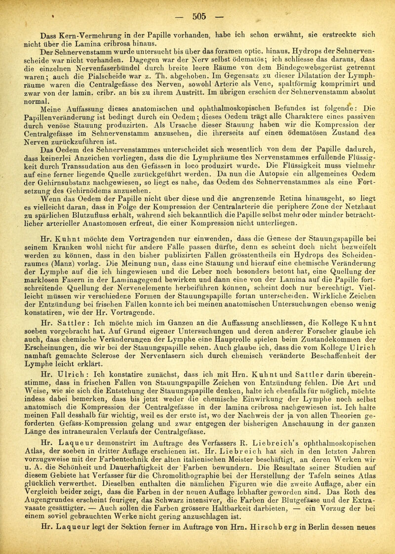 Dass Kern-Vermehrung in der Papille vorhanden, habe ich schon erwähnt, sie erstreckte sich nicht über die Lamina cribrosa hinaus. Der Sehnervenstamm wurde untersucht bis über das foraraen optic. hinaus. Hydrops der Sehnerven- scheide war nicht vorhanden. Dagegen war der Nerv selbst ödematös; ich schliesse das daraus, dass die einzelnen Nervenfaserbündel durch breite leere Räume von dem Bindegewebsgerüst getrennt waren; auch die Piaischeide war z. Th. abgehoben. Im Gegensatz zu dieser Dilatation der Lyraph- räume waren die Centralgefässe des Nerven, sowohl Arterie als Vene, spaltförmig komprimirt und zwar von der lamin. cribr. an bis zu ihrem Austritt. Im übrigen erschien der Sehnervenstamm absolut normal. Meine Auffassung dieses anatomischen und ophthalmoskopischen Befundes ist folgende: Die Papillenveränderung ist bedingt durch ein Oedem; dieses Oedem trägt alle Charaktere eines passiven durch venöse Stauung produzirten. Als Ursache dieser Stauung haben wir die Kompression der Centralgefässe im Sehnervenstamm anzusehen, die ihrerseits auf einen ödematösen Zustand des Nerven zurückzuführen ist. Das Oedem des Sehnervenstammes unterscheidet sich wesentlich von dem der Papille dadurch, dass keinerlei Anzeichen vorliegen, dass die die Lymphräume des Nervenstammes erfüllende Flüssig- keit durch Transsudation aus den Gefässen in loco produzirt wurde. Die Flüssigkeit muss vielmehr auf eine ferner liegende Quelle zurückgeführt werden. Da nun die Autopsie ein allgemeines Oedem der Gehirnsubstanz nachgewiesen, so liegt es nahe, das Oedem des Sehnervenstammes als eine Fort- setzung des Gehirnödems anzusehen. Wenn das Oedem der Papille nicht über diese und die angrenzende Retina hinausgeht, so liegt es vielleicht daran, dass in Folge der Kompression der Centraiarterie die periphere Zone der Netzhaut zu spärlichen Blutzufluss erhält, während sich bekanntlich die Papille selbst mehr oder minder beträcht- licher arterieller Anastomosen erfreut, die einer Kompression nicht unterliegen. Hr. Kuhnt möchte dem Vortragenden nur einwenden, dass die Genese der Stauungspapille bei seinem Kranken wohl nicht für andere Fälle passen dürfte, denn es scheint doch nicht bezweifelt werden zu können, dass in den bisher publizirten Fällen grösstentheils ein Hydrops des Scheiden- raumes (Manz) vorlag. Die Meinung nun, dass eine Stauung und hierauf eine chemische Veränderung der Lymphe auf die ich hingewiesen und die Leber noch besonders betont hat, eine Quellung der marklosen Fasern in der Laniinagegend bewirken und dann eine von der Lamina auf die Papille fort- schreitende Quellung der Nervenelemente herbeiführen können, scheint doch nur berechtigt. Viel- leicht müssen wir verschiedene Formen der Stauungspapille fortan unterscheiden. Wirkliche Zeichen der Entzündung bei frischen Fällen konnte ich bei meinen anatomischen Untersuchungen ebenso wenig konstatiren, wie der Hr. Vortragende. Hr. Sattler : Ich möchte mich im Ganzen an die Auffassung anschliessen, die Kollege Kuhnt soeben vorgebracht hat. Auf Grund eigener Untersuchungen und deren anderer Forscher glaube ich auch, dass chemische Veränderungen der Lymphe eine Hauptrolle spielen beim Zustandekommen der Erscheinungen, die wir bei der Stauungspapille sehen. Auch glaube ich, dass die vom Kollege Ulrich namhaft gemachte Sclerose der Nervenfasern sich durch chemisch veränderte Beschaffenheit der Lymphe leicht erklärt. Hr. Ulrich: Ich konstatire zunächst, dass ich mit Hrn. Kuhnt und Sattler darin überein- stimme, dass in frischen Fällen von Stauungspapille Zeichen von Entzündung fehlen. Die Art und Weise, wie sie sich die Entstehung der Stauungspapille denken, halte ich ebenfalls für möglich, möchte indess dabei bemerken, dass bis jetzt weder die chemische Einwirkung der Lymphe noch selbst anatomisch die Kompression der Centralgefässe in der lamina cribrosa nachgewiesen ist. Ich halte meinen Fall desshalb für wichtig, weil es der erste ist, wo der Nachweis der ja von allen Theorien ge- forderten Gefäss-Kompression gelang und zwar entgegen der bisherigen Anschauung in der ganzen Länge des intraneuralen Verlaufs der Centralgefässe. Hr. Laqueur demonstrirt im Auftrage des Verfassers R. Liebreich's ophthalmoskopischen Atlas, der soeben in dritter Auflage erschienen ist. Hr. Liebreich hat sich in den letzten Jahren vorzugsweise mit der Farbentechnik der alten italienischen Meister beschäftigt, an deren Werken wir U.A. die Schönheit und Dauerhaftigkeit der Farben bewundern. Die Resultate seiner Studien auf diesem Gebiete hat Verfasser für die Chromolithographie bei der Herstellung der Tafeln seines Atlas glücklich verwerthet. Dieselben enthalten die nämlichen Figuren wie die zweite Auflage, aber ein Vergleich beider zeigt, dass die Farben in der neuen Auflage lebhafter geworden sind. Das Roth des Augengrundes erscheint feuriger, das Schwarz intensiver, die Farben der Blutgefässe und der Extra- vasate gesättigter. — Auch sollen die Farben grössere Haltbarkeit darbieten, — ein Vorzug der bei einem soviel gebrauchten Werke nicht gering anzuschlagen ist. Hr. Laqueur legt der Sektion ferner im Auftrage von Hrn. Hirschb erg in Berlin dessen neues