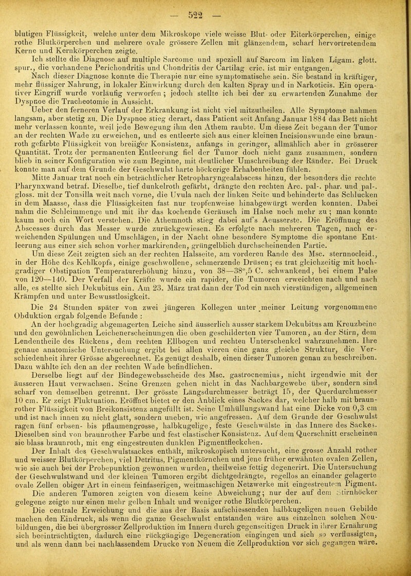 blutigen Flüssigkeit, welche unter dem Mikroskope viele weisse Blut- oder Eiterkörperchen, einige rothe Blutkörperchen und mehrere ovale grössere Zellen mit glänzendem, scharf hervortretendem Kerne und Kernkörperchen zeigte. Ich stellte die Diagnose auf multiple Sarcome und speziell auf Sarcom im linken Ligam. glott. spur., die vorhandene Perichondritis und Chondritis der Cartilag cric. ist mir entgangen. Nach dieser Diagnose konnte die Therapie nur eine symptomatische sein. Sie bestand in kräftiger, mehr flüssiger Nahrung, in lokaler Einwirkung durch den kalten Spray und in Narkoticis. Ein opera- tiver Eingriff wurde vorläufig verworfen ; jedoch stellte ich bei der zu erwartenden Zunahme der Dyspnoe die Tracheotomie in Aussicht. Ueber den ferneren Verlauf der Erkrankung ist nicht viel mitzutheilen. Alle Symptome nahmen langsam, aber stetig zu. Die Dyspnoe stieg derart, dass Patient seit Anfang Januar 1884 das Bett nicht mehr verlassen konnte, weil jede Bewegung ihm den Athem raubte. Um diese Zeit begann der Tumor an der rechten Wade zu erweichen, und es entleerte sich aus einer kleinen Incisionswunde eine braun- roth gefärbte Flüssigkeit von breiiger Konsistenz, anfangs in geringer, alimählich aber in grösserer Quantität. Trotz der permanenten Entleerung fiel der Tumor doch nicht ganz zusammen, sondern blieb in seiner Konfiguration wie zum Beginne, mit deutlicher Umschreibung der Ränder. Bei Druck konnte man auf dem Grunde der Geschwulst harte höckerige Erhabenheiten fühlen. Mitte Januar trat noch ein beträchtlicher Retropharyngealabscess hinzu, der besonders die rechte Pharynxwand betraf. Dieselbe, tief dunkelroth gefärbt, drängte den rechten Are. pal-, phar. und pal-, gloss. mit der Tonsilla weit nach vorne, die Uvula nach der linken Seite und behinderte das Schlucken in dem Maasse, dass die Flüssigkeiten fast nur tropfenweise hinabgewürgt werden konnten. Dabei nahm die Schleimmenge und mit ihr das kochende Geräusch im Halse noch mehr zu ; man konnte kaum noch ein Wort verstehen. Die Athemnoth stieg dabei auf's Aeusserste. Die Eröffnung des Abscesses durch das Messer wurde zurückgewiesen. Es erfolgte nach mehreren Tagen, nach er- weichenden Spülungen und Umschlägen, in der Nacht ohne besondere Symptome die spontane Ent- leerung aus einer sich schon vorher markirenden, grüngelblich durchscheinenden Partie, Um diese Zeit zeigten sich an der rechten Halsseite, am vorderen Rande des Msc. sternnocleid., in der Höhe des Kehlkopfs, einige geschwollene, schmerzende Drusen-, es trat gleichzeitig mit hoch- gradiger Obstipation Temperaturerhöhung hinzu, von 38—38°,5 C. schwankend, bei einem Pulse von 120—140. Der Verfall der Kräfte wurde ein rapider, die Tumoren erweichten nach und nach alle, es stellte sich Dekubitus ein. Am 23. März trat dann der Tod ein nach vierstündigen, allgemeinen Krämpfen und unter Bewusstlosigkeit. Die 24 Stunden später von zwei jüngeren Kollegen unter ^meiner Leitung vorgenommene Obduktion ergab folgende Befunde : An der hochgradig abgemagerten Leiche sind äusserlich ausser starkem Dekubitus am Kreuzbeine und den gewöhnlichen Leichenerscheinungen die oben geschilderten vier Tumoren, au der Stirn, dem Lendentheile des Rückens, dem rechten Ellbogen und rechten Unterschenkel wahrzunehmen. Ihre genaue anatomische Untersuchung ergibt bei allen vieren eine ganz gleiche Struktur, die Ver- schiedenheit ihrer Grösse abgerechnet. Es genügt deshalb, einen dieser Tumoren genau zu beschreiben. Dazu wählte ich den an der rechten Wade befindlichen. Derselbe liegt auf der Bindegewebsscheide des Msc. gastrocnemius, nicht irgendwie mit der äusseren Haut verwachsen. Seine Grenzen gehen nicht in das Nachbargewebe über, sondern sind scharf von demselben getrennt. Der grösste Längsdurchmesser beträgt 15, der Querdurchmesser 10 cm. Er zeigt Fluktuation. Eröffnet bietet er den Anblick eines Sackes dar, welcher halb mit braun- rother Flüssigkeit von Breikonsistenz angefüllt ist. Seine Umhüllungswand hat eine Dicke von 0,3 cm und ist nach innen zu nicht glatt, sondern uneben, wie angefressen. Auf dem Grunde der Geschwulst ragen fünf erbsen- bis pflaumengrosse, halbkugelige, feste Geschwülste in das Innere des Sackes. Dieselben sind von braunrother Farbe und fest elastischer Konsistenz. Auf dem Querschnitt erscheinen sie blass braunroth, mit eng eingestreuten dunklen Pigmentfleckchen. Der Inhalt des Geschwulstsackes enthält, mikroskopisch untersucht, eine grosse Anzahl rother und weisser Blutkörperchen, viel Detritus, Pigmentkörnchen und jene früher erwähnten ovalen Zellen, wie sie auch bei der Probepunktion gewonnen wurden, theilweise fettig degenerirt. Die Untersuchung der Geschwulstwand und der kleinen Tumoren ergibt dichtgedrängte, regellos an einander gelagerte ovale Zellen obiger Art in einem feinfaserigen, weitmaschigen Netzwerke mit eingestreutem Pigment. Die anderen Tumoren zeigten von diesem keine Abweichung; nur der auf dem ::5tirnhöcker gelegene zeigte nur einen mehr gelben Inhalt und weniger rothe Blutkörperchen. Die centrale Erweichung und die aus der Basis aufschiessenden halbkugeligen neuen Gebilde machen den Eindruck, als wenn die ganze Geschwulst entstanden wäre aus einzelnen solchen Neu- bildungen, die bei übergrosser Zellproduktion im Innern durch gegenseitigen Druck in ihrer Ernährung sich beeinträchtigten, dadurch eine rückgängige Degeneration eingingen und sich so verflüssigten, und als wenn dann bei nachlassendem Drucke von Neuem die Zellproduktion vor sich gegangen wäre.