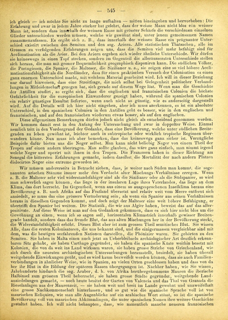 ich gleich ,— ich möchte Sie nicht zu lange aufhalten — mitten hineingehen und hervorheben: Die Erfahrung und zwar in jedem Jahre stärker hat gelehrt, dass der weisse Mann nicht blos ein weisser Mann ist, sondern dass innöthalb der weissen Rasse mit grösster Schärfe die verschiedenen einzelnen Glieder unterschieden werden müssen, welche wir gewöhnt sind, unter jenem gemeinsamen Namen zusammenzufassen. Es ergibt sich z, B., dass innerhalb der weissen Rasse ein prägnanter Unter- schied existirt zwischen den Semiten und den sog. Ariern. Alle statistischen Thatsaclien, alle im Grossen zu verfolgenden Erfahrungen zeigen uns, dass die Semiten viel mehr befähigt sind für Acclimatisation als die Arier. Bei den Ariern ergeben sich wieder ähnliche Unterschiede. Wir dürfen sie keineswegs in einen Topf stecken, sondern im Gegenteil die alleräussersten Unterschiede stellen sich heraus, die man mit grosser Bequemlichkeit geographisch disponiren kann. Die südlichen Völker, die Portugiesen, die Spanier, die Malteser, die Sizilianer u. a., sie zeigen eine so viel höhere Accli- matisationsfähigkeit als die Nordländer, dass für einen praktischen Versuch der Colonisation es einen ganz enormen Unterschied macht, mit welchem Material gearbeitet wird. Ich will in dieser Beziehung nur darauf hinweisen, dass eine Streitfrage, die mich selbst bei Gelegenheit politischer Verhand- lungen in Mitleidenschaft gezogen hat, sich gerade auf diesem Wege löst. Wenn man die Geschichte der Antillen studirt, so ergibt sich, dass die englischen und französischen Colonien die höchste Gefährlichkeit für die europäischen Einwanderer gezeigt haben, während die spanischen Colonien ein relativ günstiges Resultat lieferten, wenn auch nicht so günstig, wie es anderseitig dargestellt wird. Auf die Details will ich hier nicht eingehen, aber ich muss anerkennen, es ist ein absoluter Unterschied, in den spanischen Colonien in den Antillen geht es besser, wie in den englischen und französischen, und auf den französischen wiederum etwas besser, als auf den englischen. Diese allgemeinen Bemerkungen dürfen jedoch nicht gleich als entscheidend genommen werden. Wir kommen damit erst in den Anfang der Untersuchung und zwar in doppelter Weise. Einmal nemlich tritt in den Vordergrund der Gedanke, dass eine Bevölkerung, welche unter südlichen Breite- graden zu leben gewöhnt ist, leichter auch in subtropische oder wirklich tropische Regionen über- wandern könne. Nun muss ich aber bemerken, dass das keineswegs ganz^ sicher ist. Vorzügliche Beispiele dafür bieten uns die Neger selbst. Man kann nicht beliebig Neger von einem Theil der Tropen auf einen andern übertragen. Man sollte glauben, das wäre ganz einfach, man nimmt irgend welche Neger und operirt mit ihnen in den Tropen. Die Franzosen haben in dieser Richtung am Senegal die bittersten Erfahrungen gemacht, indem daselbst die Mortalität der nach andern Plätzen dislocirten Neger eine extreme geworden ist. Wir müssen andererseits in Betracht ziehen, dass, je weiter nach Süden mau kommt, die soge- nannten arischen Stämme immer mehr den Verdacht alter Mischungs-Verhältnisse erregen. Wenn z. B. die Malteser sehr viel widerstandsfähiger sind als die Sizilianer oder als die Südspanier, so wird man schwerlich sagen können, das liege in der insularen Lage ihres Vaterlandes, das liege an dem Klima, das dort herrscht. Im Gegentheil, wenn aus einem so ausgesprochenen Inselklima heraus eine Bevölkerung z. B. nach Afrika auf das Festland übersetzt und relativ weit vom Meere entfernt sich ansiedelt, so muss das eine grössere Veränderung sein, als wenn ein Spanier aus seinen Verhältnissen heraus in dieselben Gegenden kommt, und doch zeigt der Malteser eine weit höhere Befähigung, er übertrifft den Spanier bei weitem. Die Statistik, die wir aus Algier haben, beweist das auf das aller- positivste. Auf diese Weise ist man auf den Gedanken gekommen, dass es sich hier nicht blos um die Gewöhnung an einen, wenn ich so sagen soll, horizontalen Klimastrich innerhalb gewisser Breiten- grade handelt, sondern dass das fremde Blut, das aus alten Mischungen her in der Bevölkerung steckt, die Widerstandsfähigkeit erhöht. Dieses Blut aber ist zum grossen Theil semitisches Blut. Sie wissen Alle, dass die ersten Kolonisatoren, die uns bekannt sind, und die einigermassen vergleichbar sind mit dem, was die heutigen seefahrenden Nationen darstellen, die Phönizier waren. Sie gehörten zu den Semiten. Sie haben in Malta einen noch jetzt an Ueberbleibseln archäologischer Art deutlich erkenn- baren Sitz gehabt, sie haben Carthago gegründet, sie haben die spanische Küste weithin besetzt mit Kolonien, die von da weit ins Land wirksam waren, sie haben grosse Striche von Griechenland, wie sich durch die neuesten archäologischen Untersuchungen herausstellt, besiedelt, sie haben überall weitgehende Einwirkungen geübt, und es wird kaum bezw^eifell werden können, dass sie auch Familien- verbindungen in ähnliclier Weise, wie in Spanien, an vielen Orten geschlossen haben und dass von da her ihr Blut in die Bildung der späteren Rassen übergegangen ist. Nachher haben, wie Sie w'issen, Jahrhunderte hindurch die sog. Araber, d. h. von Afrika herübergekommene Mauren die iberische Halbinsel zum grössten Theil beherrscht, sie haben grosse Städte gegründet, weitgehende Land- ansiedelungen gemacht, — noch heute besitzt der Garten von Valencia und das Thal von Granada die Rieselanlagen aus der Maurenzeit, — sie haben weit und breit im Lande gewohnt und unzweifelhaft eine grosse Nachkommenschaft hinterlassen, und so gut wie die spanische Sprache voll ist von maurischen Reliquien, wie man alle Augenblicke auf ein arabisches Wort stösst, so ist die spanische Bevölkerung voll von maurischen Abkömmlingen, die unter spanischen Namen ihre weitere Geschichte gestaltet haben. Ich will nicht behaupten, dass, wie namentlich manche neueren französischen
