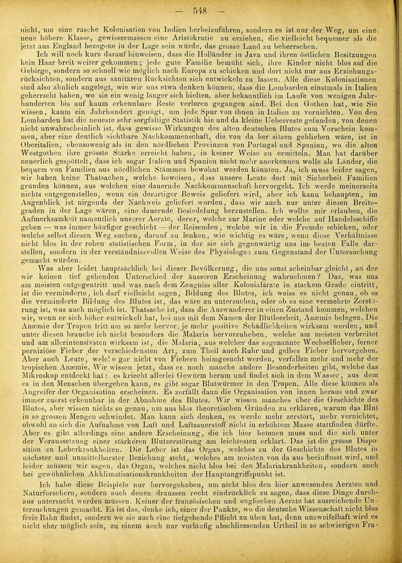 nicht, um eine rasche Kolonisation von Indien herbeizuführen, sondern es ist nur der Weg, um eine neue höhere Kh\sse, gewisserraassen eine Aristokratie zu erziehen, die vielleicht bequemer als die jetzt aus England bezogene ia der Lage sein würde, das grosse Land zu beherrschen. Ich will noch kurz darauf hinweisen, dass die Holländer in Java und ihren östlichen Besitzungen kein Haar breit Aveiter gekommen•, jede gute Familie bemüht sich, ihre Kinder nicht blos auf die Grebirge, sondern so schnell wie möglich nach Europa zu schicken und dort nicht nur aus Erziehungs- rücksichten, sondern aus sanitären Rücksichten sich entwickeln zu lassen. Alle diese Kolonisationen sind also ähnlich angelegt, wie wir uns etwa denken können, dass die Lombarden einstmals in Italien geherrscht haben, wo sie ein wenig länger sich hielten, aber iDekanntlich im Laufe von wenigen Jahr- hunderten bis auf kaum erkennbare Reste verloren gegangen sind. Bei den Gothen hat, wie Sie wissen, kaum ein Jahrhundert genügt, um jede Spur von ihnen in Italien zu vernichten. Von den Lombai'den hat die neueste sehr sorgfältige Statistik hie und da kleine üeberreste gefunden, von denen nicht unwahrscheinlich ist, dass gewisse Wii*kungen des alten deutschen Blutes zum Vorschein kom- men, aber eine deutlich sichtbare Nachkommenschaft, die von da her sitzen geblieben wäre, ist in Oberitalien, ebensowenig als in den nördlichen Provinzen von Portugal und Spanien, wo die alten Westgothen ihre grösste Stärke erreicht haben, in keiner Weise zu ermitteln. Man hat darüber neuerlich gespöttelt, dass ich sogar Italien und Spanien nicht mehr anerkennen wolle als Länder, die bequem von Familien aus nördlichen Stämmen bewohnt werden könnten. Ja, ich muss leider sagen, wir haben keine Thatsachen, welche beweisen, dass unsere Leute dort mit Sicherheit Familien gründen können, aus welchen eine dauernde Nachkommenschaft hervorgeht. Ich werde meinerseits nichts entgegenstellen, wenn ein derartiger Beweis geliefert wird, aber ich kann behaupten, im Augenblick ist nirgends der Nachweis geliefert worden, dass wir auch nur unter diesen Breite- graden in der Lage wären, eine dauernde Besiedelung herzustellen. Ich wollte mir erlauben, die Aufmerksamkeit namentlich unserer Aerzte, derer, welche zur Marine oder welche auf Handelsschiffe gehen — was immer häufiger geschieht — der Reisenden, welche wir in die Fremde schicken, oder welche selbst diesen Weg suchen, darauf zu lenken, wie Avichtig es wäre, wenn diese Verhältnisse nicht blos in der rohen statistischen Form, in der sie sich gegenwärtig uns im- besten Falle dar- stellen, sondern in der verständnissvollen Weise des Physiologen zum Gegenstand der Untersuchung gemacht würden. Was aber leidet hauptsächlich bei dieser Bevölkerung, die uns sonst scheinbar gleicht, an der wir keinen tief gehenden Unterschied der äusseren Erscheinung wahrnehmen ? Das, was uns am meisten entgegentritt und was nach dem Zeugniss aller Kolonialärzte in starkem Grade eintritt, ist die verminderte, ich darf vielleicht sagen, Bildung des Blutes, ich weiss es nicht genau, ob es die verminderte Bildung des Blutes ist, das wäre zu untersuchen, oder ob es eine vermehrte Zerstö- rung ist, was auch möglich ist. Thatsache ist, dass die AusAvanderer in einen Zustand kommen, welchen Avir, Avenn er sich höher entwickelt hat, bei uns mit dem Namen der Blutleerheit, Anasmie belegen. Die Anseniie der Tropen tritt um so mehr hervor, je mehr positive Schädlichkeiten Avirksam Averden, und unter diesen brauche ich nicht besonders die Malaria hervorzuheben, Avelche am meisten verbreitet und am allerintensivsten wirksam ist, die Malaria, aus welcher das sogenannte Wechselfieber, ferner perniziöse Fieber ,der verschiedensten Art, zum Theil auch Ruhr und gelbes Fieber hervorgehen. Aber auch Leute, welche gar nicht von Fiebern heimgesucht werden, verfallen mehr und mehr der tropischen Ansemie. Wir AA^issen jetzt, dass es noch manche andere Besonderheiten gibt, welche das Mikroskop entdeckt hat: es kriecht allerlei Gewürm herum und findet sich in dem Wasser, aus dem es in den Menschen übergehen kann, es gibt sogar BlutAvürmer in den Tropen. Alle diese können als Angreifer der Oi'ganisation erscheinen. Es zerfällt dann die Organisation von innen hei'aus und zwar immer zuerst erkennbar in der Abnahme des Blutes. Wir wissen manches über die Geschichte des Blutes, aber Avissen nichts so genau, um aus blos theoretischen Gründen zu erklären, AA'arum das Blut in so grossen Mengen schwindet. Man kann sich denken, es Averde mehr zerstört, mehr vernichtet, obwohl an sich die Aufnahme von Luft und Luftsauerstoff nicht in erhöhtem Masse stattfinden dürfte. Aber es gibt allerdings eine andere Erscheinung, die ich hier betonen muss und die sich unter der Voraussetzung einer stärkeren Blutzerstörung am leichtesten erklärt. Das ist die grosse Dispo- sition zu Leberkrankheiten. Die Leber ist das Organ, welches zu der Geschichte des Blutes in nächster und unmittelbarster Beziehung steht, welches am meisten von da aus beeinflusst wird, und leider müssen wir sagen, das Organ, Avelches nicht blos bei den Malariakrankheiten, sondern auch bei gCAvöhnlichen Akklimatisationskrankheiten der Hauptangriffspunkt ist. Ich habe diese Beispiele nur hervorgehoben, um nicht blos den hier anwesenden Aerzten und Natui'forschern, sondern auch denen draussen recht eindrücklich zu sagen, dass diese Dinge durch- aus untersucht Averden müssen. Keiner der französischen und englischen Aerzte hat ausreichende Un- tersuchungen gemacht. Es ist das, denke ich, einer der Punkte, avo die deutsche Wissenschaft nicht blos freie Bahn findet, sondern avo sie auch eine tiefgehende Pflicht zu üben hat, denn unzAveifelhaft Avird es nicht eher möglich sein, zu einem auch nur vorläufig abschliessenden Urtheil in so schwierigen Fra-