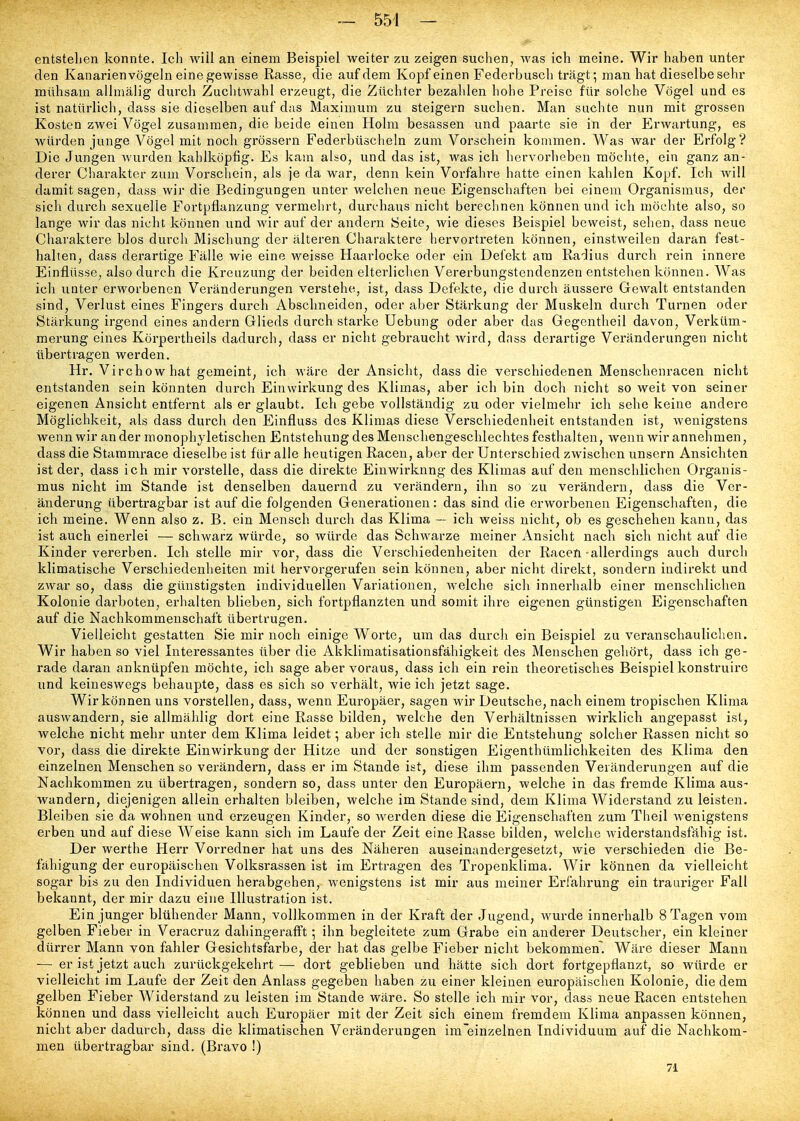 entstellen konnte. Ich wiil an einem Beispiel weiter zu zeigen suchen, was ich meine. Wir haben unter den Kanarienvögeln eine gewisse Rasse, die auf dem Kopf einen Federbusch trägt; man hat dieselbe sehr mühsam allmälig durch Zuchtwahl erzeugt, die Züchter bezahlen hohe Preise für solche Vögel und es ist natürlich, dass sie dieselben auf das Maximum zu steigern suchen. Man suchte nun mit grossen Kosten zwei Vögel zusammen, die beide einen Holm besassen und paarte sie in der Erwartung, es würden junge Vögel mit noch grössern Federbüscheln zum Vorschein kommen. Was war der Erfolg? Die Jungen wurden kahlköpfig. Es kam also, und das ist, was ich hervorheben möchte, ein ganz an- derer Charakter zum Vorschein, als je da war, denn kein Vorfahre hatte einen kahlen Kopf. Ich will damit sagen, dass wir die Bedingungen unter welchen neue Eigenschaften bei einem Organismus, der sich durch sexuelle Fortpflanzung vermehrt, durchaus nicht berechnen können und ich möchte also, so lange wir das nicht können und wir auf der andern Seite, wie dieses Beispiel beweist, sehen, dass neue Charaktere blos durch Mischung der älteren Charaktere hervortreten können, einstweilen daran fest- halten, dass derartige Fälle wie eine weisse Haarlocke oder ein Defekt am Radius durch rein innere Einflüsse, also durch die Kreuzung der beiden elterlichen Vererbungstendenzen entstehen können. Was ich unter erworbenen Veränderungen verstehe, ist, dass Defekte, die durch äussere Gewalt entstanden sind, Verlust eines Fingers durch Abschneiden, oder aber Stärkung der Muskeln durch Turnen oder Stärkung irgend eines andern Glieds durch starke Uebung oder aber das Gegentheil davon, Verküm- merung eines Körpertheils dadurch, dass er nicht gebraucht wird, dnss derartige Veränderungen nicht übertragen werden. Hr. Virchowhat gemeint, ich wäre der Ansicht, dass die verschiedenen Menschenracen nicht entstanden sein könnten durch Einwirkung des Klimas, aber ich bin doch nicht so weit von seiner eigenen Ansicht entfernt als er glaubt. Ich gebe vollständig zu oder vielmehr ich sehe keine andere Möglichkeit, als dass durch den Einfluss des Klimas diese Verschiedenheit entstanden ist, wenigstens wenn wir an der monophyletischen Entstehung des Menschengeschlechtes festhalten, wenn wir annehmen, dass die Staramrace dieselbe ist für alle heutigen Racen, aber der Unterschied zwischen unsern Ansichten ist der, dass ich mir vorstelle, dass die direkte Einwirkung des Klimas auf den menschlichen Organis- mus nicht im Stande ist denselben dauernd zu verändern, ihn so zu verändern, dass die Ver- änderung übertragbar ist auf die folgenden Generationen: das sind die erworbenen Eigenschaften, die ich meine. Wenn also z. B. ein Mensch durch das Klima — ich weiss nicht, ob es geschehen kann, das ist auch einei'lei — schwarz würde, so würde das Schwarze meiner Ansicht nach sich nicht auf die Kinder vererben. Ich stelle mir vor, dass die Verschiedenheiten der Racen-allerdings auch durch klimatische Verschiedenheiten mit hervorgerufen sein können, aber nicht direkt, sondern indirekt und zwar so, dass die günstigsten individuellen Variationen, welche sich innerhalb einer menschlichen Kolonie darboten, erhalten blieben, sich fortpflanzten und somit ihre eigenen günstigen Eigenschaften auf die Nachkommenschaft übertrugen. Vielleicht gestatten Sie mir noch einige Worte, um das durch ein Beispiel zu veranschaulichen. Wir haben so viel Interessantes über die Akklimatisationsfähigkeit des Menschen gehört, dass ich ge- rade daran anknüpfen möchte, ich sage aber voraus, dass ich ein rein theoretisches Beispiel konstruire und keineswegs behaupte, dass es sich so verhält, wie ich jetzt sage. Wir können uns vorstellen, dass, wenn Europäer, sagen wir Deutsche, nach einem tropischen Klima auswandern, sie allmählig dort eine Rasse bilden, welche den Verhältnissen wirklich angepasst ist, welche nicht mehr unter dem Klima leidet; aber ich stelle mir die Entstehung solcher Rassen nicht so vor, dass die direkte Einwirkung der Hitze und der sonstigen Eigenthümlichkeiten des Klima den einzelnen Menschen so verändern, dass er im Stande ist, diese ihm passenden Veränderungen auf die Nachkommen zu übertragen, sondern so, dass unter den Europäern, welche in das fremde Klima aus- wandern, diejenigen allein erhalten bleiben, welche im Stande sind, dem Klima Widerstand zu leisten. Bleiben sie da wohnen und erzeugen Kinder, so werden diese die Eigenschaften zum Theil wenigstens erben und auf diese Weise kann sich im Laufe der Zeit eine Rasse bilden, welche widerstandsfähig ist. Der werthe Herr Vorredner hat uns des Näheren auseinandergesetzt, wie verschieden die Be- fähigung der europäischen Volksrassen ist im Ertragen des Tropenklima. Wir können da vielleicht sogar bis zu den Individuen herabgehen, wenigstens ist mir aus meiner Erfahrung ein trauriger Fall bekannt, der mir dazu eine Illustration ist. Ein junger blühender Mann, vollkommen in der Kraft der Jugend, wurde innerhalb 8 Tagen vom gelben Fieber in Veracruz dahingerafft ; ihn begleitete zum Grabe ein anderer Deutscher, ein kleiner dürrer Mann von fahler Gesichtsfarbe, der hat das gelbe Fieber nicht bekommen. Wäre dieser Mann — er ist jetzt auch zurückgekehrt — doi't geblieben und hätte sich dort fortgepflanzt, so würde er vielleicht im Laufe der Zeit den Anlass gegeben haben zu einer kleinen europäischen Kolonie, die dem gelben Fieber Widerstand zu leisten im Stande wäre. So stelle ich mir vor, dass neue Racen entstehen können und dass vielleicht auch Europäer mit der Zeit sich einem fremdem Klima anpassen können, nicht aber dadurch, dass die klimatischen Veränderungen im~einzelnen Individuum auf die Nachkom- men übertragbar sind. (Bravo !) 71