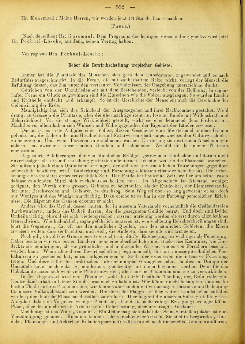 Hr. Kussmaul : Meine Herren, wir werden jetzt 1/4 Stunde Pause machen. (Pause.) (Nach derselben) Hr. Kussmaul: Dem Programm der heutigen Versammlung gemäss wird jetzt Hr. Pechuel - Lösche, aus Jena, seinen Vortrag halten. Vortrag von Hrn. Pechuel-Lösche : üeber die Bewirthschaftung tropischer Gebiete. Immer hat die Pliantasie des Manschen sich geini dem Unbekanaten zugewendet und es nach Bedürfniss ausgeschmückt. In die Ferne, die mit zauberhaftem Reize wirkt, verlegt der Mensch die Erfüllung dessen, das ihm unter den vertrauten Verhältnissen der Umgebung unerreichbar dünkt. Getrieben von der Unzufriedenheit mit dem Bestehenden, verlockt von der Hoffnung, in sagen- hafter Ferne ein Glück zu gewinnen sind die Einzelnen wie die Völker ausgezogen. So wurden Länder und Erdtheile entdeckt und erkämpft. So ist die Geschichte der Menscheit auch die Geschichte der Colonisirung der Erde. Mannigfaltig hat sich das Schicksal'der Ausgezogenen und ihrer Nachkommen gestaltet. Wohl drängt zu Grossem die Phantasie, aber die übermächtige steht nur lose im Bunde mit Willenskraft und Beharrlichkeit. Vor die strenge Wirklichkeit gestellt, wirkt sie eher hemmend denn fördernd ein. Machtlos vor allem haben sich Wunsch und Wille gegenüber der Eigenart der Länder erwiesen. Darum ist es erste Aufgabe eines Volkes, dessen Geschicke eine Meisterhand in neue Bahnen gelenkt hat, die Lehren der aus Geschichte und Naturwissenschaft emporwachsenden Culturgeschichte zu beherzigen. Und wenn Parteien in zunehmend warmer Erörterung sich extremen Anschauungen nähern, hat zwischen hinreissendem Glauben und lähmendem Zweifel die besonnene Thatkraft einzutreten. Begeisterte Schilderungen der von räumlichen Erfolgen getragenen Entdecker sind darum nicht zuverlässiger als die auf Forschung gestützten nüchternen Urtheile, weil sie die Phantasie bestechen. Sie müssen jedoch einen Optimismus erzeugen, der sich den unvermeidlichen Täuschungen gegenüber schwerlich bewähren 'wird. Entdeckung und Forschung schliessen einander beinahe aus. Die Erfor- schung eines Gebietes erfordert reichlich Zeit. Der Entdecker hat keine Zeit, weil er um seiner rasch dahinschwindenden Mittel sich rücksichtslos, beeilen muss. Im Allgemeinen ist Niemand weniger geeignet, den Werth eines grossen Gebietes zu beurtheilen, als der Entdecker, der Pionierreisende, der unter Beschwerden und Gefahren es durchzog. Sein Weg sei noch so lang gewesen: er sah doch nur Weniges und das Wenige nur flüchtig. Dazu erscheint es ihm in der Färbung persönlicher Erleb- nisse. Die Eigenart des Ganzen erkennt er nicht. Anders wird das Urtheil dessen lauten, der in unserem Vaterlande vornehmlich die Oedländereicn durchwanderte; anders das Urtheil dessen, der die gesegneten Gefilde betrat. Und doch sind Beider Urtheile richtig, obwo'.il sie sicli wiedersprechen müssen ; unrichtig worden sie erst durch allzu kühnes Generalisiren. Wie bedenklich, sogar gefährlich letzteres ist, wie vieldeutig Reisebeschreibungen sind, lehrt die Gegenwart, da, oft aus den nämlichen Quellen, von den nämlichen Gebieten, die Einen ervveisen wollen, dass sie fruchtbar und reich, die Anderen, dass sie öde und arm seien. Noch gilt, obwohl die Grenze bereits erreicht sein dürfte, Entdeckung für wichtiger als Forschung. Daher besitzen wir von fernen Ländern mehr eine oberflächliche und stückweise Kenntniss, wie Ent- decker sie heimbringen, als ein gründliches und umfassendes Wissen, wie es von Forschern beschafft werden kann. Wenn aber deren Bewirthschaftung beginnen soll, die unter aussergewöhnlichen Ver- hältnissen zu geschehen hat, muss nothgedrungen an Stelle der extensiven die intensive Forscliung treten. Und diese sollte den praktischen Unternehmungen vorangehen oder, da dies im Drange der Umstände kaum noch zulässig, mindestens gleichzeitig mit ihnen begonnen werden. Denn für das Unbekannte lassen sich wohl viele Pläne entwerfen, aber nur im Bekannten sind sie zu verwirklichen. In der Gegenwart wird eine Theilung, wohl die letzte friedliche Theilung der Erde vollzogen. Deutschland erhält in letzter Stunde, was noch zu haben ist. Wir können nicht behaupten, dass es die besten Theile unseres Planeten seien, wir können aber auch nicht voraussagen, dass sie ohne Bedeutung für unsern Volkswohlstand sein werden. Die deutsche Flagge ist über weiten Landstrichen entfaltet Avorden; der deutsche Fleiss hat dieselben zu erobern. Hier beginnt die unserem Volke gestellte grosse Aufgabe: daher im Vorgeht-n weniger Phantasie, aber desto mehr ruhige Erwägung; weniger kühne Pläne, aber desto mehr ernste Arbeit; keine Ueberhastung, aber unverzagte Ausdauer. Vieldeutig ist das Wort „Kolonie. Ein Jeder mag sich dabei das Seine vorstellen; daher ist eine Verständigung geboten. Kolonien können sehr verschiedener Art sein. Sie sind in Bergwerks-, Han- dels-, Pflanzungs- und Ackerbau-Kolonien geordnet; es Hessen sich noch Viehzuchts-Kolonien anführen.