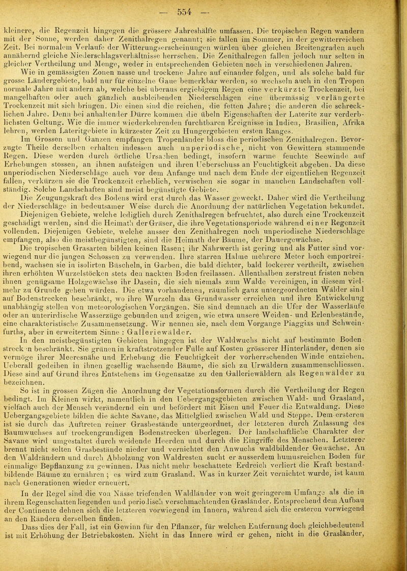 kleinere, die Regenzeit hingegen die grössere Jahreshälfte umfassen. Die tropischen Regen wandern mit der Sonne, werden daher Zenithalregeu genannt; sie fallen im Sommer, in der gewitterreichen Zeit. Bei normalem Verlaufe der Witterungserscheinungen würden über gleichen Breitengraden auch annähernd gleiche NieJerschlagsverliältnisse herrschen. Die Zenithairegen feilen jedoch nur selten in gleicher Vertheilung und Menge, weder in entsprechenden Gebieten noch in verschiedenen Jahren. Wie in gemässigten Zonen nasse und trockene Jahre auf einander folgen, und als solche bald für grosse Ländergebiete, bald nur für einzelne Gaue bemerkbar werden, so wechseln auch in den Tropen normale Jahre mit andern ab, welche bei überaus ergiebigem Regen eine verkürzte Trockenzeit, bei mangelhaften oder auch gänzlich ausbleibenden Niederschlägen eine übermässig verlängerte Trockenzeit mit sich bringen. Die einen sind die reichen, die fetten Jahre-, die anderen die schreck- lichen Jahre. Denn bei anhaltender Dürre kommen die übeln Eigenschaften der Laterite zur verderb- lichsten Geltung. Wie die immer wiederkehrenden furchtbaren Ereignisse in Indien, Brasilien, Afrika lehren, werden Lateritgcbiete in kürzester Zeit zu Hungergebieten ersten Ranges. Im Grossen und Ganzen empfangen Ti'openländer bloss die periodischen Zenithairegen. Bevor- zugte Theile derselben erhalten indessen auch u n period ische, nicht von Gewittern stammende Regen. Diese werden durch örtliche Ursachen bedingt, insofern warme feuchte Seewinde auf Erhebungen stossen, an ihnen aufsteigen und ihren Ueberschuss an Feuchtigkeit abgeben. Da diese unperiodischen Niederschläge auch vor dem Anfange und nach dem Ende der eigentlichen Regenzei.t fallen, verkürzen sie die Ti-ockenzcit erheblich, verwischen sie sogar in manchen Landschaften voll- ständig. Solche Landschaften sind meist begünstigte Gebiete. Die Zeugungskraft des Bodens wird erst durch das Wasser geweckt. Daher wird die Vertheilung der Niederschläge in bedeutsamer Weise durch die Anordnung der natürlichen Vegetation bekundet. Diejenigen Gebiete, welclie lediglich durch Zenithairegen befruchtet, also durch eine Trockenzeit geschädigt werden, sind die Heimatli der Gräser, die ihre Vegetationsperiode während einer Regenzeit vollenden. Diejenigen Gebiete, welche ausser den Zenithairegen noch unperiodische Niederschläge empfangen, also die meistbegünstigten, sind die Heimath der Bäume, der Dauergewächse. Die tropischen Grasarten bilden keinen Rasen; ihr Nährwerth ist gering und als Futter sind vor- wiegend nur die jungen Schossen zu verwenden. Ihre starren Halme mehrere Meter hoch emportrei- bend, wachsen sie in isolirten Büscheln, in Garben, die bald dichter, bald lockerer vertheilt, zwischen ihren erhöhten Wurzelstöcken stets den nackten Boden freilassen. Allenthalben zerstreut fristen neben ihnen genügsame Holzgewäclise ihr Dasein, die sich niemals zum Walde vereinigen, in diesem viel- mehr zu Grunde gehen würden. Die etwa vorhandenen, räumlich ganz untergeordneten Wälder sind auf Bodenstrecken beschränkt, wo ihre Wurzeln das Grundwasser erreichen und ihre Entwickelung unabhängig stellen von meteorologischen Vorgängen. Sie sind demnach an die Ufer der Wasserläufe oder an unterirdische Wasserzüge gebunden und zeigen, wie etwa unsere Weiden- und Erlenbestände, eine charakteristische Zusammensetzung. Wir nennen sie, nach dem Vorgange Piaggias und Schwein- furths, aber in erweitertem Sinne : Galleriewälder. In den meistbegünstigten Gebieten hingegen ist der Waldwuchs nicht auf bestimmte Boden- streck 'n beschränkt. Sie grünen in kraftstrotzender Fülle auf Kosten grösserer Hinterländer, denen sie vermöge ihrer Meeresnälie und Erliebung die Feuchtigkeit der vorherrschenden Winde entziehen. Ueberau gedeihen in ihnen gesellig wachsende Bäume, die sich zu Urwäldern zusammenschliessen. Diese sind auf Grund ihres Entstehens im Gegensatze zu den Galleriewäldern als Regenwälder zu bezeichnen. So ist in grossen Zügen die Anordnung der Vegetationsformen durch die Vertheilung der Regen bedingt. Im Kleinen wirkt, namentlich in den Uebergangsgebieten zwischen Wald- und Grasland, vielfach auch der Mensch verändernd ein und befördert mit Eisen und Feuer die Entwaldung. Diese Uebergangsgebiete bilden die ächte Sa-vane, das Mittelglied zwischen Wald und Steppe. Dem ersteren ist sie durch das Auftreten reiner Grasbestände untergeordnet, der letzteren durch Zulassung des Baumwuchses auf trockengrundigen Bodenstreckea überlegen. Der landschaftliche Charakter der Savane wird umgestaltet durch weidende Heerden und durch die Eingriffe des Menschen. Letzterer brennt nicht selten Grasbestände nieder und vernichtet den Anwuchs waldbildender Gewächse. An den Waldrändern und durch Abholzung von Waldresten sucht er ausserdem humusreichen Boden für einmalige Bepflanzung zu gewinnen. Das nicht mehr beschattete Erdreich verliert die Kraft bestand- bildende Bäume zu ernähren ; es wird zum Grasland. Was in kurzer Zeit vernichtet wurde, ist kaum nach Generationen wieder erneuert. In der Regel sind die von Nässe triefenden Waldländer von weit geringerem Umfango als die in ihrem Regenschatten liegenden und periodisch verschmachtenden Grasländer. Entsprechend dem Aufbau der Continente dehnen sich die letzteren vorwiegend im Innern, während sich die ersteren vorwiegend an den Rändern derselben finden. Dass dies der Fall, ist ein GeAvinn für den Pflanzer, für welchen Entfernung doch gleichbedeutend ist mit Erhöhung der Betriebskosten. Nicht in das Innere wird er gehen, nicht in die Grasländer,