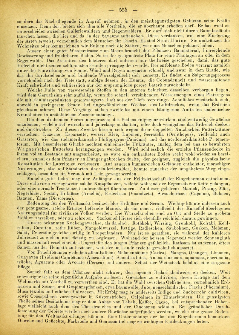 sondern, das Nächstliegende in Angriff nehmen, in den meistbegünstigsten Gebieten seine Kräfte einsetzen. Denn dort bieten sich ihm alle Vortheile, die er überhaupt erhoffen darf. Er hat wohl zu unterscheiden zwischen Galleriewäldern und Regenwäldern. Er darf sich nicht durch Baumbestände täuschen lassen, die hier und da in der Savanne auftauchen. Diese verdanken, wie eine Musterung der Arten erweist, vornehmlich dem Menschen ihr Dasein. Es sind Siedelhaine. Sie umkränzen die Wohnsitze oder kennzeichnen wie Ruinen noch die Stätten, wo einst Menschen gehaust haben. Ausser einer guten Wasserstrasse zum Meere braucht der Pflanzer: Baumaterial, hinreichende Bewässerung und fruchtbaren Boden. So ist der geeigneteste Platz für seine Plantagen au oder in dem Regenwalde. Das Ausrotten des letzteren darf indessen nur tlieilweise geschehen, damit das gute Erdreich nicht seinen schlimmsten Feinden preisgegeben werde. Der entblösste Boden verarmt nämlich unter der Einwirkung von Sonne, Wind und Regen ungemein schnell, und zwar in dem Grade, wie das ihn durchziehende und bindende Wurzelgeflecht sich zersetzt. Es findet ein Saigerungsprozess vornehmlich nach der Tiefe statt, zufolge dessen der Humus, die Gebundenheit und wasserhaltende Kraft schwindet und schliesslich nur der ursprüngliche poröse Laterit zurückbleibt. Welche Fülle von verwesenden Stoffen in den unteren Schichten desselben verborgen liegen, - wird dem Geruchsinn sehr auffällig, wenn die schnell versinkenden Wassermengen eines Platzregens die mit Fäulnissprodukten geschwängerte Luft aus der Tiefe verdrängt. Aehnliches wiederholt sich, obwohl in geringerem Grade, bei ungewöhnlichem Wechsel des Luftdruckes, wenn das Erdreich gleichsam athmet. Diese Vorgänge stehen zweifellos mit einem häufigerem Auftreten endemischer . Krankheiten in ursächlichem Zusammenhange. Um dem drohenden Verarmungsprozess des Bodens entgegenzuwirken, sind zeitweilig Gewächse anzubauen, welche tief wurzeln und jahrelang aushalten, oder doch wenigstens das Erdreich decken und durchwehen. Zu diesem Zwecke Hessen sich wegen ihrer doppelten Nutzbarkeit Futterkräuter versuchen: Luzerne, Esparsette, weisser Klee, Lupinen, Serratella (Ornithopus), vielleicht auch Grasarten, wie das südamerikanische Philippsgras (Panicum) und das nordostafrikanische P. tomen- tosura. Mit besonderem Glücke möchten einheimisclie Unkräuter, analog dem bei uns so bewährten Wagner'schen Futterbau herangezogen werden. Wird schliesslich die erzielte Pflanzendecke in ihrem vollen Bestände mit umgearbeitet, so wäre ein entkräfteter Boden recht wohl wieder zu berei- cliern, zumal es dem Pflanzer an Dünger gebrechen dürfte, der geeignet, zugleich die physikalische Konstitution der Laterite zu verbessern. Auf saueren humusreichen Geländen entholzter, morschiger Niederungen, also auf Standorten der Galleriewälder, könnte zunächst der umgekehrte Weg einge- schlagen, besonders ein Versuch mit Lein gewagt werden. Manche gute Lehre mag der Anfänger aus der Feldwirthschaft der Eingeborenen entnehmen. Diese cultiviren vorzugsweise solche Nutzpflanzen, Avelche während der Regenzeit zur Reife gelangen, oder eine normale Trockenzeit unbeschädigt überdauern. Zu diesen gehören: Maniok, Pisang, Mäis, Negerhirse, Sesam, Erdnüsse (Arachis), Erderbsen (Voandzeia), Straucherbsen (Cajanus), Bohnen, Bataten, Yams (Dioscorcea). Bedeutung für den Weltmarkt besitzen blos Erdnüsse und Sesam. Wichtig könnte indessen auch der genügsame, reiche Erträge liefernde Maniok als ein neues, vielleicht der Kartoffel überlegenes Nahrungsmittel für civilisirte Völker werden. Die Wurzelknollen sind an Ort und Stelle zu grobem Mehl zu zerreiben, oder zu schroten. Stärkemehl Hesse sich ebenfalls reichlich daraus gewinnen. Unsere bekannten Küchengewächse, als da sind : Rothkohl, Wirsing, Griinkolil, Kolrabi, Kohl- rüben, Carotten, rothe Rüben, Mangoldwurzel, Rettige, Radieschen, Saubohnen, Gurken, Melonen, Salat, Petersilie gedeihen willig in Tropenländern. Nur ist es gerathen, sie während der kühleren Jahreszeit zu ziehen und fleissig zu begiessen. Während der heissen Regenzeit werden Sonnengluth und massenhaft erscheinendes Ungeziefer den jungen Pflanzen gefährlich. Rathsam ist es ferner, öfters Samen aus der Heimath zu beziehen, weil der im Lande erzielte geAvöhnlich ausartet. Von Fruchtbäumen gedeihen allenthalben: Melonenbäume (Carica), Mangos, Orangen, Limonen, Guayaven (Psidium) Cajubäume (Anacardium), Spondias lutea, Anona muricata, squamosa, cherimolia, triloba, Aguacate oder Avocate (Persea) und andere. Selbst der Weinstock belohnt eine sorgsame Pflege. Sonach fällt es dem Pflanzer nicht schwer, den eigenen Bedarf theilweise zu decken. Weit schwieriger ist seine eigentliche Aufgabe zu lösen: Gewächse zu cultiviren, deren Erträge auf dem Weltmarkt mit Vortheil zu verwerthen sind. Er hat die Wahl zwischen Oelfrüchten, vornehmlich Erd- nüssen und Sesam, und Gespinnspflanzen, etwa Baumwolle, Jute, neuseeländischer Flachs (Phormium), Musa textilis und etlichen Malvaceen. Mit Erfolg mag er anderseits Indigo und Zuckerrohr cultiviren, sowie Cocospalmen vorzugsweise in Küstenstrichen, Oelpalmen in Hinterländern. Die günstigsten Tlieile seines Besitzthums mag er dem Anbau von Tabak, Kaffee, Cacao, bei entsprechender Höhen- lage vielleicht auch dem des Theestrauches und der Cinchonen widmen. Bei gründlicher Durch- forschung der Gebiete werden noch andere Gewächse aufgefunden werden, welche eine grosse Bedeu- tung für den Weltmarkt erlangen können. Eine Untersucliung der bei den Eingeborenen bemerkten Gewebe und Geflechte, Farbstoffe und Genussmittel mag zu wichtigen Entdeckungen leiten.