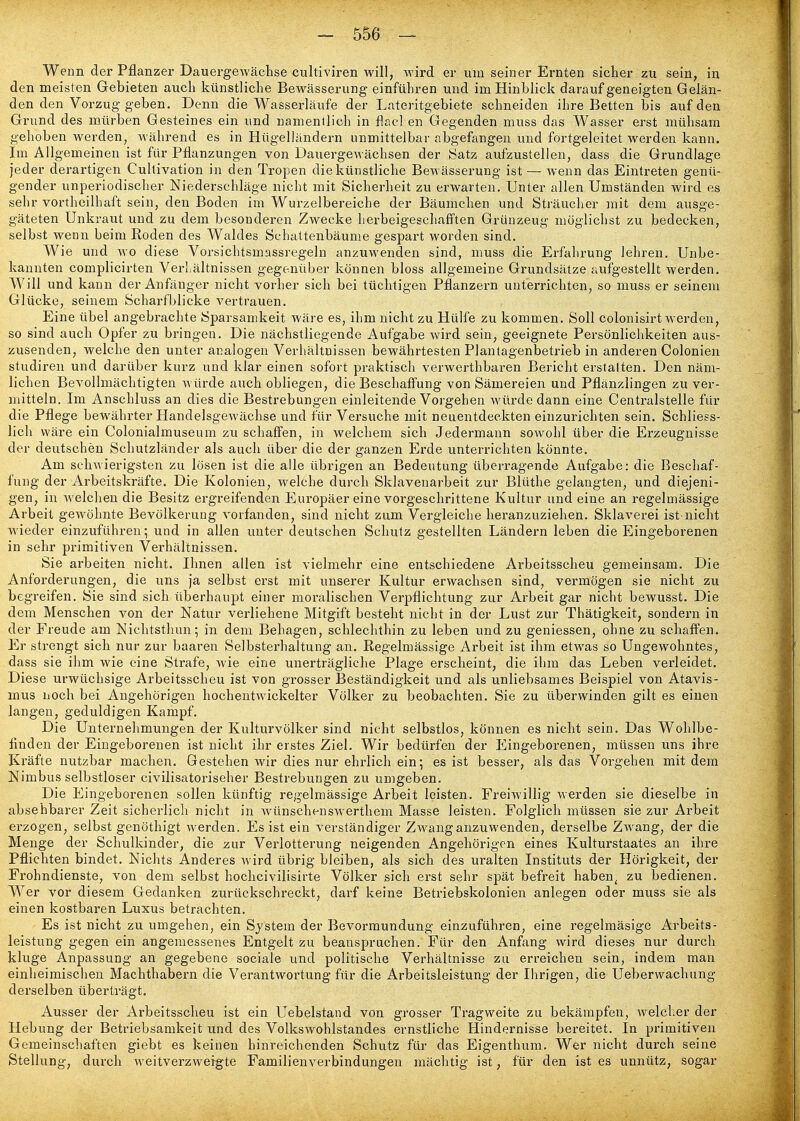 Wenn der Pflanzer Dauergewächse cultiviren will, wird er um seiner Ernten sicher zu sein, in den meisten Gebieten auch künstliche Bewässerung einführen und im Hinblick darauf geneigten Gelän- den den Vorzug geben. Denn die Wasserläufe der Lateritgebiete schneiden ihre Betten bis auf den Grund des mürben Gesteines ein und namenilich in flacl en Gegenden muss das Wasser erst mühsam gehoben werden, während es in Hügelländern unmittelbar abgefangen und fortgeleitet werden kann. Im Allgemeinen ist für Pflanzungen von Dauergewächsen der Satz aufzustellen, dass die Grundlage jeder derartigen Cultivation in den Tropen die künstliche Bewässerung ist — wenn das Eintreten genü- gender unperiodischer Niederschläge nicht mit Sicherheit zu erwarten. Unter allen Umständen wird es sehr vortheilhaft sein, den Boden im Wurzelbereiche der Bäumchen und Sträucher mit dem ausge- gäteten Unkraut und zu dem besonderen Zwecke herbeigeschafften Grünzeug möglichst zu bedecken, selbst wenn beim Roden des Waldes Schattenbäume gespart worden sind. Wie und wo diese Vorsichtsmassregeln anzuwenden sind, muss die Erfahrung lehren. Unbe- kannten complicirten Verlsältnissen gegenüber können bloss allgemeine Grundsätze aufgestellt werden. Will und kann der Anfänger nicht vorher sich bei tüchtigen Pflanzern unterrichten, so muss er seinem Glücke, seinem Scharfblicke vertrauen. Eine übel angebrachte Sparsamkeit wäre es, ihm nicht zu Hülfe zu kommen. Soll colonisirt werden, so sind auch Opfer zu bringen. Die nächstliegende Aufgabe wird sein, geeignete Persönlichkeiten aus- zusenden, welche den unter analogen Verhältnissen bewährtesten Piautagenbetrieb in anderen Colonien studiren und darüber kurz und klar einen sofort praktisch verwerthbaren Bericht erstalten. Den näm- lichen Bevollmächtigten würde auch obliegen, die Beschafi'ung von Sämereien und Pflänzlingen zu ver- mitteln. Im Anschluss an dies die Bestrebungen einleitende Vorgehen würde dann eine Centralstelle für die Pflege bewährter Handelsgewächse und für Versuche mit neuentdeckten einzurichten sein. Schliess- lich wäre ein Colonialmuseum zu schaffen, in welchem sich Jedermann sowohl über die Erzeugnisse der deutschen Schutzländer als auch über die der ganzen Erde unterrichten könnte. Am schwierigsten zu lösen ist die alle übrigen an Bedeutung überragende Aufgabe: die Beschaf- fung der Arbeitskräfte. Die Kolonien, welche durch Sklavenarbeit zur Blüthe gelangten, und diejeni- gen, in welchen die Besitz ergreifenden Europäer eine vorgeschrittene Kultur und eine an regelmässige Arbeit gewöhnte Bevölkerung vorfanden, sind nicht zum Vergleiche heranzuziehen. Sklaverei ist-nicht wieder einzuführen; und in allen unter deutschen Schutz gestellten Ländern leben die Eingeborenen in sehr primitiven Verhältnissen. Sie arbeiten nicht. Ihnen allen ist vielmehr eine entschiedene Arbeitsscheu gemeinsam. Die Anforderungen, die uns ja selbst erst mit unserer Kultur erwachsen sind, vermögen sie nicht zu begreifen. Sie sind sich überhaupt einer moralischen Verpflichtung zur Arbeit gar nicht bewusst. Die dem Menschen von der Natur verliehene Mitgift besteht nicht in der Lust zur Thätigkeit, sondern in der Freude am Nichtsthun; in dem Behagen, schlechthin zu leben und zu geniessen, ohne zu schaffen. Er strengt sich nur zur baaren Selbsterhaltung an. Regelmässige Arbeit ist ihm etwas so Ungewohntes, dass sie ihm wie eine Strafe, wie eine unerträgliche Plage erscheint, die ihm das Leben verleidet. Diese urwüchsige Arbeitsscheu ist von grosser Beständigkeit und als unliebsames Beispiel von Atavis- mus noch bei Angehörigen hochentwickelter Völker zu beobachten. Sie zu überwinden gilt es einen langen, geduldigen Kampf, Die Unternehmungen der Kulturvölker sind nicht selbstlos, können es nicht sein. Das Wohlbe- finden der Eingeborenen ist nicht ihr erstes Ziel. Wir bedürfen der Eingeborenen, müssen uns ihre Kräfte nutzbar machen. Gestehen wir dies nur ehrlich ein; es ist besser, als das Vorgehen mit dem Nimbus selbstloser civilisatoriseher Bestrebungen zu umgeben. Die Eingeborenen sollen künftig regelmässige Arbeit leisten. Freiwillig werden sie dieselbe in absehbarer Zeit sicherlich nicht in wünschenswerthem Masse leisten. Folglich müssen sie zur Arbeit erzogen, selbst genöthigt werden. Es ist ein verständiger Zwang anzuwenden, derselbe Zwang, der die Menge der Schulkinder, die zur Verlotterung neigenden Angehörigen eines Kulturstaates an ihre Pflichten bindet. Nichts Anderes wird übrig bleiben, als sich des uralten Instituts der Hörigkeit, der Frohndienste, von dem selbst hochcivilisirte Völker sich erst sehr spät befreit haben^ zu bedienen. Wer vor diesem Gedanken zurückschreckt, darf keine Betriebskolonien anlegen oder muss sie als einen kostbaren Luxus betrachten. Es ist nicht zu umgehen, ein System der Bevormundung einzuführen, eine regelmäsige Arbeits- leistung gegen ein angemessenes Entgelt zu beanspruchen. Für den Anfang wird dieses nur durch kluge Anpassung an gegebene sociale und politische Verhältnisse zu erreichen sein, indem man einheimischen Machthabern die Verantwortung fiir die Arbeitsleistung der Ihrigen, die Ueberwachung derselben überträgt. Ausser der Arbeitssclieu ist ein Uebelstand von grosser Tragweite zu bekämpfen, Avelcher der Hebung der Betriebsamkeit und des Volkswohlstandes ernstliche Hindernisse bereitet. In primitiven Gemeinschafton giebt es keinen hinreichenden Schutz für das Eigenthum. Wer nicht durch seine Stellung, durch weitverzweigte Familienverbindungen mächtig ist, für den ist es unnütz, sogar