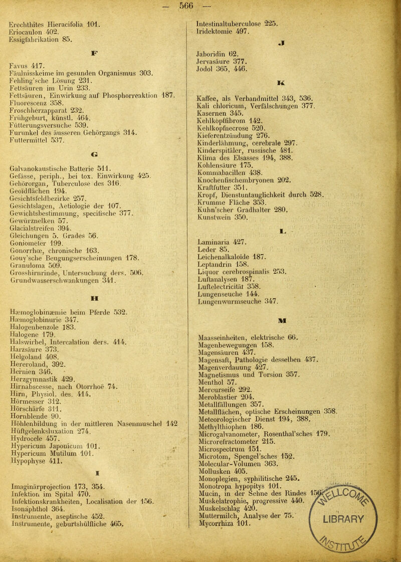 Erechthites Hieracifolia 101. Eriocaulon 402. Essigfabrikation 85. Favus 417. Fäulnisskeime im gesunden Organismus 303. Fehling'sclie Lösung 231. Fettsäuren im Urin 233. Fettsäuren, Einwirkung auf Phosphorreaktion 187. Fluorescenz 358. Froschherzapparat 232. Frühgeburt, künstl. 464. Fütterungsversuche 539. Furunkel des äusseren Gehörgangs 314. Futtermittel 537. G Galvanokaustische Batterie 511. Gefässe, periph., bei tox. Einwirkung 425. Gehörorgan, Tuberculose des 316. Geo'idflächen 194. Gesichtsfeldbezirke 257. Gesichtslagen, Aetiologie der 107. Gewichtsbestimmung, specifische 377. Gewürznelken 57. Glacialstreifeii 394. Gleichungen 5. Grades 56. Goniometer 199. Gonorrhoe, chronische 163. Gouy'sche Beugungserscheinungen 178. Granuloma 509. Grosshirnrinde, Untersuchung ders. 506. Grundwassei'schwankungen 341. II Haimoglobinajniie beim Pferde 532. Hsemoglobinurie 347. Halogenbenzole 183. Halogene 179. Halswirbel, Intercalalion ders. 414. Harzsäure 373. Helgoland 408. Hereroland, 392. Hernien 346, Herzgymnastik 429. Hirnabscesse, nach Otorrhoe 74, Hirn, Physiol. des. 414. Hörmesser 312. Hörschärfe 311. Hornblende 90. Höhlenbildung in der mittleren Nasenmuschel 142 Hüftgelenksluxation 274. Hydrocele 457. Hypericum Japonicum 101, Hypericum Mutilum 101. ' .' Hypophyse 411. Imaginärprojection 173, 354. Infektion im Spital 470. Infektionskrankheiten, Localisation der 156. Isonäphthol 364. Instrumente, aseptische 452. Instrumente, geburtshülfliche 465. Intestinaltuberculose 225. Iridektomie 497. Jaboridin 62. Jervasäure 377, Jodol 365, 446. Kaffee, als Verbandmittel 343, 536. Kali chloricum, Verfälschungen 377. Kasernen 345, Kehlköpffibrom 142. Kehlkopfnecrose 520. Kieferentzündung 276. Kinderlähmung, cerebrale 297. Kinderspitäler, russische 481. Klima des Elsasses 194, 388. Kohlensäure 175, Kommabacillen 438. Knochen ßschembryonen 202. Kraftfutter 351. Kropf, Dienstuntauglichkeit durch 528. Krumme Fläche 353. Kuhn'scher Gradhalter 280, Kunstwein 350. Laminaria 427. Leder 85. Leichenalkaloide 187. Leptandrin 158. Liquor cerebrospinalis 253. Luftanalysen 187. Luftelectricität 358. Lungenseuche 144. Lungenwurmseuche 347. m Maasseinheiten, elektrische 66, Magenbewegungen 158. Magensäuren 437. Magensaft, Pathologie desselben 437. Magenverdauung 427. Magnetismus und Torsion 357. Menthol 57. Mercurseife 292. Meroblastier 204, Metallfällungen 357, Metallflächen, optische Erscheinungen 358. Meteorologischer Dienst 194, 388, Methylthiophen 186. Microgalvanometer, Rosenthal'sches 179. Microrefractometer 215. Microspectrum 151. Microtom, Spengel'sches 152. Molecular-Volumen 363, Mollusken 405. Monoplegien, syphilitische 245. Monotropa hypopitys 101. -,3*^ r&gt; Mucin, in der Sehne des Rindes ^^p^XX-^Q^ Muskelatrophie, progressive 440. ^C*''^ Muskelschlag 420, ' Muttermilch, Analyse der 75, i i irdadV Mycorrhiza 101. ' LIDnMnr