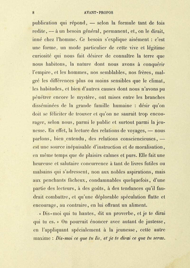 publication qui répond, — selon la formule tant de fois redite, — à un besoin général, permanent, et, on le dirait, inné chez l'homme. Ce besoin s'explique aisément : c'est une forme, un mode particulier de cette vive et légitime curiosité qui nous fait désirer de connaître la terre que nous habitons, la nature dont nous avons à conquérir l'empire, et les hommes, nos semblables, nos frères, mal- gré les différences plus ou moins sensibles que le climat, les habitudes, et bien d'autres causes dont nous n'avons pu pénétrer encore le mystère, ont mises entre les branches disséminées de la grande famille humaine : désir qu'on doit se féliciter de trouver et qu'on ne saurait trop encou- rager, selon nous, parmi le public et surtout parmi la jeu- nesse. En effet, la lecture des relations de voyages, — nous parlons, bien ^entendu, des relations consciencieuses, — est une source inépuisable d'instruction et de moralisation, en même temps que de plaisirs calmes et purs. Elle fait une heureuse et salutaire concurrence à tant de livres futiles ou malsains qui s'adressent, non aux nobles aspirations, mais aux penchants fâcheux, condamnables quelquefois, d'une partie des lecteurs, à des goûts, à des tendances qu'il fau- drait combattre, et qu'une déplorable spéculation flatte et encourage, au contraire, en lui offrant un aliment. . « Dis-moi qui tu hantes, dit un proverbe, et je te dirai qui tu es. » On pourrait énoncer avec autant de justesse, en l'appliquant spécialement à la jeunesse, cette autre maxime : Dis-moi ce que tu lis, et je te dirai ce que tu seras.