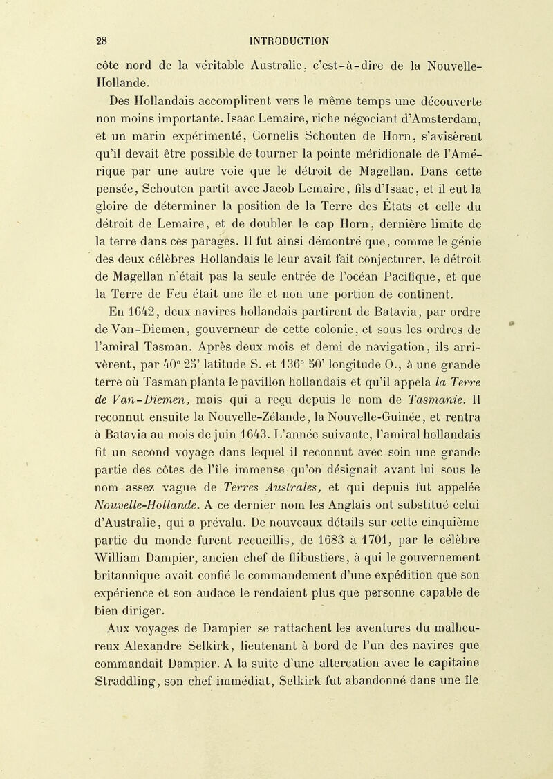 côte nord de la véritable Australie, c'est-à-dire de la Nouvelle- Hollande. Des Hollandais accomplirent vers le même temps une découverte non moins importante. Isaac Lemaire, riche négociant d'Amsterdam, et un marin expérimenté, Cornelis Schouten de Horn, s'avisèrent qu'il devait être possible de tourner la pointe méridionale de l'Amé- rique par une autre voie que le détroit de Magellan. Dans cette pensée, Schouten partit avec Jacob Lemaire, fils d'isaac, et il eut la gloire de déterminer la position de la Terre des États et celle du détroit de Lemaire, et de doubler le cap Horn, dernière limite de la terre dans ces parages. Il fut ainsi démontré que, comme le génie des deux célèbres Hollandais le leur avait fait conjecturer, le détroit de Magellan n'était pas la seule entrée de l'océan Pacifique, et que la Terre de Feu était une île et non une portion de continent. En 1642, deux navires hollandais partirent de Batavia, par ordre de Van-Diemen, gouverneur de cette colonie, et sous les ordres de l'amiral Tasman. Après deux mois et demi de navigation, ils arri- vèrent, par 40° 25' latitude S. et 136° 50' longitude 0., à une grande terre oii Tasman planta le pavillon hollandais et qu'il appela la Terre de Van-Diemen, mais qui a reçu depuis le nom de Tasmanie. Il reconnut ensuite la Nouvelle-Zélande, la Nouvelle-Guinée, et rentra à Batavia au mois de juin 1643. L'année suivante, l'amiral hollandais fit un second voyage dans lequel il reconnut avec soin une grande partie des côtes de l'île immense qu'on désignait avant lui sous le nom assez vague de Terres Australes, et qui depuis fut appelée Nouvelle-Hollande. A ce dernier nom les Anglais ont substitué celui d'Australie, qui a prévalu. De nouveaux détails sur cette cinquième partie du monde furent recueillis, de 1683 à 1701, par le célèbre William Dampier, ancien chef de flibustiers, à qui le gouvernement britannique avait confié le commandement d'une expédition que son expérience et son audace le rendaient plus que personne capable de bien diriger. Aux voyages de Dampier se rattachent les aventures du malheu- reux Alexandre Selkirk, lieutenant à bord de l'un des navires que commandait Dampier. A la suite d'une altercation avec le capitaine Straddling, son chef immédiat, Selkirk fut abandonné dans une île