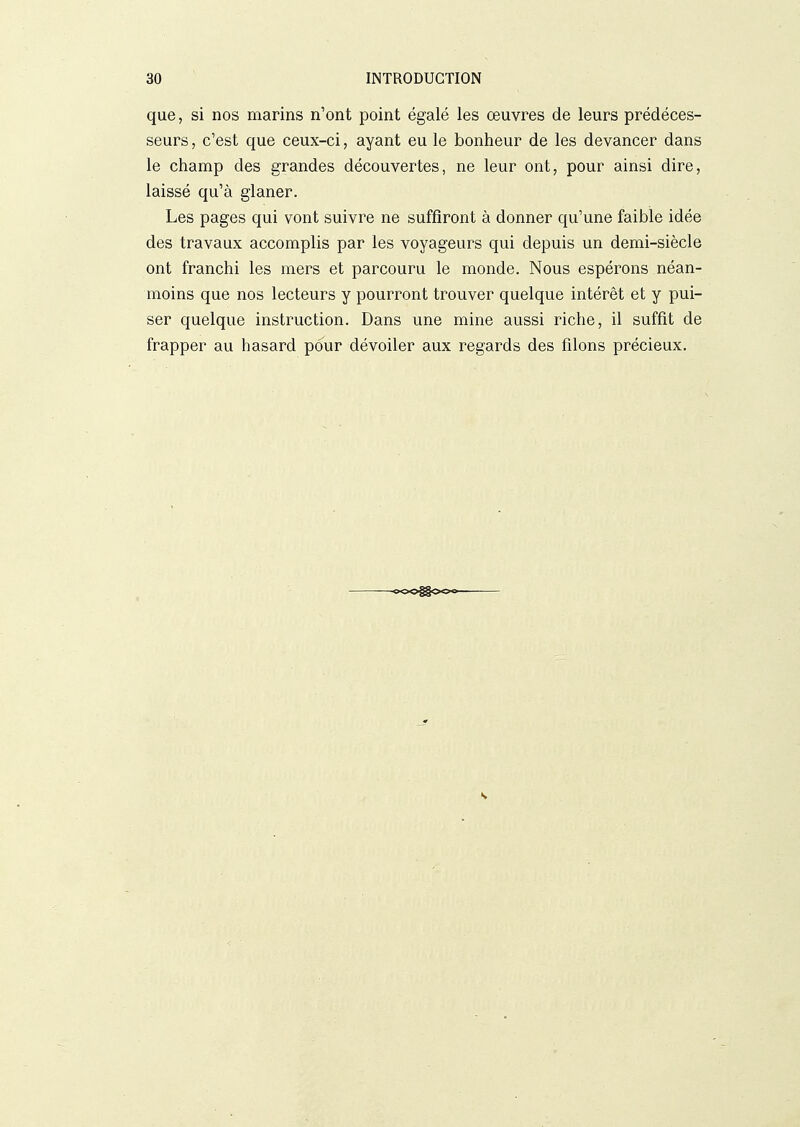 que, si nos marins n'ont point égalé les oeuvres de leurs prédéces- seurs , c'est que ceux-ci, ayant eu le bonheur de les devancer dans le champ des grandes découvertes, ne leur ont, pour ainsi dire, laissé qu'à glaner. Les pages qui vont suivre ne suffiront à donner qu'une faible idée des travaux accomplis par les voyageurs qui depuis un demi-siècle ont franchi les mers et parcouru le monde. Nous espérons néan- moins que nos lecteurs y pourront trouver quelque intérêt et y pui- ser quelque instruction. Dans une mine aussi riche, il suffit de frapper au hasard pour dévoiler aux regards des filons précieux.