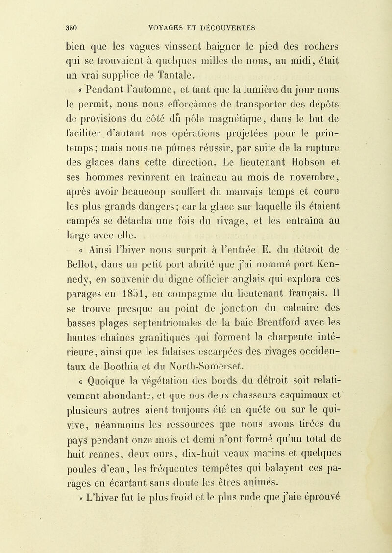 bien que les vagues vinssent baigner le pied des rochers qui se trouvaient à quelques milles de nous, au midi, était un vrai supplice de Tantale. « Pendant l'automne, et tant que la lumière du jour nous le permit, nous nous efforçâmes de transporter des dépôts de provisions du côté du pôle magnétique, dans le but de faciliter d'autant nos opérations projetées pour le prin- temps ; mais nous ne pûmes réussir, par suite de la rupture des glaces dans cette direction. Le lieutenant Hobson et ses hommes revinrent en traîneau au mois de novembre, après avoir beaucoup souffert du mauvais temps et couru les plus grands dangers ; car la glace sur laquelle ils étaient campés se détacha une fois du rivage, et les entraîna au large avec elle. « Ainsi l'hiver nous surprit à l'entrée E. du détroit de Bellot, dans un petit port abrité que j'ai nommé port Ken- nedy, en souvenir du digne officier anglais qui explora ces parages en 1851, en compagnie du lieutenant français. Il se trouve presque au point de jonction du calcaire des basses plages septentrionales de la baie Brentford avec les hautes chaînes granitiques qui forment la charpente inté- rieure, ainsi que les falaises escarpées des rivages occiden- taux de Boothia et du North-Somerset. « Quoique la végétation des bords du détroit soit relati- vement abondante, et que nos deux chasseurs esquimaux et plusieurs autres aient toujours été en quête ou sur le qui- vive, néanmoins les ressources que nous avons tirées du pays pendant onze mois et demi n'ont formé qu'un total de huit rennes, deux ours, dix-huit veaux marins et quelques poules d'eau, les fréquentes tempêtes qui balayent ces pa- rages en écartant sans doute les êtres animés. « L'hiver fut le plus froid et le plus rude que j'aie éprouvé