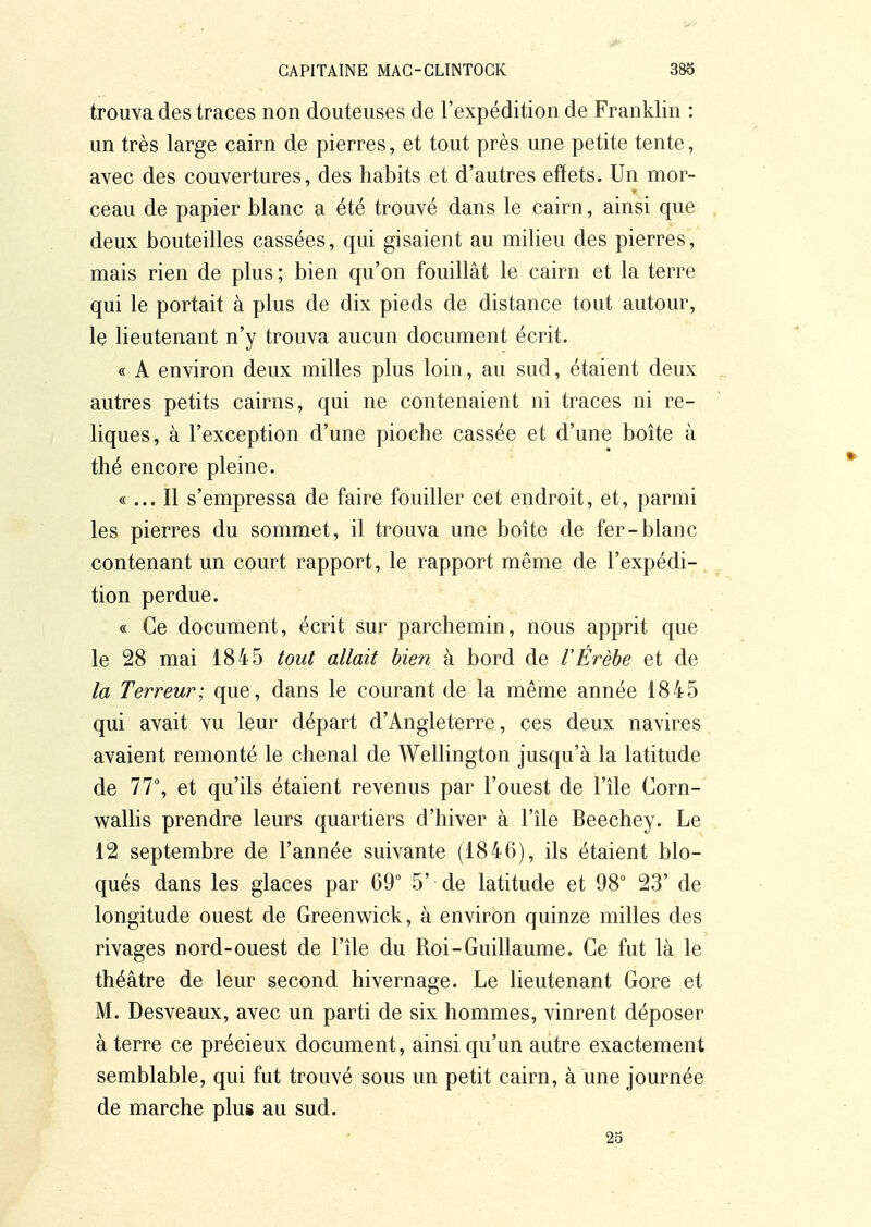 trouva des traces non douteuses de l'expédition de Franklin : un très large cairn de pierres, et tout près une petite tente, avec des couvertures, des habits et d'autres effets. Un mor- ceau de papier blanc a été trouvé dans le cairn, ainsi que deux bouteilles cassées, qui gisaient au milieu des pierres, mais rien de plus ; bien qu'on fouillât le cairn et la terre qui le portait à plus de dix pieds de distance tout autour, le lieutenant n'y trouva aucun document écrit. « A environ deux milles plus loin, au sud, étaient deux autres petits cairns, qui ne contenaient ni traces ni re- liques, à l'exception d'une pioche cassée et d'une boîte à thé encore pleine. «... Il s'empressa de faire fouiller cet endroit, et, parmi les pierres du sommet, il trouva une boîte de fer-blanc contenant un court rapport, le rapport même de l'expédi- tion perdue. « Ce document, écrit sur parchemin, nous apprit que le 28 mai 1845 tout allait bien à bord de l'Érèbe et de la Terreur; que, dans le courant de la même année 1845 qui avait vu leur départ d'Angleterre, ces deux navires avaient remonté le chenal de Wellington jusqu'à la latitude de 77°, et qu'ils étaient revenus par l'ouest de l'île Corn- waUis prendre leurs quartiers d'hiver à l'île Beechey. Le 12 septembre de l'année suivante (1846), ils étaient blo- qués dans les glaces par 69 5' de latitude et 98 23' de longitude ouest de Greenwick, à environ quinze milles des rivages nord-ouest de l'île du Roi-Guillaume. Ce fut là le théâtre de leur second hivernage. Le lieutenant Gore et M. Desveaux, avec un parti de six hommes, vinrent déposer à terre ce précieux document, ainsi qu'un autre exactement semblable, qui fut trouvé sous un petit cairn, à une journée de marche plus au sud. 25