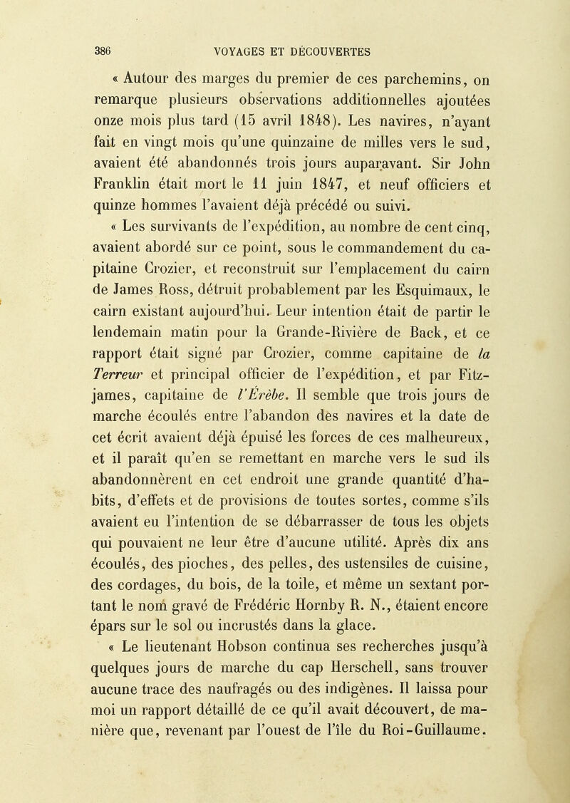 « Autour des marges du premier de ces parchemins, on remarque plusieurs observations additionnelles ajoutées onze mois plus tard (15 avril 1848). Les navires, n'ayant fait en vingt mois qu'une quinzaine de milles vers le sud, avaient été abandonnés trois jours auparavant. Sir John Franklin était mort le 11 juin 1847, et neuf officiers et quinze hommes l'avaient déjà précédé ou suivi. « Les survivants de l'expédition, au nombre de cent cinq, avaient abordé sur ce point, sous le commandement du ca- pitaine Grozier, et reconstruit sur l'emplacement du cairn de James Ross, détruit probablement par les Esquimaux, le cairn existant aujourd'hui. Leur intention était de partir le lendemain matin pour la Grande-Rivière de Back, et ce rapport était signé par Grozier, comme capitaine de la Terreur et principal officier de l'expédition, et par Fitz- james, capitaine de l'Érèhe. Il semble que trois jours de marche écoulés entre l'abandon des navires et la date de cet écrit avaient déjà épuisé les forces de ces malheureux, et il paraît qu'en se remettant en marche vers le sud ils abandonnèrent en cet endroit une grande quantité d'ha- bits, d'effets et de provisions de toutes sortes, comme s'ils avaient eu l'intention de se débarrasser de tous les objets qui pouvaient ne leur être d'aucune utihté. Après dix ans écoulés, des pioches, des pelles, des ustensiles de cuisine, des cordages, du bois, de la toile, et même un sextant por- tant le noni gravé de Frédéric Hornby R. N., étaient encore épars sur le sol ou incrustés dans la glace. « Le lieutenant Hobson continua ses recherches jusqu'à quelques jours de marche du cap Herschell, sans trouver aucune trace des naufragés ou des indigènes. Il laissa pour moi un rapport détaillé de ce qu'il avait découvert, de ma- nière que, revenant par l'ouest de l'île du Roi-Guillaume.