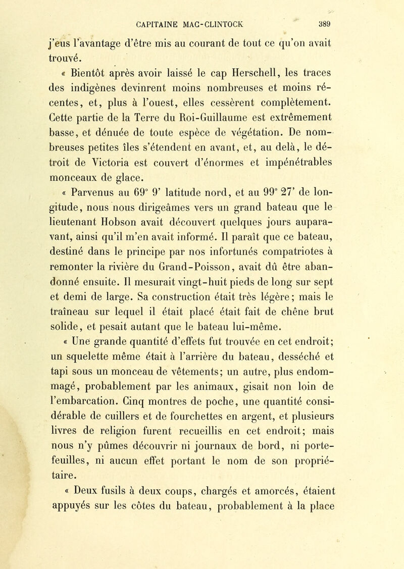 j'eus l'avantage d'être mis au courant de tout ce qu'on avait trouvé. « Bientôt après avoir laissé le cap Herschell, les traces des indigènes devinrent moins nombreuses et moins ré- centes, et, plus à l'ouest, elles cessèrent complètement. Cette partie de la Terre du Roi-Guillaume est extrêmement basse, et dénuée de toute espèce de végétation. De nom- breuses petites îles s'étendent en avant, et, au delà, le dé- troit de Victoria est couvert d'énormes et impénétrables monceaux de glace. « Parvenus au 69° 9' latitude nord, et au 99° 27' de lon- gitude, nous nous dirigeâmes vers un grand bateau que le lieutenant Hobson avait découvert quelques jours aupara- vant, ainsi qu'il m'en avait informé. Il paraît que ce bateau, destiné dans le principe par nos infortunés compatriotes à remonter la rivière du Grand-Poisson, avait dû être aban- donné ensuite. Il mesurait vingt-huit pieds de long sur sept et demi de large. Sa construction était très légère ; mais le traîneau sur lequel il était placé était fait de chêne brut solide, et pesait autant que le bateau lui-même. « Une grande quantité d'effets fut trouvée en cet endroit; un squelette même était à l'arrière du bateau, desséché et tapi sous un monceau de vêtements; un autre, plus endom- magé, probablement par les animaux, gisait non loin de l'embarcation. Cinq montres de poche, une quantité consi- dérable de cuillers et de fourchettes en argent, et plusieurs livres de religion furent recueillis en cet endroit; mais nous n'y pûmes découvrir ni journaux de bord, ni porte- feuilles, ni aucun effet portant le nom de son proprié- taire. « Deux fusils à deux coups, chargés et amorcés, étaient appuyés sur les côtes du bateau, probablement à la place